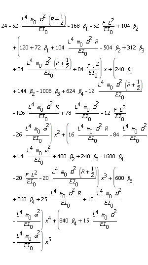 24-52*L^4*m[0]*Omega^2*(R+1/2)/EI[0]-168*beta[1]-52*F*L^2/EI[0]+104*beta[2]+(120+72*beta[1]+104*L^4*m[0]*Omega^2*R/EI[0]-504*beta[2]+312*beta[3]+84*L^4*m[0]*Omega^2*(R+1/2)/EI[0]+84*F*L^2/EI[0])*x+(240*beta[1]+144*beta[2]-1008*beta[3]+624*beta[4]-12*L^4*m[0]*Omega^2*(R+1/2)/EI[0]-126*L^4*m[0]*Omega^2*R/EI[0]+78*L^4*m[0]*Omega^2/EI[0]-12*F*L^2/EI[0]-26*L^4*m[0]*omega^2/EI[0])*x^2+(16*L^4*m[0]*Omega^2*R/EI[0]-84*L^4*m[0]*Omega^2/EI[0]+14*L^4*m[0]*omega^2/EI[0]+400*beta[2]+240*beta[3]-1680*beta[4]-20*F*L^2/EI[0]-20*L^4*m[0]*Omega^2*(R+1/2)/EI[0])*x^3+(600*beta[3]+360*beta[4]+25*L^4*m[0]*Omega^2*R/EI[0]+10*L^4*m[0]*Omega^2/EI[0]-L^4*m[0]*omega^2/EI[0])*x^4+(840*beta[4]+15*L^4*m[0]*Omega^2/EI[0]-L^4*m[0]*omega^2/EI[0])*x^5