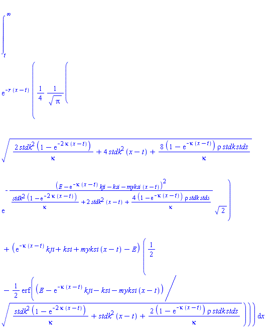 int(exp(-r*(x-t))*((1/4)*(2*stdk^2*(1-exp(-2*kappa*(x-t)))/kappa+4*stdk^2*(x-t)+8*(1-exp(-kappa*(x-t)))*rho*stdk*stds/kappa)^(1/2)*exp(-(E-exp(-kappa*(x-t))*kji-ksi-myksi*(x-t))^2/(stdk^2*(1-exp(-2*kappa*(x-t)))/kappa+2*stdk^2*(x-t)+4*(1-exp(-kappa*(x-t)))*rho*stdk*stds/kappa))*2^(1/2)/Pi^(1/2)+(exp(-kappa*(x-t))*kji+ksi+myksi*(x-t)-E)*(1/2-(1/2)*erf((E-exp(-kappa*(x-t))*kji-ksi-myksi*(x-t))/(stdk^2*(1-exp(-2*kappa*(x-t)))/kappa+stdk^2*(x-t)+2*(1-exp(-kappa*(x-t)))*rho*stdk*stds/kappa)^(1/2)))), x = t .. infinity)