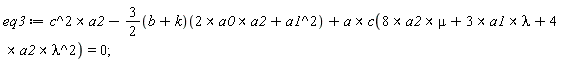 eq3 := `&x`(c^2, a2)-(3/2)*(b+k)(`&x`(2*a0, a2)+a1^2)+`&x`(a, c(`&x`(8*a2, mu)+`&x`(3*a1, lambda)+`&x`(4*a2, lambda^2))) = 0