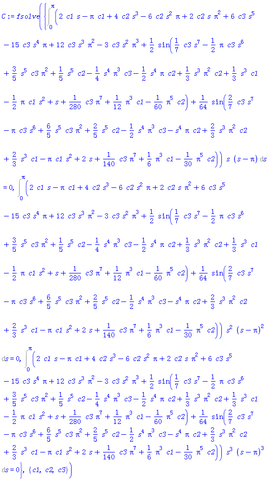 fsolve({Int((2*c1*s-Pi*c1+4*c2*s^3-6*c2*s^2*Pi+2*c2*s*Pi^2+6*c3*s^5-15*c3*s^4*Pi+12*c3*s^3*Pi^2-3*c3*s^2*Pi^3+(1/2)*sin((1/7)*c3*s^7-(1/2)*Pi*c3*s^6+(3/5)*s^5*c3*Pi^2+(1/5)*s^5*c2-(1/4)*s^4*Pi^3*c3-(1/2)*s^4*Pi*c2+(1/3)*s^3*Pi^2*c2+(1/3)*s^3*c1-(1/2)*Pi*c1*s^2+s+(1/280)*c3*Pi^7+(1/12)*Pi^3*c1-(1/60)*Pi^5*c2)+(1/64)*sin((2/7)*c3*s^7-Pi*c3*s^6+(6/5)*s^5*c3*Pi^2+(2/5)*s^5*c2-(1/2)*s^4*Pi^3*c3-s^4*Pi*c2+(2/3)*s^3*Pi^2*c2+(2/3)*s^3*c1-Pi*c1*s^2+2*s+(1/140)*c3*Pi^7+(1/6)*Pi^3*c1-(1/30)*Pi^5*c2))*s*(s-Pi), s = 0 .. Pi) = 0, Int((2*c1*s-Pi*c1+4*c2*s^3-6*c2*s^2*Pi+2*c2*s*Pi^2+6*c3*s^5-15*c3*s^4*Pi+12*c3*s^3*Pi^2-3*c3*s^2*Pi^3+(1/2)*sin((1/7)*c3*s^7-(1/2)*Pi*c3*s^6+(3/5)*s^5*c3*Pi^2+(1/5)*s^5*c2-(1/4)*s^4*Pi^3*c3-(1/2)*s^4*Pi*c2+(1/3)*s^3*Pi^2*c2+(1/3)*s^3*c1-(1/2)*Pi*c1*s^2+s+(1/280)*c3*Pi^7+(1/12)*Pi^3*c1-(1/60)*Pi^5*c2)+(1/64)*sin((2/7)*c3*s^7-Pi*c3*s^6+(6/5)*s^5*c3*Pi^2+(2/5)*s^5*c2-(1/2)*s^4*Pi^3*c3-s^4*Pi*c2+(2/3)*s^3*Pi^2*c2+(2/3)*s^3*c1-Pi*c1*s^2+2*s+(1/140)*c3*Pi^7+(1/6)*Pi^3*c1-(1/30)*Pi^5*c2))*s^2*(s-Pi)^2, s = 0 .. Pi) = 0, Int((2*c1*s-Pi*c1+4*c2*s^3-6*c2*s^2*Pi+2*c2*s*Pi^2+6*c3*s^5-15*c3*s^4*Pi+12*c3*s^3*Pi^2-3*c3*s^2*Pi^3+(1/2)*sin((1/7)*c3*s^7-(1/2)*Pi*c3*s^6+(3/5)*s^5*c3*Pi^2+(1/5)*s^5*c2-(1/4)*s^4*Pi^3*c3-(1/2)*s^4*Pi*c2+(1/3)*s^3*Pi^2*c2+(1/3)*s^3*c1-(1/2)*Pi*c1*s^2+s+(1/280)*c3*Pi^7+(1/12)*Pi^3*c1-(1/60)*Pi^5*c2)+(1/64)*sin((2/7)*c3*s^7-Pi*c3*s^6+(6/5)*s^5*c3*Pi^2+(2/5)*s^5*c2-(1/2)*s^4*Pi^3*c3-s^4*Pi*c2+(2/3)*s^3*Pi^2*c2+(2/3)*s^3*c1-Pi*c1*s^2+2*s+(1/140)*c3*Pi^7+(1/6)*Pi^3*c1-(1/30)*Pi^5*c2))*s^3*(s-Pi)^3, s = 0 .. Pi) = 0}, {c1, c2, c3})