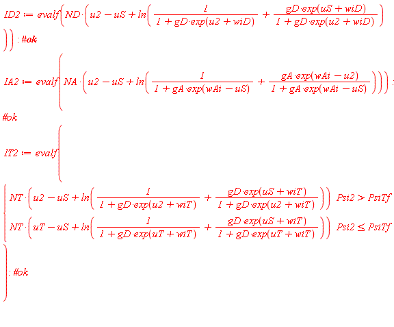 ID2 := evalf(ND*(u2-uS+ln(1/(1+gD*exp(u2+wiD))+gD*exp(uS+wiD)/(1+gD*exp(u2+wiD))))); IA2 := evalf(NA*(u2-uS+ln(1/(1+gA*exp(wAi-uS))+gA*exp(wAi-u2)/(1+gA*exp(wAi-uS))))); IT2 := evalf(piecewise(Psi2 > PsiTf, NT*(u2-uS+ln(1/(1+gD*exp(u2+wiT))+gD*exp(uS+wiT)/(1+gD*exp(u2+wiT)))), Psi2 <= PsiTf, NT*(uT-uS+ln(1/(1+gD*exp(uT+wiT))+gD*exp(uS+wiT)/(1+gD*exp(uT+wiT))))))
