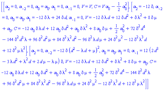 [[alpha[2] = 0, alpha[-2] = 0, alpha[0] = alpha[0], alpha[1] = 0, alpha[-1] = 0, V = V, C = V*alpha[0]-(1/2)*alpha[0]^2], [alpha[2] = -12*delta, alpha[-2] = 0, alpha[0] = alpha[0], alpha[1] = -12*delta*lambda+24*delta*d, alpha[-1] = 0, V = -12*delta*lambda*d+12*delta*d^2+delta*lambda^2+8*delta*mu+alpha[0], C = -12*alpha[0]*delta*lambda*d+12*alpha[0]*delta*d^2+alpha[0]*delta*lambda^2+8*alpha[0]*delta*mu+(1/2)*alpha[0]^2+72*delta^2*d^4-144*delta^2*d^3*lambda+96*delta^2*d^2*mu+84*delta^2*lambda^2*d^2-96*delta^2*lambda*d*mu+24*delta^2*mu^2-12*delta^2*lambda^3*d+12*delta^2*mu*lambda^2], [alpha[2] = 0, alpha[-2] = -12*delta*(d^2-lambda*d+mu)^2, alpha[0] = alpha[0], alpha[1] = 0, alpha[-1] = 12*(2*d^3-3*lambda*d^2+lambda^2*d+2*d*mu-lambda*mu)*delta, V = -12*delta*lambda*d+12*delta*d^2+delta*lambda^2+8*delta*mu+alpha[0], C = -12*alpha[0]*delta*lambda*d+12*alpha[0]*delta*d^2+alpha[0]*delta*lambda^2+8*alpha[0]*delta*mu+(1/2)*alpha[0]^2+72*delta^2*d^4-144*delta^2*d^3*lambda+96*delta^2*d^2*mu+84*delta^2*lambda^2*d^2-96*delta^2*lambda*d*mu+24*delta^2*mu^2-12*delta^2*lambda^3*d+12*delta^2*mu*lambda^2]]