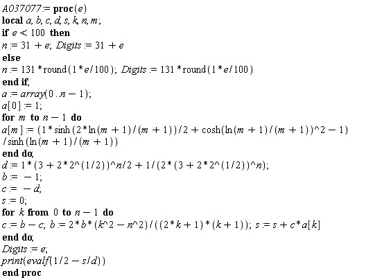 A037077 := proc (e) local a, b, c, d, s, k, n, m; if e < 100 then n := 31+e; Digits := 31+e else n := 131*round((1/100)*e); Digits := 131*round((1/100)*e) end if; a := array(0 .. n-1); a[0] := 1; for m to n-1 do a[m] := ((1/2)*sinh(2*ln(m+1)/(m+1))+cosh(ln(m+1)/(m+1))^2-1)/sinh(ln(m+1)/(m+1)) end do; d := (1/2)*(3+2*2^(1/2))^n+(1/2)/(3+2*2^(1/2))^n; b := -1; c := -d; s := 0; for k from 0 to n-1 do c := b-c; b := 2*b*(k^2-n^2)/((2*k+1)*(k+1)); s := s+c*a[k] end do; Digits := e; print(evalf(1/2-s/d)) end proc