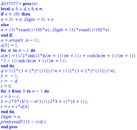 proc (e) local a, b, c, d, s, k, n, m; if e < 100 then n := 31+e; Digits := 31+e else n := 131*round((1/100)*e); Digits := 131*round((1/100)*e) end if; a := array(0 .. n-1); a[0] := 1; for m to n-1 do a[m] := ((1/2)*sinh(2*ln(m+1)/(m+1))+cosh(ln(m+1)/(m+1))^2-1)/sinh(ln(m+1)/(m+1)) end do; d := (1/2)*(3+2*2^(1/2))^n+(1/2)/(3+2*2^(1/2))^n; b := -1; c := -d; s := 0; for k from 0 to n-1 do c := b-c; b := 2*b*(k^2-n^2)/((2*k+1)*(k+1)); s := s+c*a[k] end do; Digits := e; print(evalf(1/2-s/d)) end proc