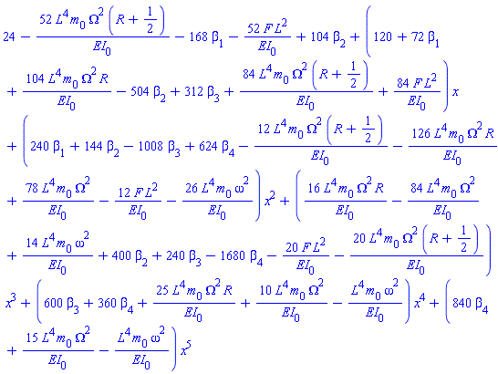 series(24-52*L^4*m[0]*Omega^2*(R+1/2)/EI[0]-168*beta[1]-52*F*L^2/EI[0]+104*beta[2]+(120+72*beta[1]+104*L^4*m[0]*Omega^2*R/EI[0]-504*beta[2]+312*beta[3]+84*L^4*m[0]*Omega^2*(R+1/2)/EI[0]+84*F*L^2/EI[0])*x+(240*beta[1]+144*beta[2]-1008*beta[3]+624*beta[4]-12*L^4*m[0]*Omega^2*(R+1/2)/EI[0]-126*L^4*m[0]*Omega^2*R/EI[0]+78*L^4*m[0]*Omega^2/EI[0]-12*F*L^2/EI[0]-26*L^4*m[0]*omega^2/EI[0])*x^2+(16*L^4*m[0]*Omega^2*R/EI[0]-84*L^4*m[0]*Omega^2/EI[0]+14*L^4*m[0]*omega^2/EI[0]+400*beta[2]+240*beta[3]-1680*beta[4]-20*F*L^2/EI[0]-20*L^4*m[0]*Omega^2*(R+1/2)/EI[0])*x^3+(600*beta[3]+360*beta[4]+25*L^4*m[0]*Omega^2*R/EI[0]+10*L^4*m[0]*Omega^2/EI[0]-L^4*m[0]*omega^2/EI[0])*x^4+(840*beta[4]+15*L^4*m[0]*Omega^2/EI[0]-L^4*m[0]*omega^2/EI[0])*x^5,x)