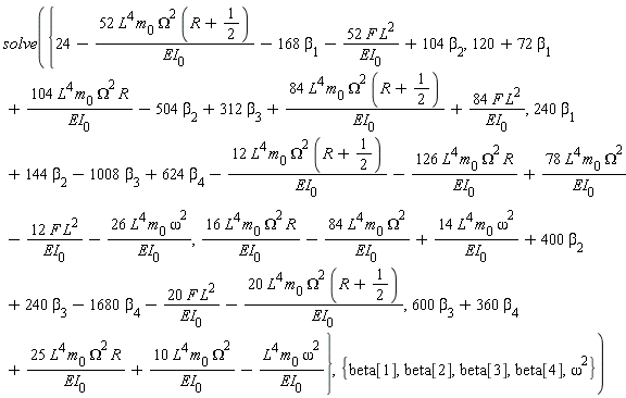 solve({24-52*L^4*m[0]*Omega^2*(R+1/2)/EI[0]-168*beta[1]-52*F*L^2/EI[0]+104*beta[2], 600*beta[3]+360*beta[4]+25*L^4*m[0]*Omega^2*R/EI[0]+10*L^4*m[0]*Omega^2/EI[0]-L^4*m[0]*omega^2/EI[0], 120+72*beta[1]+104*L^4*m[0]*Omega^2*R/EI[0]-504*beta[2]+312*beta[3]+84*L^4*m[0]*Omega^2*(R+1/2)/EI[0]+84*F*L^2/EI[0], 16*L^4*m[0]*Omega^2*R/EI[0]-84*L^4*m[0]*Omega^2/EI[0]+14*L^4*m[0]*omega^2/EI[0]+400*beta[2]+240*beta[3]-1680*beta[4]-20*F*L^2/EI[0]-20*L^4*m[0]*Omega^2*(R+1/2)/EI[0], 240*beta[1]+144*beta[2]-1008*beta[3]+624*beta[4]-12*L^4*m[0]*Omega^2*(R+1/2)/EI[0]-126*L^4*m[0]*Omega^2*R/EI[0]+78*L^4*m[0]*Omega^2/EI[0]-12*F*L^2/EI[0]-26*L^4*m[0]*omega^2/EI[0]}, {beta[1], beta[2], beta[3], beta[4], omega^2})