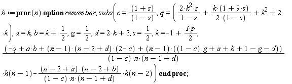 h := proc (n) option remember; subs(c = (1+s)/(1-s), q = 2*k^2*s/(1-s)+k*(1+9*s)/(2-2*s)+k^2+2*k, a = k, b = k+1/2, g = 1/2, d = 2*k+3, s = 1/2, k = -1+((1/2)*I)*p, (-q+a*b+(n-1)*(n-2+d)*(2-c)+(n-1)*((1-c)*g+a+b+1-g-d))*h(n-1)/((1-c)*n*(n-1+d))-(n-2+a)*(n-2+b)*h(n-2)/((1-c)*n*(n-1+d))) end proc;