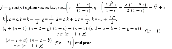 f := proc (n) option remember; subs(c = (1+s)/(1-s), q = 2*k^2*s/(1-s)+k*(1+9*s)/(2-2*s)+k^2+2*k, a = k, b = k+1/2, g = 1/2, d = 2*k+3, s = 1/2, k = -1+((1/2)*I)*p, (q+(n-1)*(n-2+g)*(1+c)+(n-1)*(c*d+a+b+1-g-d))*f(n-1)/(c*n*(n-1+g))-(n-2+a)*(n-2+b)*f(n-2)/(c*n*(n-1+g))) end proc;