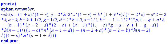 proc (n) option remember; subs(c = (1+s)/(1-s), q = 2*k^2*s/(1-s)+k*(1+9*s)/(2-2*s)+k^2+2*k, a = k, b = k+1/2, g = 1/2, d = 2*k+3, s = 1/2, k = -1+((1/2)*I)*p, (-q+a*b+(n-1)*(n-2+d)*(2-c)+(n-1)*((1-c)*g+a+b+1-g-d))*h(n-1)/((1-c)*n*(n-1+d))-(n-2+a)*(n-2+b)*h(n-2)/((1-c)*n*(n-1+d))) end proc