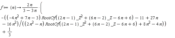 f := proc (n) options operator, arrow; -2*n*((-4*n^2+7*n-3)*RootOf((2*n-1)*_Z^2+(6*n-2)*_Z-6*n+6)-11+27*n-16*n^2)/((3-3*n)*((2*n^2-n)*RootOf((2*n-1)*_Z^2+(6*n-2)*_Z-6*n+6)+8*n^2-4*n))+1/3 end proc
