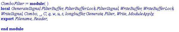 module () local GenerateSignal, FilterBuffer, FilterBufferLock, FilterSignal, WriteBuffer, WriteBufferLock, WriteSignal, Combo, _, C, q, w, u, s, longbuffer, Generate, Filter, Write, ModuleApply; export Filename, Reader; end module