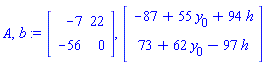 A, b := Matrix(2, 2, {(1, 1) = -7, (1, 2) = 22, (2, 1) = -56, (2, 2) = 0}), Vector(2, {(1) = -87+55*y[0]+94*h, (2) = 73+62*y[0]-97*h})