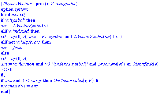 [PhysicsVectors = proc (v, V::assignable) local ans, v0; option system; if v::'symbol' then ans := IsVectorSymbol(v) elif v::'indexed' then v0 := op(0, v); ans := v0::'symbol' and IsVectorSymbol(op(0, v)) elif not v::'algebraic' then ans := false else v0 := op(0, v); ans := v::'function' and v0::'{indexed, symbol}' and procname(v0) or `Identify/do`(v) <> 0 end if; if ans and 1 < nargs then GetVectorLabel(v, V) end if; procname(v) := ans end proc]