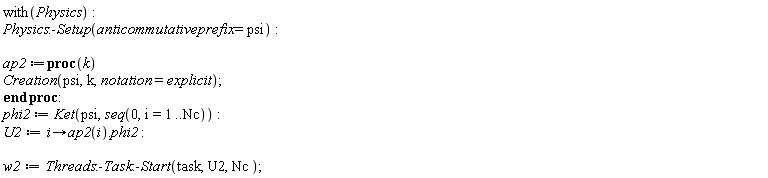 with(Physics); Physics:-Setup(anticommutativeprefix = psi); ap2 := proc (k) Creation(psi, k, notation = explicit) end proc; phi2 := Ket(psi, seq(0, i = 1 .. Nc)); U2 := proc (i) options operator, arrow; ap2(i).phi2 end proc; w2 := Threads:-Task:-Start(task, U2, Nc)