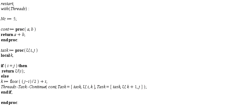 restart; with(Threads); Nc := 5; cont := proc (a, b) return a+b end proc; task := proc (U, i, j) local k; if i = j then return U(i) else k := floor((1/2)*j-(1/2)*i)+i; Threads:-Task:-Continue(cont, Task = [task, U, i, k], Task = [task, U, k+1, j]) end if end proc