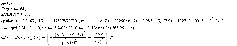 restart; Digits := 64; assume(r > 0); epsilon := 0.167e-1; AE := 149597870700; mu := 1; v_T := 30290; r_0 := .983*AE; GM := 132712440018*10^9; L_0 := sqrt(GM*mu^2*r_0); d := 86400; M_0 := 10*Heaviside(365.25-t); ode := diff(r(t), t, t)+(-(L_0+M_0*t)^2/(mu^2*r(t)^3)+GM/r(t)^2)*d^2 = 0