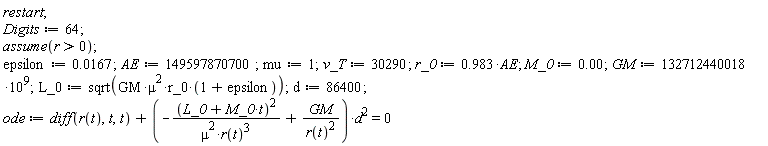 restart; Digits := 64; assume(r > 0); epsilon := 0.167e-1; AE := 149597870700; mu := 1; v_T := 30290; r_0 := .983*AE; M_0 := 0.; GM := 132712440018*10^9; L_0 := sqrt(GM*mu^2*r_0*(1+epsilon)); d := 86400; ode := diff(r(t), t, t)+(-(L_0+M_0*t)^2/(mu^2*r(t)^3)+GM/r(t)^2)*d^2 = 0
