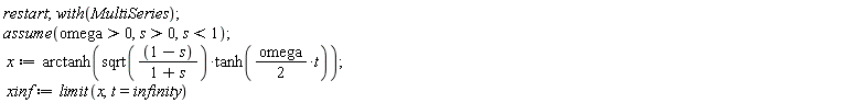 restart; with(MultiSeries); assume(omega > 0, s > 0, s < 1); x := arctanh(sqrt((1-s)/(1+s))*tanh((1/2)*omega*t)); xinf := limit(x, t = infinity)