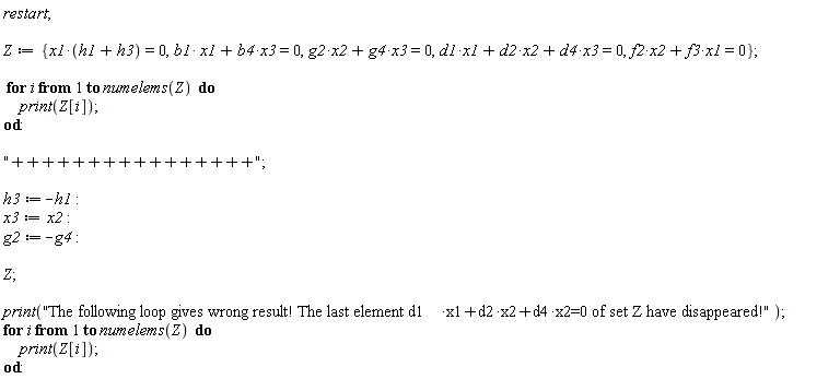 restart; Z := {x1*(h1+h3) = 0, b1*x1+b4*x3 = 0, f2*x2+f3*x1 = 0, g2*x2+g4*x3 = 0, d1*x1+d2*x2+d4*x3 = 0}; for i to numelems(Z) do print(Z[i]) end do; "++++++++++++++++"; h3 := -h1; x3 := x2; g2 := -g4; Z; print("The following loop gives wrong result! The last element d1*x1+d2*x2+d4*x2=0 of set Z have disappeared!"); for i to numelems(Z) do print(Z[i]) end do