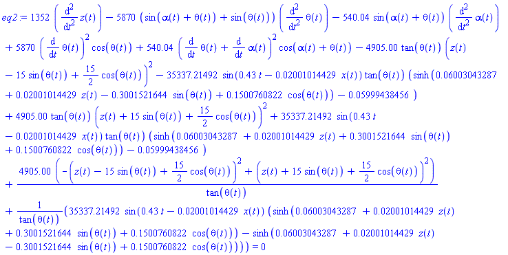 1352*(diff(diff(z(t), t), t))-5870*(sin(alpha(t)+theta(t))+sin(theta(t)))*(diff(diff(theta(t), t), t))-540.04*sin(alpha(t)+theta(t))*(diff(diff(alpha(t), t), t))+5870*(diff(theta(t), t))^2*cos(theta(t))+540.04*(diff(theta(t), t)+diff(alpha(t), t))^2*cos(alpha(t)+theta(t))-4905.00*tan(theta(t))*(z(t)-15*sin(theta(t))+(15/2)*cos(theta(t)))^2-35337.21492*sin(.43*t-0.2001014429e-1*x(t))*tan(theta(t))*(sinh(0.6003043287e-1+0.2001014429e-1*z(t)-.3001521644*sin(theta(t))+.1500760822*cos(theta(t)))-0.5999438456e-1)+4905.00*tan(theta(t))*(z(t)+15*sin(theta(t))+(15/2)*cos(theta(t)))^2+35337.21492*sin(.43*t-0.2001014429e-1*x(t))*tan(theta(t))*(sinh(0.6003043287e-1+0.2001014429e-1*z(t)+.3001521644*sin(theta(t))+.1500760822*cos(theta(t)))-0.5999438456e-1)+4905.00*(-(z(t)-15*sin(theta(t))+(15/2)*cos(theta(t)))^2+(z(t)+15*sin(theta(t))+(15/2)*cos(theta(t)))^2)/tan(theta(t))+35337.21492*sin(.43*t-0.2001014429e-1*x(t))*(sinh(0.6003043287e-1+0.2001014429e-1*z(t)+.3001521644*sin(theta(t))+.1500760822*cos(theta(t)))-sinh(0.6003043287e-1+0.2001014429e-1*z(t)-.3001521644*sin(theta(t))+.1500760822*cos(theta(t))))/tan(theta(t)) = 0