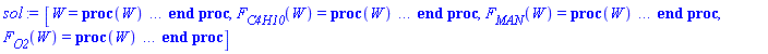 [W = proc (W) local _res, _dat, _solnproc, _xout, _ndsol, _pars, _i; option `Copyright (c) 2000 by Waterloo Maple Inc. All rights reserved.`; if 1 < nargs then error "invalid input: too many arguments" end if; _EnvDSNumericSaveDigits := Digits; Digits := 15; if _EnvInFsolve = true then _xout := evalf[_EnvDSNumericSaveDigits](W) else _xout := evalf(W) end if; _dat := Array(1..4, {(1) = proc (_xin) local _xout, _dtbl, _dat, _vmap, _x0, _y0, _val, _dig, _n, _ne, _nd, _nv, _pars, _ini, _par, _i, _j, _k, _src; option `Copyright (c) 2002 by Waterloo Maple Inc. All rights reserved.`; table( [( "complex" ) = false ] ) _xout := _xin; _pars := [F[total] = `F[total]`]; _dtbl := array( 1 .. 4, [( 1 ) = (array( 1 .. 20, [( 1 ) = (datatype = float[8], order = C_order, storage = rectangular), ( 2 ) = (datatype = float[8], order = C_order, storage = rectangular), ( 3 ) = ([0, 0, 0, Array(1..0, 1..2, {}, datatype = float[8], order = C_order)]), ( 5 ) = (Array(1..28, {(1) = .0, (2) = 0.10e-5, (3) = .0, (4) = 0.500001e-14, (5) = .0, (6) = .0, (7) = .0, (8) = 0.10e-5, (9) = .0, (10) = .0, (11) = .0, (12) = .0, (13) = 1.0, (14) = .0, (15) = .49999999999999, (16) = .0, (17) = 1.0, (18) = 1.0, (19) = .0, (20) = .0, (21) = 1.0, (22) = 1.0, (23) = .0, (24) = .0, (25) = 0.10e-14, (26) = .0, (27) = .0, (28) = .0}, datatype = float[8], order = C_order)), ( 4 ) = (Array(1..53, {(1) = 3, (2) = 3, (3) = 0, (4) = 0, (5) = 1, (6) = 0, (7) = 0, (8) = 0, (9) = 0, (10) = 0, (11) = 0, (12) = 0, (13) = 0, (14) = 0, (15) = 0, (16) = 0, (17) = 0, (18) = 0, (19) = 30000, (20) = 0, (21) = 0, (22) = 1, (23) = 4, (24) = 0, (25) = 1, (26) = 15, (27) = 1, (28) = 0, (29) = 1, (30) = 3, (31) = 3, (32) = 0, (33) = 1, (34) = 0, (35) = 0, (36) = 0, (37) = 0, (38) = 0, (39) = 0, (40) = 0, (41) = 0, (42) = 0, (43) = 1, (44) = 0, (45) = 0, (46) = 0, (47) = 0, (48) = 0, (49) = 0, (50) = 50, (51) = 1, (52) = 0, (53) = 0}, datatype = integer[4])), ( 7 ) = ([Array(1..4, 1..7, {(1, 1) = .0, (1, 2) = .203125, (1, 3) = .3046875, (1, 4) = .75, (1, 5) = .8125, (1, 6) = .40625, (1, 7) = .8125, (2, 1) = 0.6378173828125e-1, (2, 2) = .0, (2, 3) = .279296875, (2, 4) = .27237892150878906, (2, 5) = -0.9686851501464844e-1, (2, 6) = 0.1956939697265625e-1, (2, 7) = .5381584167480469, (3, 1) = 0.31890869140625e-1, (3, 2) = .0, (3, 3) = -.34375, (3, 4) = -.335235595703125, (3, 5) = .2296142578125, (3, 6) = .41748046875, (3, 7) = 11.480712890625, (4, 1) = 0.9710520505905151e-1, (4, 2) = .0, (4, 3) = .40350341796875, (4, 4) = 0.20297467708587646e-1, (4, 5) = -0.6054282188415527e-2, (4, 6) = -0.4770040512084961e-1, (4, 7) = .77858567237854}, datatype = float[8], order = C_order), Array(1..6, 1..6, {(1, 1) = .0, (1, 2) = .0, (1, 3) = .0, (1, 4) = .0, (1, 5) = .0, (1, 6) = 1.0, (2, 1) = .25, (2, 2) = .0, (2, 3) = .0, (2, 4) = .0, (2, 5) = .0, (2, 6) = 1.0, (3, 1) = .1875, (3, 2) = .5625, (3, 3) = .0, (3, 4) = .0, (3, 5) = .0, (3, 6) = 2.0, (4, 1) = .23583984375, (4, 2) = -.87890625, (4, 3) = .890625, (4, 4) = .0, (4, 5) = .0, (4, 6) = .2681884765625, (5, 1) = .1272735595703125, (5, 2) = -.5009765625, (5, 3) = .44921875, (5, 4) = -0.128936767578125e-1, (5, 5) = .0, (5, 6) = 0.626220703125e-1, (6, 1) = -0.927734375e-1, (6, 2) = .626220703125, (6, 3) = -.4326171875, (6, 4) = .1418304443359375, (6, 5) = -0.861053466796875e-1, (6, 6) = .3131103515625}, datatype = float[8], order = C_order), Array(1..6, {(1) = .0, (2) = .386, (3) = .21, (4) = .63, (5) = 1.0, (6) = 1.0}, datatype = float[8], order = C_order), Array(1..6, {(1) = .25, (2) = -.1043, (3) = .1035, (4) = -0.362e-1, (5) = .0, (6) = .0}, datatype = float[8], order = C_order), Array(1..6, 1..5, {(1, 1) = .0, (1, 2) = .0, (1, 3) = .0, (1, 4) = .0, (1, 5) = .0, (2, 1) = 1.544, (2, 2) = .0, (2, 3) = .0, (2, 4) = .0, (2, 5) = .0, (3, 1) = .9466785280815533, (3, 2) = .25570116989825814, (3, 3) = .0, (3, 4) = .0, (3, 5) = .0, (4, 1) = 3.3148251870684886, (4, 2) = 2.896124015972123, (4, 3) = .9986419139977808, (4, 4) = .0, (4, 5) = .0, (5, 1) = 1.2212245092262748, (5, 2) = 6.019134481287752, (5, 3) = 12.537083329320874, (5, 4) = -.687886036105895, (5, 5) = .0, (6, 1) = 1.2212245092262748, (6, 2) = 6.019134481287752, (6, 3) = 12.537083329320874, (6, 4) = -.687886036105895, (6, 5) = 1.0}, datatype = float[8], order = C_order), Array(1..6, 1..5, {(1, 1) = .0, (1, 2) = .0, (1, 3) = .0, (1, 4) = .0, (1, 5) = .0, (2, 1) = -5.6688, (2, 2) = .0, (2, 3) = .0, (2, 4) = .0, (2, 5) = .0, (3, 1) = -2.4300933568337584, (3, 2) = -.20635991570891224, (3, 3) = .0, (3, 4) = .0, (3, 5) = .0, (4, 1) = -.10735290581452621, (4, 2) = -9.594562251021896, (4, 3) = -20.470286148096154, (4, 4) = .0, (4, 5) = .0, (5, 1) = 7.496443313968615, (5, 2) = -10.246804314641219, (5, 3) = -33.99990352819906, (5, 4) = 11.708908932061595, (5, 5) = .0, (6, 1) = 8.083246795922411, (6, 2) = -7.981132988062785, (6, 3) = -31.52159432874373, (6, 4) = 16.319305431231363, (6, 5) = -6.0588182388340535}, datatype = float[8], order = C_order), Array(1..3, 1..5, {(1, 1) = .0, (1, 2) = .0, (1, 3) = .0, (1, 4) = .0, (1, 5) = .0, (2, 1) = 10.126235083446911, (2, 2) = -7.487995877607633, (2, 3) = -34.800918615557414, (2, 4) = -7.9927717075687275, (2, 5) = 1.0251377232956207, (3, 1) = -.6762803392806898, (3, 2) = 6.087714651678606, (3, 3) = 16.43084320892463, (3, 4) = 24.767225114183653, (3, 5) = -6.5943891257167815}, datatype = float[8], order = C_order)]), ( 6 ) = (Array(1..4, {(1) = 17.70000000, (2) = 0., (3) = 203.1000000, (4) = Float(undefined)})), ( 10 ) = ([proc (N, X, Y, YP) option `[Y[1] = F[C4H10](W), Y[2] = F[MAN](W), Y[3] = F[O2](W)]`; YP[1] := -.2416324343*Y[1]/(Y[4]*(1+59.00000001*Y[1]/Y[3]+26.00000000*Y[2]/Y[3])); YP[2] := .1631424347*Y[1]/(Y[4]*(1+59.00000001*Y[1]/Y[3]+26.00000000*Y[2]/Y[3]))-0.7397368946e-2*Y[2]/(Y[4]*(1+59.00000001*Y[1]/Y[3]+26.00000000*Y[2]/Y[3])); YP[3] := -1.081183519*Y[1]/(Y[4]*(1+59.00000001*Y[1]/Y[3]+26.00000000*Y[2]/Y[3])); 0 end proc, -1, 0, 0, 0, 0, 0, 0]), ( 11 ) = (Array(1..6, 0..3, {(1, 1) = .0, (1, 2) = .0, (1, 3) = .0, (2, 0) = .0, (2, 1) = .0, (2, 2) = .0, (2, 3) = .0, (3, 0) = .0, (3, 1) = .0, (3, 2) = .0, (3, 3) = .0, (4, 0) = .0, (4, 1) = .0, (4, 2) = .0, (4, 3) = .0, (5, 0) = .0, (5, 1) = .0, (5, 2) = .0, (5, 3) = .0, (6, 0) = .0, (6, 1) = .0, (6, 2) = .0, (6, 3) = .0}, datatype = float[8], order = C_order)), ( 8 ) = ([Array(1..4, {(1) = .0, (2) = .0, (3) = .0, (4) = .0}, datatype = float[8], order = C_order), Array(1..4, {(1) = .0, (2) = .0, (3) = .0, (4) = .0}, datatype = float[8], order = C_order), Array(1..3, {(1) = .0, (2) = .0, (3) = .0}, datatype = float[8], order = C_order)]), ( 9 ) = ([Array(1..3, {(1) = .1, (2) = .1, (3) = .1}, datatype = float[8], order = C_order), Array(1..3, {(1) = .0, (2) = .0, (3) = .0}, datatype = float[8], order = C_order), Array(1..3, {(1) = .0, (2) = .0, (3) = .0}, datatype = float[8], order = C_order), Array(1..3, {(1) = .0, (2) = .0, (3) = .0}, datatype = float[8], order = C_order), Array(1..3, {(1) = .0, (2) = .0, (3) = .0}, datatype = float[8], order = C_order), Array(1..3, 1..3, {(1, 1) = .0, (1, 2) = .0, (1, 3) = .0, (2, 1) = .0, (2, 2) = .0, (2, 3) = .0, (3, 1) = .0, (3, 2) = .0, (3, 3) = .0}, datatype = float[8], order = C_order), Array(1..3, 1..3, {(1, 1) = .0, (1, 2) = .0, (1, 3) = .0, (2, 1) = .0, (2, 2) = .0, (2, 3) = .0, (3, 1) = .0, (3, 2) = .0, (3, 3) = .0}, datatype = float[8], order = C_order), Array(1..3, 1..6, {(1, 1) = .0, (1, 2) = .0, (1, 3) = .0, (1, 4) = .0, (1, 5) = .0, (1, 6) = .0, (2, 1) = .0, (2, 2) = .0, (2, 3) = .0, (2, 4) = .0, (2, 5) = .0, (2, 6) = .0, (3, 1) = .0, (3, 2) = .0, (3, 3) = .0, (3, 4) = .0, (3, 5) = .0, (3, 6) = .0}, datatype = float[8], order = C_order), Array(1..3, {(1) = 0, (2) = 0, (3) = 0}, datatype = integer[4]), Array(1..4, {(1) = .0, (2) = .0, (3) = .0, (4) = .0}, datatype = float[8], order = C_order), Array(1..4, {(1) = .0, (2) = .0, (3) = .0, (4) = .0}, datatype = float[8], order = C_order), Array(1..4, {(1) = .0, (2) = .0, (3) = .0, (4) = .0}, datatype = float[8], order = C_order), Array(1..4, {(1) = .0, (2) = .0, (3) = .0, (4) = .0}, datatype = float[8], order = C_order)]), ( 15 ) = ("rkf45"), ( 14 ) = ([1, table( [( 1, "name" ) = F[total], ( 1, "local" ) = `F[total]`, ( 1, "value" ) = undefined ] )]), ( 13 ) = (), ( 12 ) = (), ( 20 ) = ([]), ( 16 ) = ([0, 0, 0, []]), ( 17 ) = ([proc (N, X, Y, YP) option `[Y[1] = F[C4H10](W), Y[2] = F[MAN](W), Y[3] = F[O2](W)]`; YP[1] := -.2416324343*Y[1]/(Y[4]*(1+59.00000001*Y[1]/Y[3]+26.00000000*Y[2]/Y[3])); YP[2] := .1631424347*Y[1]/(Y[4]*(1+59.00000001*Y[1]/Y[3]+26.00000000*Y[2]/Y[3]))-0.7397368946e-2*Y[2]/(Y[4]*(1+59.00000001*Y[1]/Y[3]+26.00000000*Y[2]/Y[3])); YP[3] := -1.081183519*Y[1]/(Y[4]*(1+59.00000001*Y[1]/Y[3]+26.00000000*Y[2]/Y[3])); 0 end proc, -1, 0, 0, 0, 0, 0, 0]), ( 18 ) = ([]), ( 19 ) = (0)  ] ))  ] ); _y0 := Array(0..4, {(1) = 0., (2) = 17.70000000, (3) = 0., (4) = 203.1000000}); _vmap := array( 1 .. 3, [( 1 ) = (1), ( 2 ) = (2), ( 3 ) = (3)  ] ); _x0 := _dtbl[1][5][5]; _n := _dtbl[1][4][1]; _ne := _dtbl[1][4][3]; _nd := _dtbl[1][4][4]; _nv := _dtbl[1][4][16]; if not type(_xout, 'numeric') then if member(_xout, ["start", "left", "right"]) then if _Env_smart_dsolve_numeric = true or _dtbl[1][4][10] = 1 then if _xout = "left" then if type(_dtbl[2], 'table') then return _dtbl[2][5][1] end if elif _xout = "right" then if type(_dtbl[3], 'table') then return _dtbl[3][5][1] end if end if end if; return _dtbl[1][5][5] elif _xout = "method" then return _dtbl[1][15] elif _xout = "storage" then return evalb(_dtbl[1][4][10] = 1) elif _xout = "leftdata" then if not type(_dtbl[2], 'array') then return NULL else return eval(_dtbl[2]) end if elif _xout = "rightdata" then if not type(_dtbl[3], 'array') then return NULL else return eval(_dtbl[3]) end if elif _xout = "enginedata" then return eval(_dtbl[1]) elif _xout = "enginereset" then _dtbl[2] := evaln(_dtbl[2]); _dtbl[3] := evaln(_dtbl[3]); return NULL elif _xout = "initial" then return procname(_y0[0]) elif _xout = "laxtol" then return _dtbl[`if`(member(_dtbl[4], {2, 3}), _dtbl[4], 1)][5][18] elif _xout = "numfun" then return `if`(member(_dtbl[4], {2, 3}), _dtbl[_dtbl[4]][4][18], 0) elif _xout = "parameters" then return [seq(_y0[_n+_i], _i = 1 .. nops(_pars))] elif _xout = "initial_and_parameters" then return procname(_y0[0]), [seq(_y0[_n+_i], _i = 1 .. nops(_pars))] elif _xout = "last" then if _dtbl[4] <> 2 and _dtbl[4] <> 3 or _x0-_dtbl[_dtbl[4]][5][1] = 0. then error "no information is available on last computed point" else _xout := _dtbl[_dtbl[4]][5][1] end if elif _xout = "function" then if _dtbl[1][4][33]-2. = 0 then return eval(_dtbl[1][10], 1) else return eval(_dtbl[1][10][1], 1) end if elif _xout = "map" then return copy(_vmap) elif type(_xin, `=`) and type(rhs(_xin), 'list') and member(lhs(_xin), {"initial", "parameters", "initial_and_parameters"}) then _ini, _par := [], []; if lhs(_xin) = "initial" then _ini := rhs(_xin) elif lhs(_xin) = "parameters" then _par := rhs(_xin) elif select(type, rhs(_xin), `=`) <> [] then _par, _ini := selectremove(type, rhs(_xin), `=`) elif nops(rhs(_xin)) < nops(_pars)+1 then error "insufficient data for specification of initial and parameters" else _par := rhs(_xin)[-nops(_pars) .. -1]; _ini := rhs(_xin)[1 .. -nops(_pars)-1] end if; _xout := lhs(_xout); if _par <> [] then `dsolve/numeric/process_parameters`(_n, _pars, _par, _y0) end if; if _ini <> [] then `dsolve/numeric/process_initial`(_n-_ne, _ini, _y0, _pars, _vmap) end if; `dsolve/numeric/SC/reinitialize`(_dtbl, _y0, _n, procname, _pars); if _Env_smart_dsolve_numeric = true and type(_y0[0], 'numeric') and _dtbl[1][4][10] <> 1 then procname("right") := _y0[0]; procname("left") := _y0[0] end if; if _xout = "initial" then return [_y0[0], seq(_y0[_vmap[_i]], _i = 1 .. _n-_ne)] elif _xout = "parameters" then return [seq(_y0[_n+_i], _i = 1 .. nops(_pars))] else return [_y0[0], seq(_y0[_vmap[_i]], _i = 1 .. _n-_ne)], [seq(_y0[_n+_i], _i = 1 .. nops(_pars))] end if elif _xin = "eventstop" then if _nv = 0 then error "this solution has no events" end if; _i := _dtbl[4]; if _i <> 2 and _i <> 3 then return 0 end if; if _dtbl[_i][4][10] = 1 and assigned(_dtbl[5-_i]) and _dtbl[_i][4][9] < 10 and 10 <= _dtbl[5-_i][4][9] then _i := 5-_i; _dtbl[4] := _i; _j := round(_dtbl[_i][4][17]); return round(_dtbl[_i][3][1][_j, 1]) elif 10 <= _dtbl[_i][4][9] then _j := round(_dtbl[_i][4][17]); return round(_dtbl[_i][3][1][_j, 1]) else return 0 end if elif _xin = "eventstatus" then if _nv = 0 then error "this solution has no events" end if; _i := [selectremove(proc (a) options operator, arrow; _dtbl[1][3][1][a, 7] = 1 end proc, {seq(_j, _j = 1 .. round(_dtbl[1][3][1][_nv+1, 1]))})]; return ':-enabled' = _i[1], ':-disabled' = _i[2] elif _xin = "eventclear" then if _nv = 0 then error "this solution has no events" end if; _i := _dtbl[4]; if _i <> 2 and _i <> 3 then error "no events to clear" end if; if _dtbl[_i][4][10] = 1 and assigned(_dtbl[5-_i]) and _dtbl[_i][4][9] < 10 and 10 < _dtbl[5-_i][4][9] then _dtbl[4] := 5-_i; _i := 5-_i end if; if _dtbl[_i][4][9] < 10 then error "no events to clear" elif _nv < _dtbl[_i][4][9]-10 then error "event error condition cannot be cleared" else _j := _dtbl[_i][4][9]-10; if irem(round(_dtbl[_i][3][1][_j, 4]), 2) = 1 then error "retriggerable events cannot be cleared" end if; _j := round(_dtbl[_i][3][1][_j, 1]); for _k to _nv do if _dtbl[_i][3][1][_k, 1] = _j then if _dtbl[_i][3][1][_k, 2] = 3 then error "range events cannot be cleared" end if; _dtbl[_i][3][1][_k, 8] := _dtbl[_i][3][1][_nv+1, 8] end if end do; _dtbl[_i][4][17] := 0; _dtbl[_i][4][9] := 0; if _dtbl[1][4][10] = 1 then if _i = 2 then try procname(procname("left")) catch:  end try else try procname(procname("right")) catch:  end try end if end if end if; return  elif type(_xin, `=`) and member(lhs(_xin), {"eventenable", "eventdisable"}) then if _nv = 0 then error "this solution has no events" end if; if type(rhs(_xin), {('set')('posint'), ('list')('posint')}) then _i := {op(rhs(_xin))} elif type(rhs(_xin), 'posint') then _i := {rhs(_xin)} else error "event identifiers must be integers in the range 1..%1", round(_dtbl[1][3][1][_nv+1, 1]) end if; if select(proc (a) options operator, arrow; _nv < a end proc, _i) <> {} then error "event identifiers must be integers in the range 1..%1", round(_dtbl[1][3][1][_nv+1, 1]) end if; _k := {}; for _j to _nv do if member(round(_dtbl[1][3][1][_j, 1]), _i) then _k := `union`(_k, {_j}) end if end do; _i := _k; if lhs(_xin) = "eventdisable" then _dtbl[4] := 0; _j := [evalb(assigned(_dtbl[2]) and member(_dtbl[2][4][17], _i)), evalb(assigned(_dtbl[3]) and member(_dtbl[3][4][17], _i))]; for _k in _i do _dtbl[1][3][1][_k, 7] := 0; if assigned(_dtbl[2]) then _dtbl[2][3][1][_k, 7] := 0 end if; if assigned(_dtbl[3]) then _dtbl[3][3][1][_k, 7] := 0 end if end do; if _j[1] then for _k to _nv+1 do if _k <= _nv and not type(_dtbl[2][3][4][_k, 1], 'undefined') then userinfo(3, {'events', 'eventreset'}, `reinit #2, event code `, _k, ` to defined init `, _dtbl[2][3][4][_k, 1]); _dtbl[2][3][1][_k, 8] := _dtbl[2][3][4][_k, 1] elif _dtbl[2][3][1][_k, 2] = 0 and irem(iquo(round(_dtbl[2][3][1][_k, 4]), 32), 2) = 1 then userinfo(3, {'events', 'eventreset'}, `reinit #2, event code `, _k, ` to rate hysteresis init `, _dtbl[2][5][24]); _dtbl[2][3][1][_k, 8] := _dtbl[2][5][24] elif _dtbl[2][3][1][_k, 2] = 0 and irem(iquo(round(_dtbl[2][3][1][_k, 4]), 2), 2) = 0 then userinfo(3, {'events', 'eventreset'}, `reinit #2, event code `, _k, ` to initial init `, _x0); _dtbl[2][3][1][_k, 8] := _x0 else userinfo(3, {'events', 'eventreset'}, `reinit #2, event code `, _k, ` to fireinitial init `, _x0-1); _dtbl[2][3][1][_k, 8] := _x0-1 end if end do; _dtbl[2][4][17] := 0; _dtbl[2][4][9] := 0; if _dtbl[1][4][10] = 1 then procname(procname("left")) end if end if; if _j[2] then for _k to _nv+1 do if _k <= _nv and not type(_dtbl[3][3][4][_k, 2], 'undefined') then userinfo(3, {'events', 'eventreset'}, `reinit #3, event code `, _k, ` to defined init `, _dtbl[3][3][4][_k, 2]); _dtbl[3][3][1][_k, 8] := _dtbl[3][3][4][_k, 2] elif _dtbl[3][3][1][_k, 2] = 0 and irem(iquo(round(_dtbl[3][3][1][_k, 4]), 32), 2) = 1 then userinfo(3, {'events', 'eventreset'}, `reinit #3, event code `, _k, ` to rate hysteresis init `, _dtbl[3][5][24]); _dtbl[3][3][1][_k, 8] := _dtbl[3][5][24] elif _dtbl[3][3][1][_k, 2] = 0 and irem(iquo(round(_dtbl[3][3][1][_k, 4]), 2), 2) = 0 then userinfo(3, {'events', 'eventreset'}, `reinit #3, event code `, _k, ` to initial init `, _x0); _dtbl[3][3][1][_k, 8] := _x0 else userinfo(3, {'events', 'eventreset'}, `reinit #3, event code `, _k, ` to fireinitial init `, _x0+1); _dtbl[3][3][1][_k, 8] := _x0+1 end if end do; _dtbl[3][4][17] := 0; _dtbl[3][4][9] := 0; if _dtbl[1][4][10] = 1 then procname(procname("right")) end if end if else for _k in _i do _dtbl[1][3][1][_k, 7] := 1 end do; _dtbl[2] := evaln(_dtbl[2]); _dtbl[3] := evaln(_dtbl[3]); _dtbl[4] := 0; if _dtbl[1][4][10] = 1 then if _x0 <= procname("right") then try procname(procname("right")) catch:  end try end if; if procname("left") <= _x0 then try procname(procname("left")) catch:  end try end if end if end if; return  elif type(_xin, `=`) and lhs(_xin) = "eventfired" then if not type(rhs(_xin), 'list') then error "'eventfired' must be specified as a list" end if; if _nv = 0 then error "this solution has no events" end if; if _dtbl[4] <> 2 and _dtbl[4] <> 3 then error "'direction' must be set prior to calling/setting 'eventfired'" end if; _i := _dtbl[4]; _val := NULL; if not assigned(_EnvEventRetriggerWarned) then _EnvEventRetriggerWarned := false end if; for _k in rhs(_xin) do if type(_k, 'integer') then _src := _k elif type(_k, 'integer' = 'anything') and type(evalf(rhs(_k)), 'numeric') then _k := lhs(_k) = evalf[max(Digits, 18)](rhs(_k)); _src := lhs(_k) else error "'eventfired' entry is not valid: %1", _k end if; if _src < 1 or round(_dtbl[1][3][1][_nv+1, 1]) < _src then error "event identifiers must be integers in the range 1..%1", round(_dtbl[1][3][1][_nv+1, 1]) end if; _src := {seq(`if`(_dtbl[1][3][1][_j, 1]-_src = 0., _j, NULL), _j = 1 .. _nv)}; if nops(_src) <> 1 then error "'eventfired' can only be set/queried for root-finding events and time/interval events" end if; _src := _src[1]; if _dtbl[1][3][1][_src, 2] <> 0. and _dtbl[1][3][1][_src, 2]-2. <> 0. then error "'eventfired' can only be set/queried for root-finding events and time/interval events" elif irem(round(_dtbl[1][3][1][_src, 4]), 2) = 1 then if _EnvEventRetriggerWarned = false then WARNING(`'eventfired' has no effect on events that retrigger`) end if; _EnvEventRetriggerWarned := true end if; if _dtbl[_i][3][1][_src, 2] = 0 and irem(iquo(round(_dtbl[_i][3][1][_src, 4]), 32), 2) = 1 then _val := _val, undefined elif type(_dtbl[_i][3][4][_src, _i-1], 'undefined') or _i = 2 and _dtbl[2][3][1][_src, 8] < _dtbl[2][3][4][_src, 1] or _i = 3 and _dtbl[3][3][4][_src, 2] < _dtbl[3][3][1][_src, 8] then _val := _val, _dtbl[_i][3][1][_src, 8] else _val := _val, _dtbl[_i][3][4][_src, _i-1] end if; if type(_k, `=`) then if _dtbl[_i][3][1][_src, 2] = 0 and irem(iquo(round(_dtbl[_i][3][1][_src, 4]), 32), 2) = 1 then error "cannot set event code for a rate hysteresis event" end if; userinfo(3, {'events', 'eventreset'}, `manual set event code `, _src, ` to value `, rhs(_k)); _dtbl[_i][3][1][_src, 8] := rhs(_k); _dtbl[_i][3][4][_src, _i-1] := rhs(_k) end if end do; return [_val] elif type(_xin, `=`) and lhs(_xin) = "direction" then if not member(rhs(_xin), {-1, 1, ':-left', ':-right'}) then error "'direction' must be specified as either '1' or 'right' (positive) or '-1' or 'left' (negative)" end if; _src := `if`(_dtbl[4] = 2, -1, `if`(_dtbl[4] = 3, 1, undefined)); _i := `if`(member(rhs(_xin), {1, ':-right'}), 3, 2); _dtbl[4] := _i; _dtbl[_i] := `dsolve/numeric/SC/IVPdcopy`(_dtbl[1], `if`(assigned(_dtbl[_i]), _dtbl[_i], NULL)); if 0 < _nv then for _j to _nv+1 do if _j <= _nv and not type(_dtbl[_i][3][4][_j, _i-1], 'undefined') then userinfo(3, {'events', 'eventreset'}, `reinit #4, event code `, _j, ` to defined init `, _dtbl[_i][3][4][_j, _i-1]); _dtbl[_i][3][1][_j, 8] := _dtbl[_i][3][4][_j, _i-1] elif _dtbl[_i][3][1][_j, 2] = 0 and irem(iquo(round(_dtbl[_i][3][1][_j, 4]), 32), 2) = 1 then userinfo(3, {'events', 'eventreset'}, `reinit #4, event code `, _j, ` to rate hysteresis init `, _dtbl[_i][5][24]); _dtbl[_i][3][1][_j, 8] := _dtbl[_i][5][24] elif _dtbl[_i][3][1][_j, 2] = 0 and irem(iquo(round(_dtbl[_i][3][1][_j, 4]), 2), 2) = 0 then userinfo(3, {'events', 'eventreset'}, `reinit #4, event code `, _j, ` to initial init `, _x0); _dtbl[_i][3][1][_j, 8] := _x0 else userinfo(3, {'events', 'eventreset'}, `reinit #4, event code `, _j, ` to fireinitial init `, _x0-2*_i+5.0); _dtbl[_i][3][1][_j, 8] := _x0-2*_i+5.0 end if end do end if; return _src elif _xin = "eventcount" then if _dtbl[1][3][1] = 0 or _dtbl[4] <> 2 and _dtbl[4] <> 3 then return 0 else return round(_dtbl[_dtbl[4]][3][1][_nv+1, 12]) end if else return "procname" end if end if; if _xout = _x0 then return [_x0, seq(evalf(_dtbl[1][6][_vmap[_i]]), _i = 1 .. _n-_ne)] end if; _i := `if`(_x0 <= _xout, 3, 2); if _xin = "last" and 0 < _dtbl[_i][4][9] and _dtbl[_i][4][9] < 10 then _dat := eval(_dtbl[_i], 2); _j := _dat[4][20]; return [_dat[11][_j, 0], seq(_dat[11][_j, _vmap[_i]], _i = 1 .. _n-_ne-_nd), seq(_dat[8][1][_vmap[_i]], _i = _n-_ne-_nd+1 .. _n-_ne)] end if; if not type(_dtbl[_i], 'array') then _dtbl[_i] := `dsolve/numeric/SC/IVPdcopy`(_dtbl[1], `if`(assigned(_dtbl[_i]), _dtbl[_i], NULL)); if 0 < _nv then for _j to _nv+1 do if _j <= _nv and not type(_dtbl[_i][3][4][_j, _i-1], 'undefined') then userinfo(3, {'events', 'eventreset'}, `reinit #5, event code `, _j, ` to defined init `, _dtbl[_i][3][4][_j, _i-1]); _dtbl[_i][3][1][_j, 8] := _dtbl[_i][3][4][_j, _i-1] elif _dtbl[_i][3][1][_j, 2] = 0 and irem(iquo(round(_dtbl[_i][3][1][_j, 4]), 32), 2) = 1 then userinfo(3, {'events', 'eventreset'}, `reinit #5, event code `, _j, ` to rate hysteresis init `, _dtbl[_i][5][24]); _dtbl[_i][3][1][_j, 8] := _dtbl[_i][5][24] elif _dtbl[_i][3][1][_j, 2] = 0 and irem(iquo(round(_dtbl[_i][3][1][_j, 4]), 2), 2) = 0 then userinfo(3, {'events', 'eventreset'}, `reinit #5, event code `, _j, ` to initial init `, _x0); _dtbl[_i][3][1][_j, 8] := _x0 else userinfo(3, {'events', 'eventreset'}, `reinit #5, event code `, _j, ` to fireinitial init `, _x0-2*_i+5.0); _dtbl[_i][3][1][_j, 8] := _x0-2*_i+5.0 end if end do end if end if; if _xin <> "last" then if 0 < 1 then if `dsolve/numeric/checkglobals`(op(_dtbl[1][14]), _pars, _n, _y0) then `dsolve/numeric/SC/reinitialize`(_dtbl, _y0, _n, procname, _pars, _i) end if end if; if _dtbl[1][4][7] = 0 then error "parameters must be initialized before solution can be computed" end if end if; _dat := eval(_dtbl[_i], 2); _dtbl[4] := _i; try _src := `dsolve/numeric/SC/IVPrun`(_dat, _xout) catch: userinfo(2, `dsolve/debug`, print(`Exception in solnproc:`, [lastexception][2 .. -1])); error  end try; if _src = 0 and 10 < _dat[4][9] then _val := _dat[3][1][_nv+1, 8] else _val := _dat[11][_dat[4][20], 0] end if; if _src <> 0 or _dat[4][9] <= 0 then _dtbl[1][5][1] := _xout else _dtbl[1][5][1] := _val end if; if _i = 3 and _val < _xout then Rounding := -infinity; if _dat[4][9] = 1 then error "cannot evaluate the solution further right of %1, probably a singularity", evalf[8](_val) elif _dat[4][9] = 2 then error "cannot evaluate the solution further right of %1, maxfun limit exceeded (see <a href='http://www.maplesoft.com/support/help/search.aspx?term=dsolve,maxfun' target='_new'>?dsolve,maxfun</a> for details)", evalf[8](_val) elif _dat[4][9] = 3 then if _dat[4][25] = 3 then error "cannot evaluate the solution past the initial point, problem may be initially singular or improperly set up" else error "cannot evaluate the solution past the initial point, problem may be complex, initially singular or improperly set up" end if elif _dat[4][9] = 4 then error "cannot evaluate the solution further right of %1, accuracy goal cannot be achieved with specified 'minstep'", evalf[8](_val) elif _dat[4][9] = 5 then error "cannot evaluate the solution further right of %1, too many step failures, tolerances may be too loose for problem", evalf[8](_val) elif 10 < _dat[4][9] then if _dat[4][9]-10 = _nv+1 then error "constraint projection failure on event at t=%1", evalf[8](_val) elif _dat[4][9]-10 = _nv+2 then error "index-1 and derivative evaluation failure on event at t=%1", evalf[8](_val) elif _dat[4][9]-10 = _nv+3 then error "maximum number of event iterations reached (%1) at t=%2", round(_dat[3][1][_nv+1, 3]), evalf[8](_val) else if _Env_dsolve_nowarnstop <> true then `dsolve/numeric/warning`(StringTools:-FormatMessage("cannot evaluate the solution further right of %1, event #%2 triggered a halt", evalf[8](_val), round(_dat[3][1][_dat[4][9]-10, 1]))) end if; Rounding := 'nearest'; _xout := _val end if else error "cannot evaluate the solution further right of %1", evalf[8](_val) end if elif _i = 2 and _xout < _val then Rounding := infinity; if _dat[4][9] = 1 then error "cannot evaluate the solution further left of %1, probably a singularity", evalf[8](_val) elif _dat[4][9] = 2 then error "cannot evaluate the solution further left of %1, maxfun limit exceeded (see <a href='http://www.maplesoft.com/support/help/search.aspx?term=dsolve,maxfun' target='_new'>?dsolve,maxfun</a> for details)", evalf[8](_val) elif _dat[4][9] = 3 then if _dat[4][25] = 3 then error "cannot evaluate the solution past the initial point, problem may be initially singular or improperly set up" else error "cannot evaluate the solution past the initial point, problem may be complex, initially singular or improperly set up" end if elif _dat[4][9] = 4 then error "cannot evaluate the solution further left of %1, accuracy goal cannot be achieved with specified 'minstep'", evalf[8](_val) elif _dat[4][9] = 5 then error "cannot evaluate the solution further left of %1, too many step failures, tolerances may be too loose for problem", evalf[8](_val) elif 10 < _dat[4][9] then if _dat[4][9]-10 = _nv+1 then error "constraint projection failure on event at t=%1", evalf[8](_val) elif _dat[4][9]-10 = _nv+2 then error "index-1 and derivative evaluation failure on event at t=%1", evalf[8](_val) elif _dat[4][9]-10 = _nv+3 then error "maximum number of event iterations reached (%1) at t=%2", round(_dat[3][1][_nv+1, 3]), evalf[8](_val) else if _Env_dsolve_nowarnstop <> true then `dsolve/numeric/warning`(StringTools:-FormatMessage("cannot evaluate the solution further left of %1, event #%2 triggered a halt", evalf[8](_val), round(_dat[3][1][_dat[4][9]-10, 1]))) end if; Rounding := 'nearest'; _xout := _val end if else error "cannot evaluate the solution further left of %1", evalf[8](_val) end if end if; if _EnvInFsolve = true then _dig := _dat[4][26]; _dat[4][26] := _EnvDSNumericSaveDigits; _Env_dsolve_SC_native := true; if _dat[4][25] = 1 then _i := 1; _dat[4][25] := 2 else _i := _dat[4][25] end if; _val := `dsolve/numeric/SC/IVPval`(_dat, _xout, _src); _dat[4][25] := _i; _dat[4][26] := _dig; [_xout, seq(_val[_vmap[_i]], _i = 1 .. _n-_ne)] else Digits := _dat[4][26]; _val := `dsolve/numeric/SC/IVPval`(eval(_dat, 2), _xout, _src); [_xout, seq(_val[_vmap[_i]], _i = 1 .. _n-_ne)] end if end proc, (2) = Array(1..4, {(1) = 4517142466, (2) = 4517134386, (3) = 4517134482, (4) = 4517134578}), (3) = [W, F[C4H10](W), F[MAN](W), F[O2](W)], (4) = [F[total] = `F[total]`]}); _solnproc := _dat[1]; _pars := map(rhs, _dat[4]); if not type(_xout, 'numeric') then if member(W, ["start", 'start', "method", 'method', "left", 'left', "right", 'right', "leftdata", "rightdata", "enginedata", "eventstop", 'eventstop', "eventclear", 'eventclear', "eventstatus", 'eventstatus', "eventcount", 'eventcount', "laxtol", 'laxtol', "numfun", 'numfun', NULL]) then _res := _solnproc(convert(W, 'string')); if 1 < nops([_res]) then return _res elif type(_res, 'array') then return eval(_res, 1) elif _res <> "procname" then return _res end if elif member(W, ["last", 'last', "initial", 'initial', NULL]) then _res := _solnproc(convert(W, 'string')); if type(_res, 'list') then return _res[1] else return NULL end if elif member(W, ["parameters", 'parameters', "initial_and_parameters", 'initial_and_parameters', NULL]) then _xout := convert(W, 'string'); _res := _solnproc(_xout); if _xout = "parameters" then return [seq(_pars[_i] = _res[_i], _i = 1 .. nops(_pars))] else return [_res[1], seq(_pars[_i] = [_res][2][_i], _i = 1 .. nops(_pars))] end if elif type(_xout, `=`) and member(lhs(_xout), ["initial", 'initial', "parameters", 'parameters', "initial_and_parameters", 'initial_and_parameters', NULL]) then _xout := convert(lhs(W), 'string') = rhs(W); if lhs(_xout) = "initial" then if type(rhs(_xout), 'list') then _res := _solnproc(_xout) else _res := _solnproc("initial" = ["single", 1, rhs(_xout)]) end if elif not type(rhs(_xout), 'list') then error "initial and/or parameter values must be specified in a list" elif lhs(_xout) = "initial_and_parameters" and nops(rhs(_xout)) = nops(_pars)+1 then _res := _solnproc(lhs(_xout) = ["single", 1, op(rhs(_xout))]) else _res := _solnproc(_xout) end if; if lhs(_xout) = "initial" then return _res[1] elif lhs(_xout) = "parameters" then return [seq(_pars[_i] = _res[_i], _i = 1 .. nops(_pars))] else return [_res[1], seq(_pars[_i] = [_res][2][_i], _i = 1 .. nops(_pars))] end if elif type(_xout, `=`) and member(lhs(_xout), ["eventdisable", 'eventdisable', "eventenable", 'eventenable', "eventfired", 'eventfired', "direction", 'direction', NULL]) then return _solnproc(convert(lhs(W), 'string') = rhs(W)) elif _xout = "solnprocedure" then return eval(_solnproc) elif _xout = "sysvars" then return _dat[3] end if; if procname <> unknown then return ('procname')(W) else _ndsol := `tools/gensym`("W"); eval(FromInert(_Inert_FUNCTION(_Inert_NAME("assign"), _Inert_EXPSEQ(ToInert(_ndsol), _Inert_VERBATIM(pointto(_dat[2][1])))))); return FromInert(_Inert_FUNCTION(ToInert(_ndsol), _Inert_EXPSEQ(ToInert(W)))) end if end if; try _res := _solnproc(_xout); _res[1] catch: error  end try end proc, F[C4H10](W) = proc (W) local _res, _dat, _solnproc, _xout, _ndsol, _pars, _i; option `Copyright (c) 2000 by Waterloo Maple Inc. All rights reserved.`; if 1 < nargs then error "invalid input: too many arguments" end if; _EnvDSNumericSaveDigits := Digits; Digits := 15; if _EnvInFsolve = true then _xout := evalf[_EnvDSNumericSaveDigits](W) else _xout := evalf(W) end if; _dat := Array(1..4, {(1) = proc (_xin) local _xout, _dtbl, _dat, _vmap, _x0, _y0, _val, _dig, _n, _ne, _nd, _nv, _pars, _ini, _par, _i, _j, _k, _src; option `Copyright (c) 2002 by Waterloo Maple Inc. All rights reserved.`; table( [( "complex" ) = false ] ) _xout := _xin; _pars := [F[total] = `F[total]`]; _dtbl := array( 1 .. 4, [( 1 ) = (array( 1 .. 20, [( 1 ) = (datatype = float[8], order = C_order, storage = rectangular), ( 2 ) = (datatype = float[8], order = C_order, storage = rectangular), ( 3 ) = ([0, 0, 0, Array(1..0, 1..2, {}, datatype = float[8], order = C_order)]), ( 5 ) = (Array(1..28, {(1) = .0, (2) = 0.10e-5, (3) = .0, (4) = 0.500001e-14, (5) = .0, (6) = .0, (7) = .0, (8) = 0.10e-5, (9) = .0, (10) = .0, (11) = .0, (12) = .0, (13) = 1.0, (14) = .0, (15) = .49999999999999, (16) = .0, (17) = 1.0, (18) = 1.0, (19) = .0, (20) = .0, (21) = 1.0, (22) = 1.0, (23) = .0, (24) = .0, (25) = 0.10e-14, (26) = .0, (27) = .0, (28) = .0}, datatype = float[8], order = C_order)), ( 4 ) = (Array(1..53, {(1) = 3, (2) = 3, (3) = 0, (4) = 0, (5) = 1, (6) = 0, (7) = 0, (8) = 0, (9) = 0, (10) = 0, (11) = 0, (12) = 0, (13) = 0, (14) = 0, (15) = 0, (16) = 0, (17) = 0, (18) = 0, (19) = 30000, (20) = 0, (21) = 0, (22) = 1, (23) = 4, (24) = 0, (25) = 1, (26) = 15, (27) = 1, (28) = 0, (29) = 1, (30) = 3, (31) = 3, (32) = 0, (33) = 1, (34) = 0, (35) = 0, (36) = 0, (37) = 0, (38) = 0, (39) = 0, (40) = 0, (41) = 0, (42) = 0, (43) = 1, (44) = 0, (45) = 0, (46) = 0, (47) = 0, (48) = 0, (49) = 0, (50) = 50, (51) = 1, (52) = 0, (53) = 0}, datatype = integer[4])), ( 7 ) = ([Array(1..4, 1..7, {(1, 1) = .0, (1, 2) = .203125, (1, 3) = .3046875, (1, 4) = .75, (1, 5) = .8125, (1, 6) = .40625, (1, 7) = .8125, (2, 1) = 0.6378173828125e-1, (2, 2) = .0, (2, 3) = .279296875, (2, 4) = .27237892150878906, (2, 5) = -0.9686851501464844e-1, (2, 6) = 0.1956939697265625e-1, (2, 7) = .5381584167480469, (3, 1) = 0.31890869140625e-1, (3, 2) = .0, (3, 3) = -.34375, (3, 4) = -.335235595703125, (3, 5) = .2296142578125, (3, 6) = .41748046875, (3, 7) = 11.480712890625, (4, 1) = 0.9710520505905151e-1, (4, 2) = .0, (4, 3) = .40350341796875, (4, 4) = 0.20297467708587646e-1, (4, 5) = -0.6054282188415527e-2, (4, 6) = -0.4770040512084961e-1, (4, 7) = .77858567237854}, datatype = float[8], order = C_order), Array(1..6, 1..6, {(1, 1) = .0, (1, 2) = .0, (1, 3) = .0, (1, 4) = .0, (1, 5) = .0, (1, 6) = 1.0, (2, 1) = .25, (2, 2) = .0, (2, 3) = .0, (2, 4) = .0, (2, 5) = .0, (2, 6) = 1.0, (3, 1) = .1875, (3, 2) = .5625, (3, 3) = .0, (3, 4) = .0, (3, 5) = .0, (3, 6) = 2.0, (4, 1) = .23583984375, (4, 2) = -.87890625, (4, 3) = .890625, (4, 4) = .0, (4, 5) = .0, (4, 6) = .2681884765625, (5, 1) = .1272735595703125, (5, 2) = -.5009765625, (5, 3) = .44921875, (5, 4) = -0.128936767578125e-1, (5, 5) = .0, (5, 6) = 0.626220703125e-1, (6, 1) = -0.927734375e-1, (6, 2) = .626220703125, (6, 3) = -.4326171875, (6, 4) = .1418304443359375, (6, 5) = -0.861053466796875e-1, (6, 6) = .3131103515625}, datatype = float[8], order = C_order), Array(1..6, {(1) = .0, (2) = .386, (3) = .21, (4) = .63, (5) = 1.0, (6) = 1.0}, datatype = float[8], order = C_order), Array(1..6, {(1) = .25, (2) = -.1043, (3) = .1035, (4) = -0.362e-1, (5) = .0, (6) = .0}, datatype = float[8], order = C_order), Array(1..6, 1..5, {(1, 1) = .0, (1, 2) = .0, (1, 3) = .0, (1, 4) = .0, (1, 5) = .0, (2, 1) = 1.544, (2, 2) = .0, (2, 3) = .0, (2, 4) = .0, (2, 5) = .0, (3, 1) = .9466785280815533, (3, 2) = .25570116989825814, (3, 3) = .0, (3, 4) = .0, (3, 5) = .0, (4, 1) = 3.3148251870684886, (4, 2) = 2.896124015972123, (4, 3) = .9986419139977808, (4, 4) = .0, (4, 5) = .0, (5, 1) = 1.2212245092262748, (5, 2) = 6.019134481287752, (5, 3) = 12.537083329320874, (5, 4) = -.687886036105895, (5, 5) = .0, (6, 1) = 1.2212245092262748, (6, 2) = 6.019134481287752, (6, 3) = 12.537083329320874, (6, 4) = -.687886036105895, (6, 5) = 1.0}, datatype = float[8], order = C_order), Array(1..6, 1..5, {(1, 1) = .0, (1, 2) = .0, (1, 3) = .0, (1, 4) = .0, (1, 5) = .0, (2, 1) = -5.6688, (2, 2) = .0, (2, 3) = .0, (2, 4) = .0, (2, 5) = .0, (3, 1) = -2.4300933568337584, (3, 2) = -.20635991570891224, (3, 3) = .0, (3, 4) = .0, (3, 5) = .0, (4, 1) = -.10735290581452621, (4, 2) = -9.594562251021896, (4, 3) = -20.470286148096154, (4, 4) = .0, (4, 5) = .0, (5, 1) = 7.496443313968615, (5, 2) = -10.246804314641219, (5, 3) = -33.99990352819906, (5, 4) = 11.708908932061595, (5, 5) = .0, (6, 1) = 8.083246795922411, (6, 2) = -7.981132988062785, (6, 3) = -31.52159432874373, (6, 4) = 16.319305431231363, (6, 5) = -6.0588182388340535}, datatype = float[8], order = C_order), Array(1..3, 1..5, {(1, 1) = .0, (1, 2) = .0, (1, 3) = .0, (1, 4) = .0, (1, 5) = .0, (2, 1) = 10.126235083446911, (2, 2) = -7.487995877607633, (2, 3) = -34.800918615557414, (2, 4) = -7.9927717075687275, (2, 5) = 1.0251377232956207, (3, 1) = -.6762803392806898, (3, 2) = 6.087714651678606, (3, 3) = 16.43084320892463, (3, 4) = 24.767225114183653, (3, 5) = -6.5943891257167815}, datatype = float[8], order = C_order)]), ( 6 ) = (Array(1..4, {(1) = 17.70000000, (2) = 0., (3) = 203.1000000, (4) = Float(undefined)})), ( 10 ) = ([proc (N, X, Y, YP) option `[Y[1] = F[C4H10](W), Y[2] = F[MAN](W), Y[3] = F[O2](W)]`; YP[1] := -.2416324343*Y[1]/(Y[4]*(1+59.00000001*Y[1]/Y[3]+26.00000000*Y[2]/Y[3])); YP[2] := .1631424347*Y[1]/(Y[4]*(1+59.00000001*Y[1]/Y[3]+26.00000000*Y[2]/Y[3]))-0.7397368946e-2*Y[2]/(Y[4]*(1+59.00000001*Y[1]/Y[3]+26.00000000*Y[2]/Y[3])); YP[3] := -1.081183519*Y[1]/(Y[4]*(1+59.00000001*Y[1]/Y[3]+26.00000000*Y[2]/Y[3])); 0 end proc, -1, 0, 0, 0, 0, 0, 0]), ( 11 ) = (Array(1..6, 0..3, {(1, 1) = .0, (1, 2) = .0, (1, 3) = .0, (2, 0) = .0, (2, 1) = .0, (2, 2) = .0, (2, 3) = .0, (3, 0) = .0, (3, 1) = .0, (3, 2) = .0, (3, 3) = .0, (4, 0) = .0, (4, 1) = .0, (4, 2) = .0, (4, 3) = .0, (5, 0) = .0, (5, 1) = .0, (5, 2) = .0, (5, 3) = .0, (6, 0) = .0, (6, 1) = .0, (6, 2) = .0, (6, 3) = .0}, datatype = float[8], order = C_order)), ( 8 ) = ([Array(1..4, {(1) = .0, (2) = .0, (3) = .0, (4) = .0}, datatype = float[8], order = C_order), Array(1..4, {(1) = .0, (2) = .0, (3) = .0, (4) = .0}, datatype = float[8], order = C_order), Array(1..3, {(1) = .0, (2) = .0, (3) = .0}, datatype = float[8], order = C_order)]), ( 9 ) = ([Array(1..3, {(1) = .1, (2) = .1, (3) = .1}, datatype = float[8], order = C_order), Array(1..3, {(1) = .0, (2) = .0, (3) = .0}, datatype = float[8], order = C_order), Array(1..3, {(1) = .0, (2) = .0, (3) = .0}, datatype = float[8], order = C_order), Array(1..3, {(1) = .0, (2) = .0, (3) = .0}, datatype = float[8], order = C_order), Array(1..3, {(1) = .0, (2) = .0, (3) = .0}, datatype = float[8], order = C_order), Array(1..3, 1..3, {(1, 1) = .0, (1, 2) = .0, (1, 3) = .0, (2, 1) = .0, (2, 2) = .0, (2, 3) = .0, (3, 1) = .0, (3, 2) = .0, (3, 3) = .0}, datatype = float[8], order = C_order), Array(1..3, 1..3, {(1, 1) = .0, (1, 2) = .0, (1, 3) = .0, (2, 1) = .0, (2, 2) = .0, (2, 3) = .0, (3, 1) = .0, (3, 2) = .0, (3, 3) = .0}, datatype = float[8], order = C_order), Array(1..3, 1..6, {(1, 1) = .0, (1, 2) = .0, (1, 3) = .0, (1, 4) = .0, (1, 5) = .0, (1, 6) = .0, (2, 1) = .0, (2, 2) = .0, (2, 3) = .0, (2, 4) = .0, (2, 5) = .0, (2, 6) = .0, (3, 1) = .0, (3, 2) = .0, (3, 3) = .0, (3, 4) = .0, (3, 5) = .0, (3, 6) = .0}, datatype = float[8], order = C_order), Array(1..3, {(1) = 0, (2) = 0, (3) = 0}, datatype = integer[4]), Array(1..4, {(1) = .0, (2) = .0, (3) = .0, (4) = .0}, datatype = float[8], order = C_order), Array(1..4, {(1) = .0, (2) = .0, (3) = .0, (4) = .0}, datatype = float[8], order = C_order), Array(1..4, {(1) = .0, (2) = .0, (3) = .0, (4) = .0}, datatype = float[8], order = C_order), Array(1..4, {(1) = .0, (2) = .0, (3) = .0, (4) = .0}, datatype = float[8], order = C_order)]), ( 15 ) = ("rkf45"), ( 14 ) = ([1, table( [( 1, "name" ) = F[total], ( 1, "local" ) = `F[total]`, ( 1, "value" ) = undefined ] )]), ( 13 ) = (), ( 12 ) = (), ( 20 ) = ([]), ( 16 ) = ([0, 0, 0, []]), ( 17 ) = ([proc (N, X, Y, YP) option `[Y[1] = F[C4H10](W), Y[2] = F[MAN](W), Y[3] = F[O2](W)]`; YP[1] := -.2416324343*Y[1]/(Y[4]*(1+59.00000001*Y[1]/Y[3]+26.00000000*Y[2]/Y[3])); YP[2] := .1631424347*Y[1]/(Y[4]*(1+59.00000001*Y[1]/Y[3]+26.00000000*Y[2]/Y[3]))-0.7397368946e-2*Y[2]/(Y[4]*(1+59.00000001*Y[1]/Y[3]+26.00000000*Y[2]/Y[3])); YP[3] := -1.081183519*Y[1]/(Y[4]*(1+59.00000001*Y[1]/Y[3]+26.00000000*Y[2]/Y[3])); 0 end proc, -1, 0, 0, 0, 0, 0, 0]), ( 18 ) = ([]), ( 19 ) = (0)  ] ))  ] ); _y0 := Array(0..4, {(1) = 0., (2) = 17.70000000, (3) = 0., (4) = 203.1000000}); _vmap := array( 1 .. 3, [( 1 ) = (1), ( 2 ) = (2), ( 3 ) = (3)  ] ); _x0 := _dtbl[1][5][5]; _n := _dtbl[1][4][1]; _ne := _dtbl[1][4][3]; _nd := _dtbl[1][4][4]; _nv := _dtbl[1][4][16]; if not type(_xout, 'numeric') then if member(_xout, ["start", "left", "right"]) then if _Env_smart_dsolve_numeric = true or _dtbl[1][4][10] = 1 then if _xout = "left" then if type(_dtbl[2], 'table') then return _dtbl[2][5][1] end if elif _xout = "right" then if type(_dtbl[3], 'table') then return _dtbl[3][5][1] end if end if end if; return _dtbl[1][5][5] elif _xout = "method" then return _dtbl[1][15] elif _xout = "storage" then return evalb(_dtbl[1][4][10] = 1) elif _xout = "leftdata" then if not type(_dtbl[2], 'array') then return NULL else return eval(_dtbl[2]) end if elif _xout = "rightdata" then if not type(_dtbl[3], 'array') then return NULL else return eval(_dtbl[3]) end if elif _xout = "enginedata" then return eval(_dtbl[1]) elif _xout = "enginereset" then _dtbl[2] := evaln(_dtbl[2]); _dtbl[3] := evaln(_dtbl[3]); return NULL elif _xout = "initial" then return procname(_y0[0]) elif _xout = "laxtol" then return _dtbl[`if`(member(_dtbl[4], {2, 3}), _dtbl[4], 1)][5][18] elif _xout = "numfun" then return `if`(member(_dtbl[4], {2, 3}), _dtbl[_dtbl[4]][4][18], 0) elif _xout = "parameters" then return [seq(_y0[_n+_i], _i = 1 .. nops(_pars))] elif _xout = "initial_and_parameters" then return procname(_y0[0]), [seq(_y0[_n+_i], _i = 1 .. nops(_pars))] elif _xout = "last" then if _dtbl[4] <> 2 and _dtbl[4] <> 3 or _x0-_dtbl[_dtbl[4]][5][1] = 0. then error "no information is available on last computed point" else _xout := _dtbl[_dtbl[4]][5][1] end if elif _xout = "function" then if _dtbl[1][4][33]-2. = 0 then return eval(_dtbl[1][10], 1) else return eval(_dtbl[1][10][1], 1) end if elif _xout = "map" then return copy(_vmap) elif type(_xin, `=`) and type(rhs(_xin), 'list') and member(lhs(_xin), {"initial", "parameters", "initial_and_parameters"}) then _ini, _par := [], []; if lhs(_xin) = "initial" then _ini := rhs(_xin) elif lhs(_xin) = "parameters" then _par := rhs(_xin) elif select(type, rhs(_xin), `=`) <> [] then _par, _ini := selectremove(type, rhs(_xin), `=`) elif nops(rhs(_xin)) < nops(_pars)+1 then error "insufficient data for specification of initial and parameters" else _par := rhs(_xin)[-nops(_pars) .. -1]; _ini := rhs(_xin)[1 .. -nops(_pars)-1] end if; _xout := lhs(_xout); if _par <> [] then `dsolve/numeric/process_parameters`(_n, _pars, _par, _y0) end if; if _ini <> [] then `dsolve/numeric/process_initial`(_n-_ne, _ini, _y0, _pars, _vmap) end if; `dsolve/numeric/SC/reinitialize`(_dtbl, _y0, _n, procname, _pars); if _Env_smart_dsolve_numeric = true and type(_y0[0], 'numeric') and _dtbl[1][4][10] <> 1 then procname("right") := _y0[0]; procname("left") := _y0[0] end if; if _xout = "initial" then return [_y0[0], seq(_y0[_vmap[_i]], _i = 1 .. _n-_ne)] elif _xout = "parameters" then return [seq(_y0[_n+_i], _i = 1 .. nops(_pars))] else return [_y0[0], seq(_y0[_vmap[_i]], _i = 1 .. _n-_ne)], [seq(_y0[_n+_i], _i = 1 .. nops(_pars))] end if elif _xin = "eventstop" then if _nv = 0 then error "this solution has no events" end if; _i := _dtbl[4]; if _i <> 2 and _i <> 3 then return 0 end if; if _dtbl[_i][4][10] = 1 and assigned(_dtbl[5-_i]) and _dtbl[_i][4][9] < 10 and 10 <= _dtbl[5-_i][4][9] then _i := 5-_i; _dtbl[4] := _i; _j := round(_dtbl[_i][4][17]); return round(_dtbl[_i][3][1][_j, 1]) elif 10 <= _dtbl[_i][4][9] then _j := round(_dtbl[_i][4][17]); return round(_dtbl[_i][3][1][_j, 1]) else return 0 end if elif _xin = "eventstatus" then if _nv = 0 then error "this solution has no events" end if; _i := [selectremove(proc (a) options operator, arrow; _dtbl[1][3][1][a, 7] = 1 end proc, {seq(_j, _j = 1 .. round(_dtbl[1][3][1][_nv+1, 1]))})]; return ':-enabled' = _i[1], ':-disabled' = _i[2] elif _xin = "eventclear" then if _nv = 0 then error "this solution has no events" end if; _i := _dtbl[4]; if _i <> 2 and _i <> 3 then error "no events to clear" end if; if _dtbl[_i][4][10] = 1 and assigned(_dtbl[5-_i]) and _dtbl[_i][4][9] < 10 and 10 < _dtbl[5-_i][4][9] then _dtbl[4] := 5-_i; _i := 5-_i end if; if _dtbl[_i][4][9] < 10 then error "no events to clear" elif _nv < _dtbl[_i][4][9]-10 then error "event error condition cannot be cleared" else _j := _dtbl[_i][4][9]-10; if irem(round(_dtbl[_i][3][1][_j, 4]), 2) = 1 then error "retriggerable events cannot be cleared" end if; _j := round(_dtbl[_i][3][1][_j, 1]); for _k to _nv do if _dtbl[_i][3][1][_k, 1] = _j then if _dtbl[_i][3][1][_k, 2] = 3 then error "range events cannot be cleared" end if; _dtbl[_i][3][1][_k, 8] := _dtbl[_i][3][1][_nv+1, 8] end if end do; _dtbl[_i][4][17] := 0; _dtbl[_i][4][9] := 0; if _dtbl[1][4][10] = 1 then if _i = 2 then try procname(procname("left")) catch:  end try else try procname(procname("right")) catch:  end try end if end if end if; return  elif type(_xin, `=`) and member(lhs(_xin), {"eventenable", "eventdisable"}) then if _nv = 0 then error "this solution has no events" end if; if type(rhs(_xin), {('set')('posint'), ('list')('posint')}) then _i := {op(rhs(_xin))} elif type(rhs(_xin), 'posint') then _i := {rhs(_xin)} else error "event identifiers must be integers in the range 1..%1", round(_dtbl[1][3][1][_nv+1, 1]) end if; if select(proc (a) options operator, arrow; _nv < a end proc, _i) <> {} then error "event identifiers must be integers in the range 1..%1", round(_dtbl[1][3][1][_nv+1, 1]) end if; _k := {}; for _j to _nv do if member(round(_dtbl[1][3][1][_j, 1]), _i) then _k := `union`(_k, {_j}) end if end do; _i := _k; if lhs(_xin) = "eventdisable" then _dtbl[4] := 0; _j := [evalb(assigned(_dtbl[2]) and member(_dtbl[2][4][17], _i)), evalb(assigned(_dtbl[3]) and member(_dtbl[3][4][17], _i))]; for _k in _i do _dtbl[1][3][1][_k, 7] := 0; if assigned(_dtbl[2]) then _dtbl[2][3][1][_k, 7] := 0 end if; if assigned(_dtbl[3]) then _dtbl[3][3][1][_k, 7] := 0 end if end do; if _j[1] then for _k to _nv+1 do if _k <= _nv and not type(_dtbl[2][3][4][_k, 1], 'undefined') then userinfo(3, {'events', 'eventreset'}, `reinit #2, event code `, _k, ` to defined init `, _dtbl[2][3][4][_k, 1]); _dtbl[2][3][1][_k, 8] := _dtbl[2][3][4][_k, 1] elif _dtbl[2][3][1][_k, 2] = 0 and irem(iquo(round(_dtbl[2][3][1][_k, 4]), 32), 2) = 1 then userinfo(3, {'events', 'eventreset'}, `reinit #2, event code `, _k, ` to rate hysteresis init `, _dtbl[2][5][24]); _dtbl[2][3][1][_k, 8] := _dtbl[2][5][24] elif _dtbl[2][3][1][_k, 2] = 0 and irem(iquo(round(_dtbl[2][3][1][_k, 4]), 2), 2) = 0 then userinfo(3, {'events', 'eventreset'}, `reinit #2, event code `, _k, ` to initial init `, _x0); _dtbl[2][3][1][_k, 8] := _x0 else userinfo(3, {'events', 'eventreset'}, `reinit #2, event code `, _k, ` to fireinitial init `, _x0-1); _dtbl[2][3][1][_k, 8] := _x0-1 end if end do; _dtbl[2][4][17] := 0; _dtbl[2][4][9] := 0; if _dtbl[1][4][10] = 1 then procname(procname("left")) end if end if; if _j[2] then for _k to _nv+1 do if _k <= _nv and not type(_dtbl[3][3][4][_k, 2], 'undefined') then userinfo(3, {'events', 'eventreset'}, `reinit #3, event code `, _k, ` to defined init `, _dtbl[3][3][4][_k, 2]); _dtbl[3][3][1][_k, 8] := _dtbl[3][3][4][_k, 2] elif _dtbl[3][3][1][_k, 2] = 0 and irem(iquo(round(_dtbl[3][3][1][_k, 4]), 32), 2) = 1 then userinfo(3, {'events', 'eventreset'}, `reinit #3, event code `, _k, ` to rate hysteresis init `, _dtbl[3][5][24]); _dtbl[3][3][1][_k, 8] := _dtbl[3][5][24] elif _dtbl[3][3][1][_k, 2] = 0 and irem(iquo(round(_dtbl[3][3][1][_k, 4]), 2), 2) = 0 then userinfo(3, {'events', 'eventreset'}, `reinit #3, event code `, _k, ` to initial init `, _x0); _dtbl[3][3][1][_k, 8] := _x0 else userinfo(3, {'events', 'eventreset'}, `reinit #3, event code `, _k, ` to fireinitial init `, _x0+1); _dtbl[3][3][1][_k, 8] := _x0+1 end if end do; _dtbl[3][4][17] := 0; _dtbl[3][4][9] := 0; if _dtbl[1][4][10] = 1 then procname(procname("right")) end if end if else for _k in _i do _dtbl[1][3][1][_k, 7] := 1 end do; _dtbl[2] := evaln(_dtbl[2]); _dtbl[3] := evaln(_dtbl[3]); _dtbl[4] := 0; if _dtbl[1][4][10] = 1 then if _x0 <= procname("right") then try procname(procname("right")) catch:  end try end if; if procname("left") <= _x0 then try procname(procname("left")) catch:  end try end if end if end if; return  elif type(_xin, `=`) and lhs(_xin) = "eventfired" then if not type(rhs(_xin), 'list') then error "'eventfired' must be specified as a list" end if; if _nv = 0 then error "this solution has no events" end if; if _dtbl[4] <> 2 and _dtbl[4] <> 3 then error "'direction' must be set prior to calling/setting 'eventfired'" end if; _i := _dtbl[4]; _val := NULL; if not assigned(_EnvEventRetriggerWarned) then _EnvEventRetriggerWarned := false end if; for _k in rhs(_xin) do if type(_k, 'integer') then _src := _k elif type(_k, 'integer' = 'anything') and type(evalf(rhs(_k)), 'numeric') then _k := lhs(_k) = evalf[max(Digits, 18)](rhs(_k)); _src := lhs(_k) else error "'eventfired' entry is not valid: %1", _k end if; if _src < 1 or round(_dtbl[1][3][1][_nv+1, 1]) < _src then error "event identifiers must be integers in the range 1..%1", round(_dtbl[1][3][1][_nv+1, 1]) end if; _src := {seq(`if`(_dtbl[1][3][1][_j, 1]-_src = 0., _j, NULL), _j = 1 .. _nv)}; if nops(_src) <> 1 then error "'eventfired' can only be set/queried for root-finding events and time/interval events" end if; _src := _src[1]; if _dtbl[1][3][1][_src, 2] <> 0. and _dtbl[1][3][1][_src, 2]-2. <> 0. then error "'eventfired' can only be set/queried for root-finding events and time/interval events" elif irem(round(_dtbl[1][3][1][_src, 4]), 2) = 1 then if _EnvEventRetriggerWarned = false then WARNING(`'eventfired' has no effect on events that retrigger`) end if; _EnvEventRetriggerWarned := true end if; if _dtbl[_i][3][1][_src, 2] = 0 and irem(iquo(round(_dtbl[_i][3][1][_src, 4]), 32), 2) = 1 then _val := _val, undefined elif type(_dtbl[_i][3][4][_src, _i-1], 'undefined') or _i = 2 and _dtbl[2][3][1][_src, 8] < _dtbl[2][3][4][_src, 1] or _i = 3 and _dtbl[3][3][4][_src, 2] < _dtbl[3][3][1][_src, 8] then _val := _val, _dtbl[_i][3][1][_src, 8] else _val := _val, _dtbl[_i][3][4][_src, _i-1] end if; if type(_k, `=`) then if _dtbl[_i][3][1][_src, 2] = 0 and irem(iquo(round(_dtbl[_i][3][1][_src, 4]), 32), 2) = 1 then error "cannot set event code for a rate hysteresis event" end if; userinfo(3, {'events', 'eventreset'}, `manual set event code `, _src, ` to value `, rhs(_k)); _dtbl[_i][3][1][_src, 8] := rhs(_k); _dtbl[_i][3][4][_src, _i-1] := rhs(_k) end if end do; return [_val] elif type(_xin, `=`) and lhs(_xin) = "direction" then if not member(rhs(_xin), {-1, 1, ':-left', ':-right'}) then error "'direction' must be specified as either '1' or 'right' (positive) or '-1' or 'left' (negative)" end if; _src := `if`(_dtbl[4] = 2, -1, `if`(_dtbl[4] = 3, 1, undefined)); _i := `if`(member(rhs(_xin), {1, ':-right'}), 3, 2); _dtbl[4] := _i; _dtbl[_i] := `dsolve/numeric/SC/IVPdcopy`(_dtbl[1], `if`(assigned(_dtbl[_i]), _dtbl[_i], NULL)); if 0 < _nv then for _j to _nv+1 do if _j <= _nv and not type(_dtbl[_i][3][4][_j, _i-1], 'undefined') then userinfo(3, {'events', 'eventreset'}, `reinit #4, event code `, _j, ` to defined init `, _dtbl[_i][3][4][_j, _i-1]); _dtbl[_i][3][1][_j, 8] := _dtbl[_i][3][4][_j, _i-1] elif _dtbl[_i][3][1][_j, 2] = 0 and irem(iquo(round(_dtbl[_i][3][1][_j, 4]), 32), 2) = 1 then userinfo(3, {'events', 'eventreset'}, `reinit #4, event code `, _j, ` to rate hysteresis init `, _dtbl[_i][5][24]); _dtbl[_i][3][1][_j, 8] := _dtbl[_i][5][24] elif _dtbl[_i][3][1][_j, 2] = 0 and irem(iquo(round(_dtbl[_i][3][1][_j, 4]), 2), 2) = 0 then userinfo(3, {'events', 'eventreset'}, `reinit #4, event code `, _j, ` to initial init `, _x0); _dtbl[_i][3][1][_j, 8] := _x0 else userinfo(3, {'events', 'eventreset'}, `reinit #4, event code `, _j, ` to fireinitial init `, _x0-2*_i+5.0); _dtbl[_i][3][1][_j, 8] := _x0-2*_i+5.0 end if end do end if; return _src elif _xin = "eventcount" then if _dtbl[1][3][1] = 0 or _dtbl[4] <> 2 and _dtbl[4] <> 3 then return 0 else return round(_dtbl[_dtbl[4]][3][1][_nv+1, 12]) end if else return "procname" end if end if; if _xout = _x0 then return [_x0, seq(evalf(_dtbl[1][6][_vmap[_i]]), _i = 1 .. _n-_ne)] end if; _i := `if`(_x0 <= _xout, 3, 2); if _xin = "last" and 0 < _dtbl[_i][4][9] and _dtbl[_i][4][9] < 10 then _dat := eval(_dtbl[_i], 2); _j := _dat[4][20]; return [_dat[11][_j, 0], seq(_dat[11][_j, _vmap[_i]], _i = 1 .. _n-_ne-_nd), seq(_dat[8][1][_vmap[_i]], _i = _n-_ne-_nd+1 .. _n-_ne)] end if; if not type(_dtbl[_i], 'array') then _dtbl[_i] := `dsolve/numeric/SC/IVPdcopy`(_dtbl[1], `if`(assigned(_dtbl[_i]), _dtbl[_i], NULL)); if 0 < _nv then for _j to _nv+1 do if _j <= _nv and not type(_dtbl[_i][3][4][_j, _i-1], 'undefined') then userinfo(3, {'events', 'eventreset'}, `reinit #5, event code `, _j, ` to defined init `, _dtbl[_i][3][4][_j, _i-1]); _dtbl[_i][3][1][_j, 8] := _dtbl[_i][3][4][_j, _i-1] elif _dtbl[_i][3][1][_j, 2] = 0 and irem(iquo(round(_dtbl[_i][3][1][_j, 4]), 32), 2) = 1 then userinfo(3, {'events', 'eventreset'}, `reinit #5, event code `, _j, ` to rate hysteresis init `, _dtbl[_i][5][24]); _dtbl[_i][3][1][_j, 8] := _dtbl[_i][5][24] elif _dtbl[_i][3][1][_j, 2] = 0 and irem(iquo(round(_dtbl[_i][3][1][_j, 4]), 2), 2) = 0 then userinfo(3, {'events', 'eventreset'}, `reinit #5, event code `, _j, ` to initial init `, _x0); _dtbl[_i][3][1][_j, 8] := _x0 else userinfo(3, {'events', 'eventreset'}, `reinit #5, event code `, _j, ` to fireinitial init `, _x0-2*_i+5.0); _dtbl[_i][3][1][_j, 8] := _x0-2*_i+5.0 end if end do end if end if; if _xin <> "last" then if 0 < 1 then if `dsolve/numeric/checkglobals`(op(_dtbl[1][14]), _pars, _n, _y0) then `dsolve/numeric/SC/reinitialize`(_dtbl, _y0, _n, procname, _pars, _i) end if end if; if _dtbl[1][4][7] = 0 then error "parameters must be initialized before solution can be computed" end if end if; _dat := eval(_dtbl[_i], 2); _dtbl[4] := _i; try _src := `dsolve/numeric/SC/IVPrun`(_dat, _xout) catch: userinfo(2, `dsolve/debug`, print(`Exception in solnproc:`, [lastexception][2 .. -1])); error  end try; if _src = 0 and 10 < _dat[4][9] then _val := _dat[3][1][_nv+1, 8] else _val := _dat[11][_dat[4][20], 0] end if; if _src <> 0 or _dat[4][9] <= 0 then _dtbl[1][5][1] := _xout else _dtbl[1][5][1] := _val end if; if _i = 3 and _val < _xout then Rounding := -infinity; if _dat[4][9] = 1 then error "cannot evaluate the solution further right of %1, probably a singularity", evalf[8](_val) elif _dat[4][9] = 2 then error "cannot evaluate the solution further right of %1, maxfun limit exceeded (see <a href='http://www.maplesoft.com/support/help/search.aspx?term=dsolve,maxfun' target='_new'>?dsolve,maxfun</a> for details)", evalf[8](_val) elif _dat[4][9] = 3 then if _dat[4][25] = 3 then error "cannot evaluate the solution past the initial point, problem may be initially singular or improperly set up" else error "cannot evaluate the solution past the initial point, problem may be complex, initially singular or improperly set up" end if elif _dat[4][9] = 4 then error "cannot evaluate the solution further right of %1, accuracy goal cannot be achieved with specified 'minstep'", evalf[8](_val) elif _dat[4][9] = 5 then error "cannot evaluate the solution further right of %1, too many step failures, tolerances may be too loose for problem", evalf[8](_val) elif 10 < _dat[4][9] then if _dat[4][9]-10 = _nv+1 then error "constraint projection failure on event at t=%1", evalf[8](_val) elif _dat[4][9]-10 = _nv+2 then error "index-1 and derivative evaluation failure on event at t=%1", evalf[8](_val) elif _dat[4][9]-10 = _nv+3 then error "maximum number of event iterations reached (%1) at t=%2", round(_dat[3][1][_nv+1, 3]), evalf[8](_val) else if _Env_dsolve_nowarnstop <> true then `dsolve/numeric/warning`(StringTools:-FormatMessage("cannot evaluate the solution further right of %1, event #%2 triggered a halt", evalf[8](_val), round(_dat[3][1][_dat[4][9]-10, 1]))) end if; Rounding := 'nearest'; _xout := _val end if else error "cannot evaluate the solution further right of %1", evalf[8](_val) end if elif _i = 2 and _xout < _val then Rounding := infinity; if _dat[4][9] = 1 then error "cannot evaluate the solution further left of %1, probably a singularity", evalf[8](_val) elif _dat[4][9] = 2 then error "cannot evaluate the solution further left of %1, maxfun limit exceeded (see <a href='http://www.maplesoft.com/support/help/search.aspx?term=dsolve,maxfun' target='_new'>?dsolve,maxfun</a> for details)", evalf[8](_val) elif _dat[4][9] = 3 then if _dat[4][25] = 3 then error "cannot evaluate the solution past the initial point, problem may be initially singular or improperly set up" else error "cannot evaluate the solution past the initial point, problem may be complex, initially singular or improperly set up" end if elif _dat[4][9] = 4 then error "cannot evaluate the solution further left of %1, accuracy goal cannot be achieved with specified 'minstep'", evalf[8](_val) elif _dat[4][9] = 5 then error "cannot evaluate the solution further left of %1, too many step failures, tolerances may be too loose for problem", evalf[8](_val) elif 10 < _dat[4][9] then if _dat[4][9]-10 = _nv+1 then error "constraint projection failure on event at t=%1", evalf[8](_val) elif _dat[4][9]-10 = _nv+2 then error "index-1 and derivative evaluation failure on event at t=%1", evalf[8](_val) elif _dat[4][9]-10 = _nv+3 then error "maximum number of event iterations reached (%1) at t=%2", round(_dat[3][1][_nv+1, 3]), evalf[8](_val) else if _Env_dsolve_nowarnstop <> true then `dsolve/numeric/warning`(StringTools:-FormatMessage("cannot evaluate the solution further left of %1, event #%2 triggered a halt", evalf[8](_val), round(_dat[3][1][_dat[4][9]-10, 1]))) end if; Rounding := 'nearest'; _xout := _val end if else error "cannot evaluate the solution further left of %1", evalf[8](_val) end if end if; if _EnvInFsolve = true then _dig := _dat[4][26]; _dat[4][26] := _EnvDSNumericSaveDigits; _Env_dsolve_SC_native := true; if _dat[4][25] = 1 then _i := 1; _dat[4][25] := 2 else _i := _dat[4][25] end if; _val := `dsolve/numeric/SC/IVPval`(_dat, _xout, _src); _dat[4][25] := _i; _dat[4][26] := _dig; [_xout, seq(_val[_vmap[_i]], _i = 1 .. _n-_ne)] else Digits := _dat[4][26]; _val := `dsolve/numeric/SC/IVPval`(eval(_dat, 2), _xout, _src); [_xout, seq(_val[_vmap[_i]], _i = 1 .. _n-_ne)] end if end proc, (2) = Array(1..4, {(1) = 4517142466, (2) = 4517134386, (3) = 4517134482, (4) = 4517134578}), (3) = [W, F[C4H10](W), F[MAN](W), F[O2](W)], (4) = [F[total] = `F[total]`]}); _solnproc := _dat[1]; _pars := map(rhs, _dat[4]); if not type(_xout, 'numeric') then if member(W, ["start", 'start', "method", 'method', "left", 'left', "right", 'right', "leftdata", "rightdata", "enginedata", "eventstop", 'eventstop', "eventclear", 'eventclear', "eventstatus", 'eventstatus', "eventcount", 'eventcount', "laxtol", 'laxtol', "numfun", 'numfun', NULL]) then _res := _solnproc(convert(W, 'string')); if 1 < nops([_res]) then return _res elif type(_res, 'array') then return eval(_res, 1) elif _res <> "procname" then return _res end if elif member(W, ["last", 'last', "initial", 'initial', NULL]) then _res := _solnproc(convert(W, 'string')); if type(_res, 'list') then return _res[2] else return NULL end if elif member(W, ["parameters", 'parameters', "initial_and_parameters", 'initial_and_parameters', NULL]) then _xout := convert(W, 'string'); _res := _solnproc(_xout); if _xout = "parameters" then return [seq(_pars[_i] = _res[_i], _i = 1 .. nops(_pars))] else return [_res[2], seq(_pars[_i] = [_res][2][_i], _i = 1 .. nops(_pars))] end if elif type(_xout, `=`) and member(lhs(_xout), ["initial", 'initial', "parameters", 'parameters', "initial_and_parameters", 'initial_and_parameters', NULL]) then _xout := convert(lhs(W), 'string') = rhs(W); if lhs(_xout) = "initial" then if type(rhs(_xout), 'list') then _res := _solnproc(_xout) else _res := _solnproc("initial" = ["single", 2, rhs(_xout)]) end if elif not type(rhs(_xout), 'list') then error "initial and/or parameter values must be specified in a list" elif lhs(_xout) = "initial_and_parameters" and nops(rhs(_xout)) = nops(_pars)+1 then _res := _solnproc(lhs(_xout) = ["single", 2, op(rhs(_xout))]) else _res := _solnproc(_xout) end if; if lhs(_xout) = "initial" then return _res[2] elif lhs(_xout) = "parameters" then return [seq(_pars[_i] = _res[_i], _i = 1 .. nops(_pars))] else return [_res[2], seq(_pars[_i] = [_res][2][_i], _i = 1 .. nops(_pars))] end if elif type(_xout, `=`) and member(lhs(_xout), ["eventdisable", 'eventdisable', "eventenable", 'eventenable', "eventfired", 'eventfired', "direction", 'direction', NULL]) then return _solnproc(convert(lhs(W), 'string') = rhs(W)) elif _xout = "solnprocedure" then return eval(_solnproc) elif _xout = "sysvars" then return _dat[3] end if; if procname <> unknown then return ('procname')(W) else _ndsol := `tools/gensym`("F[C4H10](W)"); eval(FromInert(_Inert_FUNCTION(_Inert_NAME("assign"), _Inert_EXPSEQ(ToInert(_ndsol), _Inert_VERBATIM(pointto(_dat[2][2])))))); return FromInert(_Inert_FUNCTION(ToInert(_ndsol), _Inert_EXPSEQ(ToInert(W)))) end if end if; try _res := _solnproc(_xout); _res[2] catch: error  end try end proc, F[MAN](W) = proc (W) local _res, _dat, _solnproc, _xout, _ndsol, _pars, _i; option `Copyright (c) 2000 by Waterloo Maple Inc. All rights reserved.`; if 1 < nargs then error "invalid input: too many arguments" end if; _EnvDSNumericSaveDigits := Digits; Digits := 15; if _EnvInFsolve = true then _xout := evalf[_EnvDSNumericSaveDigits](W) else _xout := evalf(W) end if; _dat := Array(1..4, {(1) = proc (_xin) local _xout, _dtbl, _dat, _vmap, _x0, _y0, _val, _dig, _n, _ne, _nd, _nv, _pars, _ini, _par, _i, _j, _k, _src; option `Copyright (c) 2002 by Waterloo Maple Inc. All rights reserved.`; table( [( "complex" ) = false ] ) _xout := _xin; _pars := [F[total] = `F[total]`]; _dtbl := array( 1 .. 4, [( 1 ) = (array( 1 .. 20, [( 1 ) = (datatype = float[8], order = C_order, storage = rectangular), ( 2 ) = (datatype = float[8], order = C_order, storage = rectangular), ( 3 ) = ([0, 0, 0, Array(1..0, 1..2, {}, datatype = float[8], order = C_order)]), ( 5 ) = (Array(1..28, {(1) = .0, (2) = 0.10e-5, (3) = .0, (4) = 0.500001e-14, (5) = .0, (6) = .0, (7) = .0, (8) = 0.10e-5, (9) = .0, (10) = .0, (11) = .0, (12) = .0, (13) = 1.0, (14) = .0, (15) = .49999999999999, (16) = .0, (17) = 1.0, (18) = 1.0, (19) = .0, (20) = .0, (21) = 1.0, (22) = 1.0, (23) = .0, (24) = .0, (25) = 0.10e-14, (26) = .0, (27) = .0, (28) = .0}, datatype = float[8], order = C_order)), ( 4 ) = (Array(1..53, {(1) = 3, (2) = 3, (3) = 0, (4) = 0, (5) = 1, (6) = 0, (7) = 0, (8) = 0, (9) = 0, (10) = 0, (11) = 0, (12) = 0, (13) = 0, (14) = 0, (15) = 0, (16) = 0, (17) = 0, (18) = 0, (19) = 30000, (20) = 0, (21) = 0, (22) = 1, (23) = 4, (24) = 0, (25) = 1, (26) = 15, (27) = 1, (28) = 0, (29) = 1, (30) = 3, (31) = 3, (32) = 0, (33) = 1, (34) = 0, (35) = 0, (36) = 0, (37) = 0, (38) = 0, (39) = 0, (40) = 0, (41) = 0, (42) = 0, (43) = 1, (44) = 0, (45) = 0, (46) = 0, (47) = 0, (48) = 0, (49) = 0, (50) = 50, (51) = 1, (52) = 0, (53) = 0}, datatype = integer[4])), ( 7 ) = ([Array(1..4, 1..7, {(1, 1) = .0, (1, 2) = .203125, (1, 3) = .3046875, (1, 4) = .75, (1, 5) = .8125, (1, 6) = .40625, (1, 7) = .8125, (2, 1) = 0.6378173828125e-1, (2, 2) = .0, (2, 3) = .279296875, (2, 4) = .27237892150878906, (2, 5) = -0.9686851501464844e-1, (2, 6) = 0.1956939697265625e-1, (2, 7) = .5381584167480469, (3, 1) = 0.31890869140625e-1, (3, 2) = .0, (3, 3) = -.34375, (3, 4) = -.335235595703125, (3, 5) = .2296142578125, (3, 6) = .41748046875, (3, 7) = 11.480712890625, (4, 1) = 0.9710520505905151e-1, (4, 2) = .0, (4, 3) = .40350341796875, (4, 4) = 0.20297467708587646e-1, (4, 5) = -0.6054282188415527e-2, (4, 6) = -0.4770040512084961e-1, (4, 7) = .77858567237854}, datatype = float[8], order = C_order), Array(1..6, 1..6, {(1, 1) = .0, (1, 2) = .0, (1, 3) = .0, (1, 4) = .0, (1, 5) = .0, (1, 6) = 1.0, (2, 1) = .25, (2, 2) = .0, (2, 3) = .0, (2, 4) = .0, (2, 5) = .0, (2, 6) = 1.0, (3, 1) = .1875, (3, 2) = .5625, (3, 3) = .0, (3, 4) = .0, (3, 5) = .0, (3, 6) = 2.0, (4, 1) = .23583984375, (4, 2) = -.87890625, (4, 3) = .890625, (4, 4) = .0, (4, 5) = .0, (4, 6) = .2681884765625, (5, 1) = .1272735595703125, (5, 2) = -.5009765625, (5, 3) = .44921875, (5, 4) = -0.128936767578125e-1, (5, 5) = .0, (5, 6) = 0.626220703125e-1, (6, 1) = -0.927734375e-1, (6, 2) = .626220703125, (6, 3) = -.4326171875, (6, 4) = .1418304443359375, (6, 5) = -0.861053466796875e-1, (6, 6) = .3131103515625}, datatype = float[8], order = C_order), Array(1..6, {(1) = .0, (2) = .386, (3) = .21, (4) = .63, (5) = 1.0, (6) = 1.0}, datatype = float[8], order = C_order), Array(1..6, {(1) = .25, (2) = -.1043, (3) = .1035, (4) = -0.362e-1, (5) = .0, (6) = .0}, datatype = float[8], order = C_order), Array(1..6, 1..5, {(1, 1) = .0, (1, 2) = .0, (1, 3) = .0, (1, 4) = .0, (1, 5) = .0, (2, 1) = 1.544, (2, 2) = .0, (2, 3) = .0, (2, 4) = .0, (2, 5) = .0, (3, 1) = .9466785280815533, (3, 2) = .25570116989825814, (3, 3) = .0, (3, 4) = .0, (3, 5) = .0, (4, 1) = 3.3148251870684886, (4, 2) = 2.896124015972123, (4, 3) = .9986419139977808, (4, 4) = .0, (4, 5) = .0, (5, 1) = 1.2212245092262748, (5, 2) = 6.019134481287752, (5, 3) = 12.537083329320874, (5, 4) = -.687886036105895, (5, 5) = .0, (6, 1) = 1.2212245092262748, (6, 2) = 6.019134481287752, (6, 3) = 12.537083329320874, (6, 4) = -.687886036105895, (6, 5) = 1.0}, datatype = float[8], order = C_order), Array(1..6, 1..5, {(1, 1) = .0, (1, 2) = .0, (1, 3) = .0, (1, 4) = .0, (1, 5) = .0, (2, 1) = -5.6688, (2, 2) = .0, (2, 3) = .0, (2, 4) = .0, (2, 5) = .0, (3, 1) = -2.4300933568337584, (3, 2) = -.20635991570891224, (3, 3) = .0, (3, 4) = .0, (3, 5) = .0, (4, 1) = -.10735290581452621, (4, 2) = -9.594562251021896, (4, 3) = -20.470286148096154, (4, 4) = .0, (4, 5) = .0, (5, 1) = 7.496443313968615, (5, 2) = -10.246804314641219, (5, 3) = -33.99990352819906, (5, 4) = 11.708908932061595, (5, 5) = .0, (6, 1) = 8.083246795922411, (6, 2) = -7.981132988062785, (6, 3) = -31.52159432874373, (6, 4) = 16.319305431231363, (6, 5) = -6.0588182388340535}, datatype = float[8], order = C_order), Array(1..3, 1..5, {(1, 1) = .0, (1, 2) = .0, (1, 3) = .0, (1, 4) = .0, (1, 5) = .0, (2, 1) = 10.126235083446911, (2, 2) = -7.487995877607633, (2, 3) = -34.800918615557414, (2, 4) = -7.9927717075687275, (2, 5) = 1.0251377232956207, (3, 1) = -.6762803392806898, (3, 2) = 6.087714651678606, (3, 3) = 16.43084320892463, (3, 4) = 24.767225114183653, (3, 5) = -6.5943891257167815}, datatype = float[8], order = C_order)]), ( 6 ) = (Array(1..4, {(1) = 17.70000000, (2) = 0., (3) = 203.1000000, (4) = Float(undefined)})), ( 10 ) = ([proc (N, X, Y, YP) option `[Y[1] = F[C4H10](W), Y[2] = F[MAN](W), Y[3] = F[O2](W)]`; YP[1] := -.2416324343*Y[1]/(Y[4]*(1+59.00000001*Y[1]/Y[3]+26.00000000*Y[2]/Y[3])); YP[2] := .1631424347*Y[1]/(Y[4]*(1+59.00000001*Y[1]/Y[3]+26.00000000*Y[2]/Y[3]))-0.7397368946e-2*Y[2]/(Y[4]*(1+59.00000001*Y[1]/Y[3]+26.00000000*Y[2]/Y[3])); YP[3] := -1.081183519*Y[1]/(Y[4]*(1+59.00000001*Y[1]/Y[3]+26.00000000*Y[2]/Y[3])); 0 end proc, -1, 0, 0, 0, 0, 0, 0]), ( 11 ) = (Array(1..6, 0..3, {(1, 1) = .0, (1, 2) = .0, (1, 3) = .0, (2, 0) = .0, (2, 1) = .0, (2, 2) = .0, (2, 3) = .0, (3, 0) = .0, (3, 1) = .0, (3, 2) = .0, (3, 3) = .0, (4, 0) = .0, (4, 1) = .0, (4, 2) = .0, (4, 3) = .0, (5, 0) = .0, (5, 1) = .0, (5, 2) = .0, (5, 3) = .0, (6, 0) = .0, (6, 1) = .0, (6, 2) = .0, (6, 3) = .0}, datatype = float[8], order = C_order)), ( 8 ) = ([Array(1..4, {(1) = .0, (2) = .0, (3) = .0, (4) = .0}, datatype = float[8], order = C_order), Array(1..4, {(1) = .0, (2) = .0, (3) = .0, (4) = .0}, datatype = float[8], order = C_order), Array(1..3, {(1) = .0, (2) = .0, (3) = .0}, datatype = float[8], order = C_order)]), ( 9 ) = ([Array(1..3, {(1) = .1, (2) = .1, (3) = .1}, datatype = float[8], order = C_order), Array(1..3, {(1) = .0, (2) = .0, (3) = .0}, datatype = float[8], order = C_order), Array(1..3, {(1) = .0, (2) = .0, (3) = .0}, datatype = float[8], order = C_order), Array(1..3, {(1) = .0, (2) = .0, (3) = .0}, datatype = float[8], order = C_order), Array(1..3, {(1) = .0, (2) = .0, (3) = .0}, datatype = float[8], order = C_order), Array(1..3, 1..3, {(1, 1) = .0, (1, 2) = .0, (1, 3) = .0, (2, 1) = .0, (2, 2) = .0, (2, 3) = .0, (3, 1) = .0, (3, 2) = .0, (3, 3) = .0}, datatype = float[8], order = C_order), Array(1..3, 1..3, {(1, 1) = .0, (1, 2) = .0, (1, 3) = .0, (2, 1) = .0, (2, 2) = .0, (2, 3) = .0, (3, 1) = .0, (3, 2) = .0, (3, 3) = .0}, datatype = float[8], order = C_order), Array(1..3, 1..6, {(1, 1) = .0, (1, 2) = .0, (1, 3) = .0, (1, 4) = .0, (1, 5) = .0, (1, 6) = .0, (2, 1) = .0, (2, 2) = .0, (2, 3) = .0, (2, 4) = .0, (2, 5) = .0, (2, 6) = .0, (3, 1) = .0, (3, 2) = .0, (3, 3) = .0, (3, 4) = .0, (3, 5) = .0, (3, 6) = .0}, datatype = float[8], order = C_order), Array(1..3, {(1) = 0, (2) = 0, (3) = 0}, datatype = integer[4]), Array(1..4, {(1) = .0, (2) = .0, (3) = .0, (4) = .0}, datatype = float[8], order = C_order), Array(1..4, {(1) = .0, (2) = .0, (3) = .0, (4) = .0}, datatype = float[8], order = C_order), Array(1..4, {(1) = .0, (2) = .0, (3) = .0, (4) = .0}, datatype = float[8], order = C_order), Array(1..4, {(1) = .0, (2) = .0, (3) = .0, (4) = .0}, datatype = float[8], order = C_order)]), ( 15 ) = ("rkf45"), ( 14 ) = ([1, table( [( 1, "name" ) = F[total], ( 1, "local" ) = `F[total]`, ( 1, "value" ) = undefined ] )]), ( 13 ) = (), ( 12 ) = (), ( 20 ) = ([]), ( 16 ) = ([0, 0, 0, []]), ( 17 ) = ([proc (N, X, Y, YP) option `[Y[1] = F[C4H10](W), Y[2] = F[MAN](W), Y[3] = F[O2](W)]`; YP[1] := -.2416324343*Y[1]/(Y[4]*(1+59.00000001*Y[1]/Y[3]+26.00000000*Y[2]/Y[3])); YP[2] := .1631424347*Y[1]/(Y[4]*(1+59.00000001*Y[1]/Y[3]+26.00000000*Y[2]/Y[3]))-0.7397368946e-2*Y[2]/(Y[4]*(1+59.00000001*Y[1]/Y[3]+26.00000000*Y[2]/Y[3])); YP[3] := -1.081183519*Y[1]/(Y[4]*(1+59.00000001*Y[1]/Y[3]+26.00000000*Y[2]/Y[3])); 0 end proc, -1, 0, 0, 0, 0, 0, 0]), ( 18 ) = ([]), ( 19 ) = (0)  ] ))  ] ); _y0 := Array(0..4, {(1) = 0., (2) = 17.70000000, (3) = 0., (4) = 203.1000000}); _vmap := array( 1 .. 3, [( 1 ) = (1), ( 2 ) = (2), ( 3 ) = (3)  ] ); _x0 := _dtbl[1][5][5]; _n := _dtbl[1][4][1]; _ne := _dtbl[1][4][3]; _nd := _dtbl[1][4][4]; _nv := _dtbl[1][4][16]; if not type(_xout, 'numeric') then if member(_xout, ["start", "left", "right"]) then if _Env_smart_dsolve_numeric = true or _dtbl[1][4][10] = 1 then if _xout = "left" then if type(_dtbl[2], 'table') then return _dtbl[2][5][1] end if elif _xout = "right" then if type(_dtbl[3], 'table') then return _dtbl[3][5][1] end if end if end if; return _dtbl[1][5][5] elif _xout = "method" then return _dtbl[1][15] elif _xout = "storage" then return evalb(_dtbl[1][4][10] = 1) elif _xout = "leftdata" then if not type(_dtbl[2], 'array') then return NULL else return eval(_dtbl[2]) end if elif _xout = "rightdata" then if not type(_dtbl[3], 'array') then return NULL else return eval(_dtbl[3]) end if elif _xout = "enginedata" then return eval(_dtbl[1]) elif _xout = "enginereset" then _dtbl[2] := evaln(_dtbl[2]); _dtbl[3] := evaln(_dtbl[3]); return NULL elif _xout = "initial" then return procname(_y0[0]) elif _xout = "laxtol" then return _dtbl[`if`(member(_dtbl[4], {2, 3}), _dtbl[4], 1)][5][18] elif _xout = "numfun" then return `if`(member(_dtbl[4], {2, 3}), _dtbl[_dtbl[4]][4][18], 0) elif _xout = "parameters" then return [seq(_y0[_n+_i], _i = 1 .. nops(_pars))] elif _xout = "initial_and_parameters" then return procname(_y0[0]), [seq(_y0[_n+_i], _i = 1 .. nops(_pars))] elif _xout = "last" then if _dtbl[4] <> 2 and _dtbl[4] <> 3 or _x0-_dtbl[_dtbl[4]][5][1] = 0. then error "no information is available on last computed point" else _xout := _dtbl[_dtbl[4]][5][1] end if elif _xout = "function" then if _dtbl[1][4][33]-2. = 0 then return eval(_dtbl[1][10], 1) else return eval(_dtbl[1][10][1], 1) end if elif _xout = "map" then return copy(_vmap) elif type(_xin, `=`) and type(rhs(_xin), 'list') and member(lhs(_xin), {"initial", "parameters", "initial_and_parameters"}) then _ini, _par := [], []; if lhs(_xin) = "initial" then _ini := rhs(_xin) elif lhs(_xin) = "parameters" then _par := rhs(_xin) elif select(type, rhs(_xin), `=`) <> [] then _par, _ini := selectremove(type, rhs(_xin), `=`) elif nops(rhs(_xin)) < nops(_pars)+1 then error "insufficient data for specification of initial and parameters" else _par := rhs(_xin)[-nops(_pars) .. -1]; _ini := rhs(_xin)[1 .. -nops(_pars)-1] end if; _xout := lhs(_xout); if _par <> [] then `dsolve/numeric/process_parameters`(_n, _pars, _par, _y0) end if; if _ini <> [] then `dsolve/numeric/process_initial`(_n-_ne, _ini, _y0, _pars, _vmap) end if; `dsolve/numeric/SC/reinitialize`(_dtbl, _y0, _n, procname, _pars); if _Env_smart_dsolve_numeric = true and type(_y0[0], 'numeric') and _dtbl[1][4][10] <> 1 then procname("right") := _y0[0]; procname("left") := _y0[0] end if; if _xout = "initial" then return [_y0[0], seq(_y0[_vmap[_i]], _i = 1 .. _n-_ne)] elif _xout = "parameters" then return [seq(_y0[_n+_i], _i = 1 .. nops(_pars))] else return [_y0[0], seq(_y0[_vmap[_i]], _i = 1 .. _n-_ne)], [seq(_y0[_n+_i], _i = 1 .. nops(_pars))] end if elif _xin = "eventstop" then if _nv = 0 then error "this solution has no events" end if; _i := _dtbl[4]; if _i <> 2 and _i <> 3 then return 0 end if; if _dtbl[_i][4][10] = 1 and assigned(_dtbl[5-_i]) and _dtbl[_i][4][9] < 10 and 10 <= _dtbl[5-_i][4][9] then _i := 5-_i; _dtbl[4] := _i; _j := round(_dtbl[_i][4][17]); return round(_dtbl[_i][3][1][_j, 1]) elif 10 <= _dtbl[_i][4][9] then _j := round(_dtbl[_i][4][17]); return round(_dtbl[_i][3][1][_j, 1]) else return 0 end if elif _xin = "eventstatus" then if _nv = 0 then error "this solution has no events" end if; _i := [selectremove(proc (a) options operator, arrow; _dtbl[1][3][1][a, 7] = 1 end proc, {seq(_j, _j = 1 .. round(_dtbl[1][3][1][_nv+1, 1]))})]; return ':-enabled' = _i[1], ':-disabled' = _i[2] elif _xin = "eventclear" then if _nv = 0 then error "this solution has no events" end if; _i := _dtbl[4]; if _i <> 2 and _i <> 3 then error "no events to clear" end if; if _dtbl[_i][4][10] = 1 and assigned(_dtbl[5-_i]) and _dtbl[_i][4][9] < 10 and 10 < _dtbl[5-_i][4][9] then _dtbl[4] := 5-_i; _i := 5-_i end if; if _dtbl[_i][4][9] < 10 then error "no events to clear" elif _nv < _dtbl[_i][4][9]-10 then error "event error condition cannot be cleared" else _j := _dtbl[_i][4][9]-10; if irem(round(_dtbl[_i][3][1][_j, 4]), 2) = 1 then error "retriggerable events cannot be cleared" end if; _j := round(_dtbl[_i][3][1][_j, 1]); for _k to _nv do if _dtbl[_i][3][1][_k, 1] = _j then if _dtbl[_i][3][1][_k, 2] = 3 then error "range events cannot be cleared" end if; _dtbl[_i][3][1][_k, 8] := _dtbl[_i][3][1][_nv+1, 8] end if end do; _dtbl[_i][4][17] := 0; _dtbl[_i][4][9] := 0; if _dtbl[1][4][10] = 1 then if _i = 2 then try procname(procname("left")) catch:  end try else try procname(procname("right")) catch:  end try end if end if end if; return  elif type(_xin, `=`) and member(lhs(_xin), {"eventenable", "eventdisable"}) then if _nv = 0 then error "this solution has no events" end if; if type(rhs(_xin), {('set')('posint'), ('list')('posint')}) then _i := {op(rhs(_xin))} elif type(rhs(_xin), 'posint') then _i := {rhs(_xin)} else error "event identifiers must be integers in the range 1..%1", round(_dtbl[1][3][1][_nv+1, 1]) end if; if select(proc (a) options operator, arrow; _nv < a end proc, _i) <> {} then error "event identifiers must be integers in the range 1..%1", round(_dtbl[1][3][1][_nv+1, 1]) end if; _k := {}; for _j to _nv do if member(round(_dtbl[1][3][1][_j, 1]), _i) then _k := `union`(_k, {_j}) end if end do; _i := _k; if lhs(_xin) = "eventdisable" then _dtbl[4] := 0; _j := [evalb(assigned(_dtbl[2]) and member(_dtbl[2][4][17], _i)), evalb(assigned(_dtbl[3]) and member(_dtbl[3][4][17], _i))]; for _k in _i do _dtbl[1][3][1][_k, 7] := 0; if assigned(_dtbl[2]) then _dtbl[2][3][1][_k, 7] := 0 end if; if assigned(_dtbl[3]) then _dtbl[3][3][1][_k, 7] := 0 end if end do; if _j[1] then for _k to _nv+1 do if _k <= _nv and not type(_dtbl[2][3][4][_k, 1], 'undefined') then userinfo(3, {'events', 'eventreset'}, `reinit #2, event code `, _k, ` to defined init `, _dtbl[2][3][4][_k, 1]); _dtbl[2][3][1][_k, 8] := _dtbl[2][3][4][_k, 1] elif _dtbl[2][3][1][_k, 2] = 0 and irem(iquo(round(_dtbl[2][3][1][_k, 4]), 32), 2) = 1 then userinfo(3, {'events', 'eventreset'}, `reinit #2, event code `, _k, ` to rate hysteresis init `, _dtbl[2][5][24]); _dtbl[2][3][1][_k, 8] := _dtbl[2][5][24] elif _dtbl[2][3][1][_k, 2] = 0 and irem(iquo(round(_dtbl[2][3][1][_k, 4]), 2), 2) = 0 then userinfo(3, {'events', 'eventreset'}, `reinit #2, event code `, _k, ` to initial init `, _x0); _dtbl[2][3][1][_k, 8] := _x0 else userinfo(3, {'events', 'eventreset'}, `reinit #2, event code `, _k, ` to fireinitial init `, _x0-1); _dtbl[2][3][1][_k, 8] := _x0-1 end if end do; _dtbl[2][4][17] := 0; _dtbl[2][4][9] := 0; if _dtbl[1][4][10] = 1 then procname(procname("left")) end if end if; if _j[2] then for _k to _nv+1 do if _k <= _nv and not type(_dtbl[3][3][4][_k, 2], 'undefined') then userinfo(3, {'events', 'eventreset'}, `reinit #3, event code `, _k, ` to defined init `, _dtbl[3][3][4][_k, 2]); _dtbl[3][3][1][_k, 8] := _dtbl[3][3][4][_k, 2] elif _dtbl[3][3][1][_k, 2] = 0 and irem(iquo(round(_dtbl[3][3][1][_k, 4]), 32), 2) = 1 then userinfo(3, {'events', 'eventreset'}, `reinit #3, event code `, _k, ` to rate hysteresis init `, _dtbl[3][5][24]); _dtbl[3][3][1][_k, 8] := _dtbl[3][5][24] elif _dtbl[3][3][1][_k, 2] = 0 and irem(iquo(round(_dtbl[3][3][1][_k, 4]), 2), 2) = 0 then userinfo(3, {'events', 'eventreset'}, `reinit #3, event code `, _k, ` to initial init `, _x0); _dtbl[3][3][1][_k, 8] := _x0 else userinfo(3, {'events', 'eventreset'}, `reinit #3, event code `, _k, ` to fireinitial init `, _x0+1); _dtbl[3][3][1][_k, 8] := _x0+1 end if end do; _dtbl[3][4][17] := 0; _dtbl[3][4][9] := 0; if _dtbl[1][4][10] = 1 then procname(procname("right")) end if end if else for _k in _i do _dtbl[1][3][1][_k, 7] := 1 end do; _dtbl[2] := evaln(_dtbl[2]); _dtbl[3] := evaln(_dtbl[3]); _dtbl[4] := 0; if _dtbl[1][4][10] = 1 then if _x0 <= procname("right") then try procname(procname("right")) catch:  end try end if; if procname("left") <= _x0 then try procname(procname("left")) catch:  end try end if end if end if; return  elif type(_xin, `=`) and lhs(_xin) = "eventfired" then if not type(rhs(_xin), 'list') then error "'eventfired' must be specified as a list" end if; if _nv = 0 then error "this solution has no events" end if; if _dtbl[4] <> 2 and _dtbl[4] <> 3 then error "'direction' must be set prior to calling/setting 'eventfired'" end if; _i := _dtbl[4]; _val := NULL; if not assigned(_EnvEventRetriggerWarned) then _EnvEventRetriggerWarned := false end if; for _k in rhs(_xin) do if type(_k, 'integer') then _src := _k elif type(_k, 'integer' = 'anything') and type(evalf(rhs(_k)), 'numeric') then _k := lhs(_k) = evalf[max(Digits, 18)](rhs(_k)); _src := lhs(_k) else error "'eventfired' entry is not valid: %1", _k end if; if _src < 1 or round(_dtbl[1][3][1][_nv+1, 1]) < _src then error "event identifiers must be integers in the range 1..%1", round(_dtbl[1][3][1][_nv+1, 1]) end if; _src := {seq(`if`(_dtbl[1][3][1][_j, 1]-_src = 0., _j, NULL), _j = 1 .. _nv)}; if nops(_src) <> 1 then error "'eventfired' can only be set/queried for root-finding events and time/interval events" end if; _src := _src[1]; if _dtbl[1][3][1][_src, 2] <> 0. and _dtbl[1][3][1][_src, 2]-2. <> 0. then error "'eventfired' can only be set/queried for root-finding events and time/interval events" elif irem(round(_dtbl[1][3][1][_src, 4]), 2) = 1 then if _EnvEventRetriggerWarned = false then WARNING(`'eventfired' has no effect on events that retrigger`) end if; _EnvEventRetriggerWarned := true end if; if _dtbl[_i][3][1][_src, 2] = 0 and irem(iquo(round(_dtbl[_i][3][1][_src, 4]), 32), 2) = 1 then _val := _val, undefined elif type(_dtbl[_i][3][4][_src, _i-1], 'undefined') or _i = 2 and _dtbl[2][3][1][_src, 8] < _dtbl[2][3][4][_src, 1] or _i = 3 and _dtbl[3][3][4][_src, 2] < _dtbl[3][3][1][_src, 8] then _val := _val, _dtbl[_i][3][1][_src, 8] else _val := _val, _dtbl[_i][3][4][_src, _i-1] end if; if type(_k, `=`) then if _dtbl[_i][3][1][_src, 2] = 0 and irem(iquo(round(_dtbl[_i][3][1][_src, 4]), 32), 2) = 1 then error "cannot set event code for a rate hysteresis event" end if; userinfo(3, {'events', 'eventreset'}, `manual set event code `, _src, ` to value `, rhs(_k)); _dtbl[_i][3][1][_src, 8] := rhs(_k); _dtbl[_i][3][4][_src, _i-1] := rhs(_k) end if end do; return [_val] elif type(_xin, `=`) and lhs(_xin) = "direction" then if not member(rhs(_xin), {-1, 1, ':-left', ':-right'}) then error "'direction' must be specified as either '1' or 'right' (positive) or '-1' or 'left' (negative)" end if; _src := `if`(_dtbl[4] = 2, -1, `if`(_dtbl[4] = 3, 1, undefined)); _i := `if`(member(rhs(_xin), {1, ':-right'}), 3, 2); _dtbl[4] := _i; _dtbl[_i] := `dsolve/numeric/SC/IVPdcopy`(_dtbl[1], `if`(assigned(_dtbl[_i]), _dtbl[_i], NULL)); if 0 < _nv then for _j to _nv+1 do if _j <= _nv and not type(_dtbl[_i][3][4][_j, _i-1], 'undefined') then userinfo(3, {'events', 'eventreset'}, `reinit #4, event code `, _j, ` to defined init `, _dtbl[_i][3][4][_j, _i-1]); _dtbl[_i][3][1][_j, 8] := _dtbl[_i][3][4][_j, _i-1] elif _dtbl[_i][3][1][_j, 2] = 0 and irem(iquo(round(_dtbl[_i][3][1][_j, 4]), 32), 2) = 1 then userinfo(3, {'events', 'eventreset'}, `reinit #4, event code `, _j, ` to rate hysteresis init `, _dtbl[_i][5][24]); _dtbl[_i][3][1][_j, 8] := _dtbl[_i][5][24] elif _dtbl[_i][3][1][_j, 2] = 0 and irem(iquo(round(_dtbl[_i][3][1][_j, 4]), 2), 2) = 0 then userinfo(3, {'events', 'eventreset'}, `reinit #4, event code `, _j, ` to initial init `, _x0); _dtbl[_i][3][1][_j, 8] := _x0 else userinfo(3, {'events', 'eventreset'}, `reinit #4, event code `, _j, ` to fireinitial init `, _x0-2*_i+5.0); _dtbl[_i][3][1][_j, 8] := _x0-2*_i+5.0 end if end do end if; return _src elif _xin = "eventcount" then if _dtbl[1][3][1] = 0 or _dtbl[4] <> 2 and _dtbl[4] <> 3 then return 0 else return round(_dtbl[_dtbl[4]][3][1][_nv+1, 12]) end if else return "procname" end if end if; if _xout = _x0 then return [_x0, seq(evalf(_dtbl[1][6][_vmap[_i]]), _i = 1 .. _n-_ne)] end if; _i := `if`(_x0 <= _xout, 3, 2); if _xin = "last" and 0 < _dtbl[_i][4][9] and _dtbl[_i][4][9] < 10 then _dat := eval(_dtbl[_i], 2); _j := _dat[4][20]; return [_dat[11][_j, 0], seq(_dat[11][_j, _vmap[_i]], _i = 1 .. _n-_ne-_nd), seq(_dat[8][1][_vmap[_i]], _i = _n-_ne-_nd+1 .. _n-_ne)] end if; if not type(_dtbl[_i], 'array') then _dtbl[_i] := `dsolve/numeric/SC/IVPdcopy`(_dtbl[1], `if`(assigned(_dtbl[_i]), _dtbl[_i], NULL)); if 0 < _nv then for _j to _nv+1 do if _j <= _nv and not type(_dtbl[_i][3][4][_j, _i-1], 'undefined') then userinfo(3, {'events', 'eventreset'}, `reinit #5, event code `, _j, ` to defined init `, _dtbl[_i][3][4][_j, _i-1]); _dtbl[_i][3][1][_j, 8] := _dtbl[_i][3][4][_j, _i-1] elif _dtbl[_i][3][1][_j, 2] = 0 and irem(iquo(round(_dtbl[_i][3][1][_j, 4]), 32), 2) = 1 then userinfo(3, {'events', 'eventreset'}, `reinit #5, event code `, _j, ` to rate hysteresis init `, _dtbl[_i][5][24]); _dtbl[_i][3][1][_j, 8] := _dtbl[_i][5][24] elif _dtbl[_i][3][1][_j, 2] = 0 and irem(iquo(round(_dtbl[_i][3][1][_j, 4]), 2), 2) = 0 then userinfo(3, {'events', 'eventreset'}, `reinit #5, event code `, _j, ` to initial init `, _x0); _dtbl[_i][3][1][_j, 8] := _x0 else userinfo(3, {'events', 'eventreset'}, `reinit #5, event code `, _j, ` to fireinitial init `, _x0-2*_i+5.0); _dtbl[_i][3][1][_j, 8] := _x0-2*_i+5.0 end if end do end if end if; if _xin <> "last" then if 0 < 1 then if `dsolve/numeric/checkglobals`(op(_dtbl[1][14]), _pars, _n, _y0) then `dsolve/numeric/SC/reinitialize`(_dtbl, _y0, _n, procname, _pars, _i) end if end if; if _dtbl[1][4][7] = 0 then error "parameters must be initialized before solution can be computed" end if end if; _dat := eval(_dtbl[_i], 2); _dtbl[4] := _i; try _src := `dsolve/numeric/SC/IVPrun`(_dat, _xout) catch: userinfo(2, `dsolve/debug`, print(`Exception in solnproc:`, [lastexception][2 .. -1])); error  end try; if _src = 0 and 10 < _dat[4][9] then _val := _dat[3][1][_nv+1, 8] else _val := _dat[11][_dat[4][20], 0] end if; if _src <> 0 or _dat[4][9] <= 0 then _dtbl[1][5][1] := _xout else _dtbl[1][5][1] := _val end if; if _i = 3 and _val < _xout then Rounding := -infinity; if _dat[4][9] = 1 then error "cannot evaluate the solution further right of %1, probably a singularity", evalf[8](_val) elif _dat[4][9] = 2 then error "cannot evaluate the solution further right of %1, maxfun limit exceeded (see <a href='http://www.maplesoft.com/support/help/search.aspx?term=dsolve,maxfun' target='_new'>?dsolve,maxfun</a> for details)", evalf[8](_val) elif _dat[4][9] = 3 then if _dat[4][25] = 3 then error "cannot evaluate the solution past the initial point, problem may be initially singular or improperly set up" else error "cannot evaluate the solution past the initial point, problem may be complex, initially singular or improperly set up" end if elif _dat[4][9] = 4 then error "cannot evaluate the solution further right of %1, accuracy goal cannot be achieved with specified 'minstep'", evalf[8](_val) elif _dat[4][9] = 5 then error "cannot evaluate the solution further right of %1, too many step failures, tolerances may be too loose for problem", evalf[8](_val) elif 10 < _dat[4][9] then if _dat[4][9]-10 = _nv+1 then error "constraint projection failure on event at t=%1", evalf[8](_val) elif _dat[4][9]-10 = _nv+2 then error "index-1 and derivative evaluation failure on event at t=%1", evalf[8](_val) elif _dat[4][9]-10 = _nv+3 then error "maximum number of event iterations reached (%1) at t=%2", round(_dat[3][1][_nv+1, 3]), evalf[8](_val) else if _Env_dsolve_nowarnstop <> true then `dsolve/numeric/warning`(StringTools:-FormatMessage("cannot evaluate the solution further right of %1, event #%2 triggered a halt", evalf[8](_val), round(_dat[3][1][_dat[4][9]-10, 1]))) end if; Rounding := 'nearest'; _xout := _val end if else error "cannot evaluate the solution further right of %1", evalf[8](_val) end if elif _i = 2 and _xout < _val then Rounding := infinity; if _dat[4][9] = 1 then error "cannot evaluate the solution further left of %1, probably a singularity", evalf[8](_val) elif _dat[4][9] = 2 then error "cannot evaluate the solution further left of %1, maxfun limit exceeded (see <a href='http://www.maplesoft.com/support/help/search.aspx?term=dsolve,maxfun' target='_new'>?dsolve,maxfun</a> for details)", evalf[8](_val) elif _dat[4][9] = 3 then if _dat[4][25] = 3 then error "cannot evaluate the solution past the initial point, problem may be initially singular or improperly set up" else error "cannot evaluate the solution past the initial point, problem may be complex, initially singular or improperly set up" end if elif _dat[4][9] = 4 then error "cannot evaluate the solution further left of %1, accuracy goal cannot be achieved with specified 'minstep'", evalf[8](_val) elif _dat[4][9] = 5 then error "cannot evaluate the solution further left of %1, too many step failures, tolerances may be too loose for problem", evalf[8](_val) elif 10 < _dat[4][9] then if _dat[4][9]-10 = _nv+1 then error "constraint projection failure on event at t=%1", evalf[8](_val) elif _dat[4][9]-10 = _nv+2 then error "index-1 and derivative evaluation failure on event at t=%1", evalf[8](_val) elif _dat[4][9]-10 = _nv+3 then error "maximum number of event iterations reached (%1) at t=%2", round(_dat[3][1][_nv+1, 3]), evalf[8](_val) else if _Env_dsolve_nowarnstop <> true then `dsolve/numeric/warning`(StringTools:-FormatMessage("cannot evaluate the solution further left of %1, event #%2 triggered a halt", evalf[8](_val), round(_dat[3][1][_dat[4][9]-10, 1]))) end if; Rounding := 'nearest'; _xout := _val end if else error "cannot evaluate the solution further left of %1", evalf[8](_val) end if end if; if _EnvInFsolve = true then _dig := _dat[4][26]; _dat[4][26] := _EnvDSNumericSaveDigits; _Env_dsolve_SC_native := true; if _dat[4][25] = 1 then _i := 1; _dat[4][25] := 2 else _i := _dat[4][25] end if; _val := `dsolve/numeric/SC/IVPval`(_dat, _xout, _src); _dat[4][25] := _i; _dat[4][26] := _dig; [_xout, seq(_val[_vmap[_i]], _i = 1 .. _n-_ne)] else Digits := _dat[4][26]; _val := `dsolve/numeric/SC/IVPval`(eval(_dat, 2), _xout, _src); [_xout, seq(_val[_vmap[_i]], _i = 1 .. _n-_ne)] end if end proc, (2) = Array(1..4, {(1) = 4517142466, (2) = 4517134386, (3) = 4517134482, (4) = 4517134578}), (3) = [W, F[C4H10](W), F[MAN](W), F[O2](W)], (4) = [F[total] = `F[total]`]}); _solnproc := _dat[1]; _pars := map(rhs, _dat[4]); if not type(_xout, 'numeric') then if member(W, ["start", 'start', "method", 'method', "left", 'left', "right", 'right', "leftdata", "rightdata", "enginedata", "eventstop", 'eventstop', "eventclear", 'eventclear', "eventstatus", 'eventstatus', "eventcount", 'eventcount', "laxtol", 'laxtol', "numfun", 'numfun', NULL]) then _res := _solnproc(convert(W, 'string')); if 1 < nops([_res]) then return _res elif type(_res, 'array') then return eval(_res, 1) elif _res <> "procname" then return _res end if elif member(W, ["last", 'last', "initial", 'initial', NULL]) then _res := _solnproc(convert(W, 'string')); if type(_res, 'list') then return _res[3] else return NULL end if elif member(W, ["parameters", 'parameters', "initial_and_parameters", 'initial_and_parameters', NULL]) then _xout := convert(W, 'string'); _res := _solnproc(_xout); if _xout = "parameters" then return [seq(_pars[_i] = _res[_i], _i = 1 .. nops(_pars))] else return [_res[3], seq(_pars[_i] = [_res][2][_i], _i = 1 .. nops(_pars))] end if elif type(_xout, `=`) and member(lhs(_xout), ["initial", 'initial', "parameters", 'parameters', "initial_and_parameters", 'initial_and_parameters', NULL]) then _xout := convert(lhs(W), 'string') = rhs(W); if lhs(_xout) = "initial" then if type(rhs(_xout), 'list') then _res := _solnproc(_xout) else _res := _solnproc("initial" = ["single", 3, rhs(_xout)]) end if elif not type(rhs(_xout), 'list') then error "initial and/or parameter values must be specified in a list" elif lhs(_xout) = "initial_and_parameters" and nops(rhs(_xout)) = nops(_pars)+1 then _res := _solnproc(lhs(_xout) = ["single", 3, op(rhs(_xout))]) else _res := _solnproc(_xout) end if; if lhs(_xout) = "initial" then return _res[3] elif lhs(_xout) = "parameters" then return [seq(_pars[_i] = _res[_i], _i = 1 .. nops(_pars))] else return [_res[3], seq(_pars[_i] = [_res][2][_i], _i = 1 .. nops(_pars))] end if elif type(_xout, `=`) and member(lhs(_xout), ["eventdisable", 'eventdisable', "eventenable", 'eventenable', "eventfired", 'eventfired', "direction", 'direction', NULL]) then return _solnproc(convert(lhs(W), 'string') = rhs(W)) elif _xout = "solnprocedure" then return eval(_solnproc) elif _xout = "sysvars" then return _dat[3] end if; if procname <> unknown then return ('procname')(W) else _ndsol := `tools/gensym`("F[MAN](W)"); eval(FromInert(_Inert_FUNCTION(_Inert_NAME("assign"), _Inert_EXPSEQ(ToInert(_ndsol), _Inert_VERBATIM(pointto(_dat[2][3])))))); return FromInert(_Inert_FUNCTION(ToInert(_ndsol), _Inert_EXPSEQ(ToInert(W)))) end if end if; try _res := _solnproc(_xout); _res[3] catch: error  end try end proc, F[O2](W) = proc (W) local _res, _dat, _solnproc, _xout, _ndsol, _pars, _i; option `Copyright (c) 2000 by Waterloo Maple Inc. All rights reserved.`; if 1 < nargs then error "invalid input: too many arguments" end if; _EnvDSNumericSaveDigits := Digits; Digits := 15; if _EnvInFsolve = true then _xout := evalf[_EnvDSNumericSaveDigits](W) else _xout := evalf(W) end if; _dat := Array(1..4, {(1) = proc (_xin) local _xout, _dtbl, _dat, _vmap, _x0, _y0, _val, _dig, _n, _ne, _nd, _nv, _pars, _ini, _par, _i, _j, _k, _src; option `Copyright (c) 2002 by Waterloo Maple Inc. All rights reserved.`; table( [( "complex" ) = false ] ) _xout := _xin; _pars := [F[total] = `F[total]`]; _dtbl := array( 1 .. 4, [( 1 ) = (array( 1 .. 20, [( 1 ) = (datatype = float[8], order = C_order, storage = rectangular), ( 2 ) = (datatype = float[8], order = C_order, storage = rectangular), ( 3 ) = ([0, 0, 0, Array(1..0, 1..2, {}, datatype = float[8], order = C_order)]), ( 5 ) = (Array(1..28, {(1) = .0, (2) = 0.10e-5, (3) = .0, (4) = 0.500001e-14, (5) = .0, (6) = .0, (7) = .0, (8) = 0.10e-5, (9) = .0, (10) = .0, (11) = .0, (12) = .0, (13) = 1.0, (14) = .0, (15) = .49999999999999, (16) = .0, (17) = 1.0, (18) = 1.0, (19) = .0, (20) = .0, (21) = 1.0, (22) = 1.0, (23) = .0, (24) = .0, (25) = 0.10e-14, (26) = .0, (27) = .0, (28) = .0}, datatype = float[8], order = C_order)), ( 4 ) = (Array(1..53, {(1) = 3, (2) = 3, (3) = 0, (4) = 0, (5) = 1, (6) = 0, (7) = 0, (8) = 0, (9) = 0, (10) = 0, (11) = 0, (12) = 0, (13) = 0, (14) = 0, (15) = 0, (16) = 0, (17) = 0, (18) = 0, (19) = 30000, (20) = 0, (21) = 0, (22) = 1, (23) = 4, (24) = 0, (25) = 1, (26) = 15, (27) = 1, (28) = 0, (29) = 1, (30) = 3, (31) = 3, (32) = 0, (33) = 1, (34) = 0, (35) = 0, (36) = 0, (37) = 0, (38) = 0, (39) = 0, (40) = 0, (41) = 0, (42) = 0, (43) = 1, (44) = 0, (45) = 0, (46) = 0, (47) = 0, (48) = 0, (49) = 0, (50) = 50, (51) = 1, (52) = 0, (53) = 0}, datatype = integer[4])), ( 7 ) = ([Array(1..4, 1..7, {(1, 1) = .0, (1, 2) = .203125, (1, 3) = .3046875, (1, 4) = .75, (1, 5) = .8125, (1, 6) = .40625, (1, 7) = .8125, (2, 1) = 0.6378173828125e-1, (2, 2) = .0, (2, 3) = .279296875, (2, 4) = .27237892150878906, (2, 5) = -0.9686851501464844e-1, (2, 6) = 0.1956939697265625e-1, (2, 7) = .5381584167480469, (3, 1) = 0.31890869140625e-1, (3, 2) = .0, (3, 3) = -.34375, (3, 4) = -.335235595703125, (3, 5) = .2296142578125, (3, 6) = .41748046875, (3, 7) = 11.480712890625, (4, 1) = 0.9710520505905151e-1, (4, 2) = .0, (4, 3) = .40350341796875, (4, 4) = 0.20297467708587646e-1, (4, 5) = -0.6054282188415527e-2, (4, 6) = -0.4770040512084961e-1, (4, 7) = .77858567237854}, datatype = float[8], order = C_order), Array(1..6, 1..6, {(1, 1) = .0, (1, 2) = .0, (1, 3) = .0, (1, 4) = .0, (1, 5) = .0, (1, 6) = 1.0, (2, 1) = .25, (2, 2) = .0, (2, 3) = .0, (2, 4) = .0, (2, 5) = .0, (2, 6) = 1.0, (3, 1) = .1875, (3, 2) = .5625, (3, 3) = .0, (3, 4) = .0, (3, 5) = .0, (3, 6) = 2.0, (4, 1) = .23583984375, (4, 2) = -.87890625, (4, 3) = .890625, (4, 4) = .0, (4, 5) = .0, (4, 6) = .2681884765625, (5, 1) = .1272735595703125, (5, 2) = -.5009765625, (5, 3) = .44921875, (5, 4) = -0.128936767578125e-1, (5, 5) = .0, (5, 6) = 0.626220703125e-1, (6, 1) = -0.927734375e-1, (6, 2) = .626220703125, (6, 3) = -.4326171875, (6, 4) = .1418304443359375, (6, 5) = -0.861053466796875e-1, (6, 6) = .3131103515625}, datatype = float[8], order = C_order), Array(1..6, {(1) = .0, (2) = .386, (3) = .21, (4) = .63, (5) = 1.0, (6) = 1.0}, datatype = float[8], order = C_order), Array(1..6, {(1) = .25, (2) = -.1043, (3) = .1035, (4) = -0.362e-1, (5) = .0, (6) = .0}, datatype = float[8], order = C_order), Array(1..6, 1..5, {(1, 1) = .0, (1, 2) = .0, (1, 3) = .0, (1, 4) = .0, (1, 5) = .0, (2, 1) = 1.544, (2, 2) = .0, (2, 3) = .0, (2, 4) = .0, (2, 5) = .0, (3, 1) = .9466785280815533, (3, 2) = .25570116989825814, (3, 3) = .0, (3, 4) = .0, (3, 5) = .0, (4, 1) = 3.3148251870684886, (4, 2) = 2.896124015972123, (4, 3) = .9986419139977808, (4, 4) = .0, (4, 5) = .0, (5, 1) = 1.2212245092262748, (5, 2) = 6.019134481287752, (5, 3) = 12.537083329320874, (5, 4) = -.687886036105895, (5, 5) = .0, (6, 1) = 1.2212245092262748, (6, 2) = 6.019134481287752, (6, 3) = 12.537083329320874, (6, 4) = -.687886036105895, (6, 5) = 1.0}, datatype = float[8], order = C_order), Array(1..6, 1..5, {(1, 1) = .0, (1, 2) = .0, (1, 3) = .0, (1, 4) = .0, (1, 5) = .0, (2, 1) = -5.6688, (2, 2) = .0, (2, 3) = .0, (2, 4) = .0, (2, 5) = .0, (3, 1) = -2.4300933568337584, (3, 2) = -.20635991570891224, (3, 3) = .0, (3, 4) = .0, (3, 5) = .0, (4, 1) = -.10735290581452621, (4, 2) = -9.594562251021896, (4, 3) = -20.470286148096154, (4, 4) = .0, (4, 5) = .0, (5, 1) = 7.496443313968615, (5, 2) = -10.246804314641219, (5, 3) = -33.99990352819906, (5, 4) = 11.708908932061595, (5, 5) = .0, (6, 1) = 8.083246795922411, (6, 2) = -7.981132988062785, (6, 3) = -31.52159432874373, (6, 4) = 16.319305431231363, (6, 5) = -6.0588182388340535}, datatype = float[8], order = C_order), Array(1..3, 1..5, {(1, 1) = .0, (1, 2) = .0, (1, 3) = .0, (1, 4) = .0, (1, 5) = .0, (2, 1) = 10.126235083446911, (2, 2) = -7.487995877607633, (2, 3) = -34.800918615557414, (2, 4) = -7.9927717075687275, (2, 5) = 1.0251377232956207, (3, 1) = -.6762803392806898, (3, 2) = 6.087714651678606, (3, 3) = 16.43084320892463, (3, 4) = 24.767225114183653, (3, 5) = -6.5943891257167815}, datatype = float[8], order = C_order)]), ( 6 ) = (Array(1..4, {(1) = 17.70000000, (2) = 0., (3) = 203.1000000, (4) = Float(undefined)})), ( 10 ) = ([proc (N, X, Y, YP) option `[Y[1] = F[C4H10](W), Y[2] = F[MAN](W), Y[3] = F[O2](W)]`; YP[1] := -.2416324343*Y[1]/(Y[4]*(1+59.00000001*Y[1]/Y[3]+26.00000000*Y[2]/Y[3])); YP[2] := .1631424347*Y[1]/(Y[4]*(1+59.00000001*Y[1]/Y[3]+26.00000000*Y[2]/Y[3]))-0.7397368946e-2*Y[2]/(Y[4]*(1+59.00000001*Y[1]/Y[3]+26.00000000*Y[2]/Y[3])); YP[3] := -1.081183519*Y[1]/(Y[4]*(1+59.00000001*Y[1]/Y[3]+26.00000000*Y[2]/Y[3])); 0 end proc, -1, 0, 0, 0, 0, 0, 0]), ( 11 ) = (Array(1..6, 0..3, {(1, 1) = .0, (1, 2) = .0, (1, 3) = .0, (2, 0) = .0, (2, 1) = .0, (2, 2) = .0, (2, 3) = .0, (3, 0) = .0, (3, 1) = .0, (3, 2) = .0, (3, 3) = .0, (4, 0) = .0, (4, 1) = .0, (4, 2) = .0, (4, 3) = .0, (5, 0) = .0, (5, 1) = .0, (5, 2) = .0, (5, 3) = .0, (6, 0) = .0, (6, 1) = .0, (6, 2) = .0, (6, 3) = .0}, datatype = float[8], order = C_order)), ( 8 ) = ([Array(1..4, {(1) = .0, (2) = .0, (3) = .0, (4) = .0}, datatype = float[8], order = C_order), Array(1..4, {(1) = .0, (2) = .0, (3) = .0, (4) = .0}, datatype = float[8], order = C_order), Array(1..3, {(1) = .0, (2) = .0, (3) = .0}, datatype = float[8], order = C_order)]), ( 9 ) = ([Array(1..3, {(1) = .1, (2) = .1, (3) = .1}, datatype = float[8], order = C_order), Array(1..3, {(1) = .0, (2) = .0, (3) = .0}, datatype = float[8], order = C_order), Array(1..3, {(1) = .0, (2) = .0, (3) = .0}, datatype = float[8], order = C_order), Array(1..3, {(1) = .0, (2) = .0, (3) = .0}, datatype = float[8], order = C_order), Array(1..3, {(1) = .0, (2) = .0, (3) = .0}, datatype = float[8], order = C_order), Array(1..3, 1..3, {(1, 1) = .0, (1, 2) = .0, (1, 3) = .0, (2, 1) = .0, (2, 2) = .0, (2, 3) = .0, (3, 1) = .0, (3, 2) = .0, (3, 3) = .0}, datatype = float[8], order = C_order), Array(1..3, 1..3, {(1, 1) = .0, (1, 2) = .0, (1, 3) = .0, (2, 1) = .0, (2, 2) = .0, (2, 3) = .0, (3, 1) = .0, (3, 2) = .0, (3, 3) = .0}, datatype = float[8], order = C_order), Array(1..3, 1..6, {(1, 1) = .0, (1, 2) = .0, (1, 3) = .0, (1, 4) = .0, (1, 5) = .0, (1, 6) = .0, (2, 1) = .0, (2, 2) = .0, (2, 3) = .0, (2, 4) = .0, (2, 5) = .0, (2, 6) = .0, (3, 1) = .0, (3, 2) = .0, (3, 3) = .0, (3, 4) = .0, (3, 5) = .0, (3, 6) = .0}, datatype = float[8], order = C_order), Array(1..3, {(1) = 0, (2) = 0, (3) = 0}, datatype = integer[4]), Array(1..4, {(1) = .0, (2) = .0, (3) = .0, (4) = .0}, datatype = float[8], order = C_order), Array(1..4, {(1) = .0, (2) = .0, (3) = .0, (4) = .0}, datatype = float[8], order = C_order), Array(1..4, {(1) = .0, (2) = .0, (3) = .0, (4) = .0}, datatype = float[8], order = C_order), Array(1..4, {(1) = .0, (2) = .0, (3) = .0, (4) = .0}, datatype = float[8], order = C_order)]), ( 15 ) = ("rkf45"), ( 14 ) = ([1, table( [( 1, "name" ) = F[total], ( 1, "local" ) = `F[total]`, ( 1, "value" ) = undefined ] )]), ( 13 ) = (), ( 12 ) = (), ( 20 ) = ([]), ( 16 ) = ([0, 0, 0, []]), ( 17 ) = ([proc (N, X, Y, YP) option `[Y[1] = F[C4H10](W), Y[2] = F[MAN](W), Y[3] = F[O2](W)]`; YP[1] := -.2416324343*Y[1]/(Y[4]*(1+59.00000001*Y[1]/Y[3]+26.00000000*Y[2]/Y[3])); YP[2] := .1631424347*Y[1]/(Y[4]*(1+59.00000001*Y[1]/Y[3]+26.00000000*Y[2]/Y[3]))-0.7397368946e-2*Y[2]/(Y[4]*(1+59.00000001*Y[1]/Y[3]+26.00000000*Y[2]/Y[3])); YP[3] := -1.081183519*Y[1]/(Y[4]*(1+59.00000001*Y[1]/Y[3]+26.00000000*Y[2]/Y[3])); 0 end proc, -1, 0, 0, 0, 0, 0, 0]), ( 18 ) = ([]), ( 19 ) = (0)  ] ))  ] ); _y0 := Array(0..4, {(1) = 0., (2) = 17.70000000, (3) = 0., (4) = 203.1000000}); _vmap := array( 1 .. 3, [( 1 ) = (1), ( 2 ) = (2), ( 3 ) = (3)  ] ); _x0 := _dtbl[1][5][5]; _n := _dtbl[1][4][1]; _ne := _dtbl[1][4][3]; _nd := _dtbl[1][4][4]; _nv := _dtbl[1][4][16]; if not type(_xout, 'numeric') then if member(_xout, ["start", "left", "right"]) then if _Env_smart_dsolve_numeric = true or _dtbl[1][4][10] = 1 then if _xout = "left" then if type(_dtbl[2], 'table') then return _dtbl[2][5][1] end if elif _xout = "right" then if type(_dtbl[3], 'table') then return _dtbl[3][5][1] end if end if end if; return _dtbl[1][5][5] elif _xout = "method" then return _dtbl[1][15] elif _xout = "storage" then return evalb(_dtbl[1][4][10] = 1) elif _xout = "leftdata" then if not type(_dtbl[2], 'array') then return NULL else return eval(_dtbl[2]) end if elif _xout = "rightdata" then if not type(_dtbl[3], 'array') then return NULL else return eval(_dtbl[3]) end if elif _xout = "enginedata" then return eval(_dtbl[1]) elif _xout = "enginereset" then _dtbl[2] := evaln(_dtbl[2]); _dtbl[3] := evaln(_dtbl[3]); return NULL elif _xout = "initial" then return procname(_y0[0]) elif _xout = "laxtol" then return _dtbl[`if`(member(_dtbl[4], {2, 3}), _dtbl[4], 1)][5][18] elif _xout = "numfun" then return `if`(member(_dtbl[4], {2, 3}), _dtbl[_dtbl[4]][4][18], 0) elif _xout = "parameters" then return [seq(_y0[_n+_i], _i = 1 .. nops(_pars))] elif _xout = "initial_and_parameters" then return procname(_y0[0]), [seq(_y0[_n+_i], _i = 1 .. nops(_pars))] elif _xout = "last" then if _dtbl[4] <> 2 and _dtbl[4] <> 3 or _x0-_dtbl[_dtbl[4]][5][1] = 0. then error "no information is available on last computed point" else _xout := _dtbl[_dtbl[4]][5][1] end if elif _xout = "function" then if _dtbl[1][4][33]-2. = 0 then return eval(_dtbl[1][10], 1) else return eval(_dtbl[1][10][1], 1) end if elif _xout = "map" then return copy(_vmap) elif type(_xin, `=`) and type(rhs(_xin), 'list') and member(lhs(_xin), {"initial", "parameters", "initial_and_parameters"}) then _ini, _par := [], []; if lhs(_xin) = "initial" then _ini := rhs(_xin) elif lhs(_xin) = "parameters" then _par := rhs(_xin) elif select(type, rhs(_xin), `=`) <> [] then _par, _ini := selectremove(type, rhs(_xin), `=`) elif nops(rhs(_xin)) < nops(_pars)+1 then error "insufficient data for specification of initial and parameters" else _par := rhs(_xin)[-nops(_pars) .. -1]; _ini := rhs(_xin)[1 .. -nops(_pars)-1] end if; _xout := lhs(_xout); if _par <> [] then `dsolve/numeric/process_parameters`(_n, _pars, _par, _y0) end if; if _ini <> [] then `dsolve/numeric/process_initial`(_n-_ne, _ini, _y0, _pars, _vmap) end if; `dsolve/numeric/SC/reinitialize`(_dtbl, _y0, _n, procname, _pars); if _Env_smart_dsolve_numeric = true and type(_y0[0], 'numeric') and _dtbl[1][4][10] <> 1 then procname("right") := _y0[0]; procname("left") := _y0[0] end if; if _xout = "initial" then return [_y0[0], seq(_y0[_vmap[_i]], _i = 1 .. _n-_ne)] elif _xout = "parameters" then return [seq(_y0[_n+_i], _i = 1 .. nops(_pars))] else return [_y0[0], seq(_y0[_vmap[_i]], _i = 1 .. _n-_ne)], [seq(_y0[_n+_i], _i = 1 .. nops(_pars))] end if elif _xin = "eventstop" then if _nv = 0 then error "this solution has no events" end if; _i := _dtbl[4]; if _i <> 2 and _i <> 3 then return 0 end if; if _dtbl[_i][4][10] = 1 and assigned(_dtbl[5-_i]) and _dtbl[_i][4][9] < 10 and 10 <= _dtbl[5-_i][4][9] then _i := 5-_i; _dtbl[4] := _i; _j := round(_dtbl[_i][4][17]); return round(_dtbl[_i][3][1][_j, 1]) elif 10 <= _dtbl[_i][4][9] then _j := round(_dtbl[_i][4][17]); return round(_dtbl[_i][3][1][_j, 1]) else return 0 end if elif _xin = "eventstatus" then if _nv = 0 then error "this solution has no events" end if; _i := [selectremove(proc (a) options operator, arrow; _dtbl[1][3][1][a, 7] = 1 end proc, {seq(_j, _j = 1 .. round(_dtbl[1][3][1][_nv+1, 1]))})]; return ':-enabled' = _i[1], ':-disabled' = _i[2] elif _xin = "eventclear" then if _nv = 0 then error "this solution has no events" end if; _i := _dtbl[4]; if _i <> 2 and _i <> 3 then error "no events to clear" end if; if _dtbl[_i][4][10] = 1 and assigned(_dtbl[5-_i]) and _dtbl[_i][4][9] < 10 and 10 < _dtbl[5-_i][4][9] then _dtbl[4] := 5-_i; _i := 5-_i end if; if _dtbl[_i][4][9] < 10 then error "no events to clear" elif _nv < _dtbl[_i][4][9]-10 then error "event error condition cannot be cleared" else _j := _dtbl[_i][4][9]-10; if irem(round(_dtbl[_i][3][1][_j, 4]), 2) = 1 then error "retriggerable events cannot be cleared" end if; _j := round(_dtbl[_i][3][1][_j, 1]); for _k to _nv do if _dtbl[_i][3][1][_k, 1] = _j then if _dtbl[_i][3][1][_k, 2] = 3 then error "range events cannot be cleared" end if; _dtbl[_i][3][1][_k, 8] := _dtbl[_i][3][1][_nv+1, 8] end if end do; _dtbl[_i][4][17] := 0; _dtbl[_i][4][9] := 0; if _dtbl[1][4][10] = 1 then if _i = 2 then try procname(procname("left")) catch:  end try else try procname(procname("right")) catch:  end try end if end if end if; return  elif type(_xin, `=`) and member(lhs(_xin), {"eventenable", "eventdisable"}) then if _nv = 0 then error "this solution has no events" end if; if type(rhs(_xin), {('set')('posint'), ('list')('posint')}) then _i := {op(rhs(_xin))} elif type(rhs(_xin), 'posint') then _i := {rhs(_xin)} else error "event identifiers must be integers in the range 1..%1", round(_dtbl[1][3][1][_nv+1, 1]) end if; if select(proc (a) options operator, arrow; _nv < a end proc, _i) <> {} then error "event identifiers must be integers in the range 1..%1", round(_dtbl[1][3][1][_nv+1, 1]) end if; _k := {}; for _j to _nv do if member(round(_dtbl[1][3][1][_j, 1]), _i) then _k := `union`(_k, {_j}) end if end do; _i := _k; if lhs(_xin) = "eventdisable" then _dtbl[4] := 0; _j := [evalb(assigned(_dtbl[2]) and member(_dtbl[2][4][17], _i)), evalb(assigned(_dtbl[3]) and member(_dtbl[3][4][17], _i))]; for _k in _i do _dtbl[1][3][1][_k, 7] := 0; if assigned(_dtbl[2]) then _dtbl[2][3][1][_k, 7] := 0 end if; if assigned(_dtbl[3]) then _dtbl[3][3][1][_k, 7] := 0 end if end do; if _j[1] then for _k to _nv+1 do if _k <= _nv and not type(_dtbl[2][3][4][_k, 1], 'undefined') then userinfo(3, {'events', 'eventreset'}, `reinit #2, event code `, _k, ` to defined init `, _dtbl[2][3][4][_k, 1]); _dtbl[2][3][1][_k, 8] := _dtbl[2][3][4][_k, 1] elif _dtbl[2][3][1][_k, 2] = 0 and irem(iquo(round(_dtbl[2][3][1][_k, 4]), 32), 2) = 1 then userinfo(3, {'events', 'eventreset'}, `reinit #2, event code `, _k, ` to rate hysteresis init `, _dtbl[2][5][24]); _dtbl[2][3][1][_k, 8] := _dtbl[2][5][24] elif _dtbl[2][3][1][_k, 2] = 0 and irem(iquo(round(_dtbl[2][3][1][_k, 4]), 2), 2) = 0 then userinfo(3, {'events', 'eventreset'}, `reinit #2, event code `, _k, ` to initial init `, _x0); _dtbl[2][3][1][_k, 8] := _x0 else userinfo(3, {'events', 'eventreset'}, `reinit #2, event code `, _k, ` to fireinitial init `, _x0-1); _dtbl[2][3][1][_k, 8] := _x0-1 end if end do; _dtbl[2][4][17] := 0; _dtbl[2][4][9] := 0; if _dtbl[1][4][10] = 1 then procname(procname("left")) end if end if; if _j[2] then for _k to _nv+1 do if _k <= _nv and not type(_dtbl[3][3][4][_k, 2], 'undefined') then userinfo(3, {'events', 'eventreset'}, `reinit #3, event code `, _k, ` to defined init `, _dtbl[3][3][4][_k, 2]); _dtbl[3][3][1][_k, 8] := _dtbl[3][3][4][_k, 2] elif _dtbl[3][3][1][_k, 2] = 0 and irem(iquo(round(_dtbl[3][3][1][_k, 4]), 32), 2) = 1 then userinfo(3, {'events', 'eventreset'}, `reinit #3, event code `, _k, ` to rate hysteresis init `, _dtbl[3][5][24]); _dtbl[3][3][1][_k, 8] := _dtbl[3][5][24] elif _dtbl[3][3][1][_k, 2] = 0 and irem(iquo(round(_dtbl[3][3][1][_k, 4]), 2), 2) = 0 then userinfo(3, {'events', 'eventreset'}, `reinit #3, event code `, _k, ` to initial init `, _x0); _dtbl[3][3][1][_k, 8] := _x0 else userinfo(3, {'events', 'eventreset'}, `reinit #3, event code `, _k, ` to fireinitial init `, _x0+1); _dtbl[3][3][1][_k, 8] := _x0+1 end if end do; _dtbl[3][4][17] := 0; _dtbl[3][4][9] := 0; if _dtbl[1][4][10] = 1 then procname(procname("right")) end if end if else for _k in _i do _dtbl[1][3][1][_k, 7] := 1 end do; _dtbl[2] := evaln(_dtbl[2]); _dtbl[3] := evaln(_dtbl[3]); _dtbl[4] := 0; if _dtbl[1][4][10] = 1 then if _x0 <= procname("right") then try procname(procname("right")) catch:  end try end if; if procname("left") <= _x0 then try procname(procname("left")) catch:  end try end if end if end if; return  elif type(_xin, `=`) and lhs(_xin) = "eventfired" then if not type(rhs(_xin), 'list') then error "'eventfired' must be specified as a list" end if; if _nv = 0 then error "this solution has no events" end if; if _dtbl[4] <> 2 and _dtbl[4] <> 3 then error "'direction' must be set prior to calling/setting 'eventfired'" end if; _i := _dtbl[4]; _val := NULL; if not assigned(_EnvEventRetriggerWarned) then _EnvEventRetriggerWarned := false end if; for _k in rhs(_xin) do if type(_k, 'integer') then _src := _k elif type(_k, 'integer' = 'anything') and type(evalf(rhs(_k)), 'numeric') then _k := lhs(_k) = evalf[max(Digits, 18)](rhs(_k)); _src := lhs(_k) else error "'eventfired' entry is not valid: %1", _k end if; if _src < 1 or round(_dtbl[1][3][1][_nv+1, 1]) < _src then error "event identifiers must be integers in the range 1..%1", round(_dtbl[1][3][1][_nv+1, 1]) end if; _src := {seq(`if`(_dtbl[1][3][1][_j, 1]-_src = 0., _j, NULL), _j = 1 .. _nv)}; if nops(_src) <> 1 then error "'eventfired' can only be set/queried for root-finding events and time/interval events" end if; _src := _src[1]; if _dtbl[1][3][1][_src, 2] <> 0. and _dtbl[1][3][1][_src, 2]-2. <> 0. then error "'eventfired' can only be set/queried for root-finding events and time/interval events" elif irem(round(_dtbl[1][3][1][_src, 4]), 2) = 1 then if _EnvEventRetriggerWarned = false then WARNING(`'eventfired' has no effect on events that retrigger`) end if; _EnvEventRetriggerWarned := true end if; if _dtbl[_i][3][1][_src, 2] = 0 and irem(iquo(round(_dtbl[_i][3][1][_src, 4]), 32), 2) = 1 then _val := _val, undefined elif type(_dtbl[_i][3][4][_src, _i-1], 'undefined') or _i = 2 and _dtbl[2][3][1][_src, 8] < _dtbl[2][3][4][_src, 1] or _i = 3 and _dtbl[3][3][4][_src, 2] < _dtbl[3][3][1][_src, 8] then _val := _val, _dtbl[_i][3][1][_src, 8] else _val := _val, _dtbl[_i][3][4][_src, _i-1] end if; if type(_k, `=`) then if _dtbl[_i][3][1][_src, 2] = 0 and irem(iquo(round(_dtbl[_i][3][1][_src, 4]), 32), 2) = 1 then error "cannot set event code for a rate hysteresis event" end if; userinfo(3, {'events', 'eventreset'}, `manual set event code `, _src, ` to value `, rhs(_k)); _dtbl[_i][3][1][_src, 8] := rhs(_k); _dtbl[_i][3][4][_src, _i-1] := rhs(_k) end if end do; return [_val] elif type(_xin, `=`) and lhs(_xin) = "direction" then if not member(rhs(_xin), {-1, 1, ':-left', ':-right'}) then error "'direction' must be specified as either '1' or 'right' (positive) or '-1' or 'left' (negative)" end if; _src := `if`(_dtbl[4] = 2, -1, `if`(_dtbl[4] = 3, 1, undefined)); _i := `if`(member(rhs(_xin), {1, ':-right'}), 3, 2); _dtbl[4] := _i; _dtbl[_i] := `dsolve/numeric/SC/IVPdcopy`(_dtbl[1], `if`(assigned(_dtbl[_i]), _dtbl[_i], NULL)); if 0 < _nv then for _j to _nv+1 do if _j <= _nv and not type(_dtbl[_i][3][4][_j, _i-1], 'undefined') then userinfo(3, {'events', 'eventreset'}, `reinit #4, event code `, _j, ` to defined init `, _dtbl[_i][3][4][_j, _i-1]); _dtbl[_i][3][1][_j, 8] := _dtbl[_i][3][4][_j, _i-1] elif _dtbl[_i][3][1][_j, 2] = 0 and irem(iquo(round(_dtbl[_i][3][1][_j, 4]), 32), 2) = 1 then userinfo(3, {'events', 'eventreset'}, `reinit #4, event code `, _j, ` to rate hysteresis init `, _dtbl[_i][5][24]); _dtbl[_i][3][1][_j, 8] := _dtbl[_i][5][24] elif _dtbl[_i][3][1][_j, 2] = 0 and irem(iquo(round(_dtbl[_i][3][1][_j, 4]), 2), 2) = 0 then userinfo(3, {'events', 'eventreset'}, `reinit #4, event code `, _j, ` to initial init `, _x0); _dtbl[_i][3][1][_j, 8] := _x0 else userinfo(3, {'events', 'eventreset'}, `reinit #4, event code `, _j, ` to fireinitial init `, _x0-2*_i+5.0); _dtbl[_i][3][1][_j, 8] := _x0-2*_i+5.0 end if end do end if; return _src elif _xin = "eventcount" then if _dtbl[1][3][1] = 0 or _dtbl[4] <> 2 and _dtbl[4] <> 3 then return 0 else return round(_dtbl[_dtbl[4]][3][1][_nv+1, 12]) end if else return "procname" end if end if; if _xout = _x0 then return [_x0, seq(evalf(_dtbl[1][6][_vmap[_i]]), _i = 1 .. _n-_ne)] end if; _i := `if`(_x0 <= _xout, 3, 2); if _xin = "last" and 0 < _dtbl[_i][4][9] and _dtbl[_i][4][9] < 10 then _dat := eval(_dtbl[_i], 2); _j := _dat[4][20]; return [_dat[11][_j, 0], seq(_dat[11][_j, _vmap[_i]], _i = 1 .. _n-_ne-_nd), seq(_dat[8][1][_vmap[_i]], _i = _n-_ne-_nd+1 .. _n-_ne)] end if; if not type(_dtbl[_i], 'array') then _dtbl[_i] := `dsolve/numeric/SC/IVPdcopy`(_dtbl[1], `if`(assigned(_dtbl[_i]), _dtbl[_i], NULL)); if 0 < _nv then for _j to _nv+1 do if _j <= _nv and not type(_dtbl[_i][3][4][_j, _i-1], 'undefined') then userinfo(3, {'events', 'eventreset'}, `reinit #5, event code `, _j, ` to defined init `, _dtbl[_i][3][4][_j, _i-1]); _dtbl[_i][3][1][_j, 8] := _dtbl[_i][3][4][_j, _i-1] elif _dtbl[_i][3][1][_j, 2] = 0 and irem(iquo(round(_dtbl[_i][3][1][_j, 4]), 32), 2) = 1 then userinfo(3, {'events', 'eventreset'}, `reinit #5, event code `, _j, ` to rate hysteresis init `, _dtbl[_i][5][24]); _dtbl[_i][3][1][_j, 8] := _dtbl[_i][5][24] elif _dtbl[_i][3][1][_j, 2] = 0 and irem(iquo(round(_dtbl[_i][3][1][_j, 4]), 2), 2) = 0 then userinfo(3, {'events', 'eventreset'}, `reinit #5, event code `, _j, ` to initial init `, _x0); _dtbl[_i][3][1][_j, 8] := _x0 else userinfo(3, {'events', 'eventreset'}, `reinit #5, event code `, _j, ` to fireinitial init `, _x0-2*_i+5.0); _dtbl[_i][3][1][_j, 8] := _x0-2*_i+5.0 end if end do end if end if; if _xin <> "last" then if 0 < 1 then if `dsolve/numeric/checkglobals`(op(_dtbl[1][14]), _pars, _n, _y0) then `dsolve/numeric/SC/reinitialize`(_dtbl, _y0, _n, procname, _pars, _i) end if end if; if _dtbl[1][4][7] = 0 then error "parameters must be initialized before solution can be computed" end if end if; _dat := eval(_dtbl[_i], 2); _dtbl[4] := _i; try _src := `dsolve/numeric/SC/IVPrun`(_dat, _xout) catch: userinfo(2, `dsolve/debug`, print(`Exception in solnproc:`, [lastexception][2 .. -1])); error  end try; if _src = 0 and 10 < _dat[4][9] then _val := _dat[3][1][_nv+1, 8] else _val := _dat[11][_dat[4][20], 0] end if; if _src <> 0 or _dat[4][9] <= 0 then _dtbl[1][5][1] := _xout else _dtbl[1][5][1] := _val end if; if _i = 3 and _val < _xout then Rounding := -infinity; if _dat[4][9] = 1 then error "cannot evaluate the solution further right of %1, probably a singularity", evalf[8](_val) elif _dat[4][9] = 2 then error "cannot evaluate the solution further right of %1, maxfun limit exceeded (see <a href='http://www.maplesoft.com/support/help/search.aspx?term=dsolve,maxfun' target='_new'>?dsolve,maxfun</a> for details)", evalf[8](_val) elif _dat[4][9] = 3 then if _dat[4][25] = 3 then error "cannot evaluate the solution past the initial point, problem may be initially singular or improperly set up" else error "cannot evaluate the solution past the initial point, problem may be complex, initially singular or improperly set up" end if elif _dat[4][9] = 4 then error "cannot evaluate the solution further right of %1, accuracy goal cannot be achieved with specified 'minstep'", evalf[8](_val) elif _dat[4][9] = 5 then error "cannot evaluate the solution further right of %1, too many step failures, tolerances may be too loose for problem", evalf[8](_val) elif 10 < _dat[4][9] then if _dat[4][9]-10 = _nv+1 then error "constraint projection failure on event at t=%1", evalf[8](_val) elif _dat[4][9]-10 = _nv+2 then error "index-1 and derivative evaluation failure on event at t=%1", evalf[8](_val) elif _dat[4][9]-10 = _nv+3 then error "maximum number of event iterations reached (%1) at t=%2", round(_dat[3][1][_nv+1, 3]), evalf[8](_val) else if _Env_dsolve_nowarnstop <> true then `dsolve/numeric/warning`(StringTools:-FormatMessage("cannot evaluate the solution further right of %1, event #%2 triggered a halt", evalf[8](_val), round(_dat[3][1][_dat[4][9]-10, 1]))) end if; Rounding := 'nearest'; _xout := _val end if else error "cannot evaluate the solution further right of %1", evalf[8](_val) end if elif _i = 2 and _xout < _val then Rounding := infinity; if _dat[4][9] = 1 then error "cannot evaluate the solution further left of %1, probably a singularity", evalf[8](_val) elif _dat[4][9] = 2 then error "cannot evaluate the solution further left of %1, maxfun limit exceeded (see <a href='http://www.maplesoft.com/support/help/search.aspx?term=dsolve,maxfun' target='_new'>?dsolve,maxfun</a> for details)", evalf[8](_val) elif _dat[4][9] = 3 then if _dat[4][25] = 3 then error "cannot evaluate the solution past the initial point, problem may be initially singular or improperly set up" else error "cannot evaluate the solution past the initial point, problem may be complex, initially singular or improperly set up" end if elif _dat[4][9] = 4 then error "cannot evaluate the solution further left of %1, accuracy goal cannot be achieved with specified 'minstep'", evalf[8](_val) elif _dat[4][9] = 5 then error "cannot evaluate the solution further left of %1, too many step failures, tolerances may be too loose for problem", evalf[8](_val) elif 10 < _dat[4][9] then if _dat[4][9]-10 = _nv+1 then error "constraint projection failure on event at t=%1", evalf[8](_val) elif _dat[4][9]-10 = _nv+2 then error "index-1 and derivative evaluation failure on event at t=%1", evalf[8](_val) elif _dat[4][9]-10 = _nv+3 then error "maximum number of event iterations reached (%1) at t=%2", round(_dat[3][1][_nv+1, 3]), evalf[8](_val) else if _Env_dsolve_nowarnstop <> true then `dsolve/numeric/warning`(StringTools:-FormatMessage("cannot evaluate the solution further left of %1, event #%2 triggered a halt", evalf[8](_val), round(_dat[3][1][_dat[4][9]-10, 1]))) end if; Rounding := 'nearest'; _xout := _val end if else error "cannot evaluate the solution further left of %1", evalf[8](_val) end if end if; if _EnvInFsolve = true then _dig := _dat[4][26]; _dat[4][26] := _EnvDSNumericSaveDigits; _Env_dsolve_SC_native := true; if _dat[4][25] = 1 then _i := 1; _dat[4][25] := 2 else _i := _dat[4][25] end if; _val := `dsolve/numeric/SC/IVPval`(_dat, _xout, _src); _dat[4][25] := _i; _dat[4][26] := _dig; [_xout, seq(_val[_vmap[_i]], _i = 1 .. _n-_ne)] else Digits := _dat[4][26]; _val := `dsolve/numeric/SC/IVPval`(eval(_dat, 2), _xout, _src); [_xout, seq(_val[_vmap[_i]], _i = 1 .. _n-_ne)] end if end proc, (2) = Array(1..4, {(1) = 4517142466, (2) = 4517134386, (3) = 4517134482, (4) = 4517134578}), (3) = [W, F[C4H10](W), F[MAN](W), F[O2](W)], (4) = [F[total] = `F[total]`]}); _solnproc := _dat[1]; _pars := map(rhs, _dat[4]); if not type(_xout, 'numeric') then if member(W, ["start", 'start', "method", 'method', "left", 'left', "right", 'right', "leftdata", "rightdata", "enginedata", "eventstop", 'eventstop', "eventclear", 'eventclear', "eventstatus", 'eventstatus', "eventcount", 'eventcount', "laxtol", 'laxtol', "numfun", 'numfun', NULL]) then _res := _solnproc(convert(W, 'string')); if 1 < nops([_res]) then return _res elif type(_res, 'array') then return eval(_res, 1) elif _res <> "procname" then return _res end if elif member(W, ["last", 'last', "initial", 'initial', NULL]) then _res := _solnproc(convert(W, 'string')); if type(_res, 'list') then return _res[4] else return NULL end if elif member(W, ["parameters", 'parameters', "initial_and_parameters", 'initial_and_parameters', NULL]) then _xout := convert(W, 'string'); _res := _solnproc(_xout); if _xout = "parameters" then return [seq(_pars[_i] = _res[_i], _i = 1 .. nops(_pars))] else return [_res[4], seq(_pars[_i] = [_res][2][_i], _i = 1 .. nops(_pars))] end if elif type(_xout, `=`) and member(lhs(_xout), ["initial", 'initial', "parameters", 'parameters', "initial_and_parameters", 'initial_and_parameters', NULL]) then _xout := convert(lhs(W), 'string') = rhs(W); if lhs(_xout) = "initial" then if type(rhs(_xout), 'list') then _res := _solnproc(_xout) else _res := _solnproc("initial" = ["single", 4, rhs(_xout)]) end if elif not type(rhs(_xout), 'list') then error "initial and/or parameter values must be specified in a list" elif lhs(_xout) = "initial_and_parameters" and nops(rhs(_xout)) = nops(_pars)+1 then _res := _solnproc(lhs(_xout) = ["single", 4, op(rhs(_xout))]) else _res := _solnproc(_xout) end if; if lhs(_xout) = "initial" then return _res[4] elif lhs(_xout) = "parameters" then return [seq(_pars[_i] = _res[_i], _i = 1 .. nops(_pars))] else return [_res[4], seq(_pars[_i] = [_res][2][_i], _i = 1 .. nops(_pars))] end if elif type(_xout, `=`) and member(lhs(_xout), ["eventdisable", 'eventdisable', "eventenable", 'eventenable', "eventfired", 'eventfired', "direction", 'direction', NULL]) then return _solnproc(convert(lhs(W), 'string') = rhs(W)) elif _xout = "solnprocedure" then return eval(_solnproc) elif _xout = "sysvars" then return _dat[3] end if; if procname <> unknown then return ('procname')(W) else _ndsol := `tools/gensym`("F[O2](W)"); eval(FromInert(_Inert_FUNCTION(_Inert_NAME("assign"), _Inert_EXPSEQ(ToInert(_ndsol), _Inert_VERBATIM(pointto(_dat[2][4])))))); return FromInert(_Inert_FUNCTION(ToInert(_ndsol), _Inert_EXPSEQ(ToInert(W)))) end if end if; try _res := _solnproc(_xout); _res[4] catch: error  end try end proc]