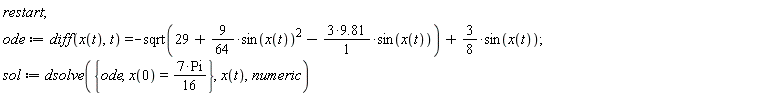 restart; ode := diff(x(t), t) = -sqrt(29+(9/64)*sin(x(t))^2-(3*9.81)*sin(x(t)))+(3/8)*sin(x(t)); sol := dsolve({ode, x(0) = 7*Pi*(1/16)}, x(t), numeric)