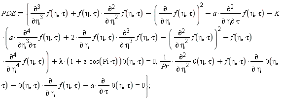 PDE := {(diff(theta(eta, tau), eta, eta))/Pr+f(eta, tau)*(diff(theta(eta, tau), eta))-theta(eta, tau)*(diff(f(eta, tau), eta))-a*(diff(theta(eta, tau), tau)) = 0, diff(f(eta, tau), eta, eta, eta)+f(eta, tau)*(diff(f(eta, tau), eta, eta))-(diff(f(eta, tau), eta))^2-a*(diff(f(eta, tau), eta, tau))-K*(a*(diff(f(eta, tau), eta, eta, eta, tau))+2*(diff(f(eta, tau), eta))*(diff(f(eta, tau), eta, eta, eta))-(diff(f(eta, tau), eta, eta))^2-f(eta, tau)*(diff(f(eta, tau), eta, eta, eta, eta)))+lambda*(1+epsilon*cos(Pi*tau))*theta(eta, tau) = 0};