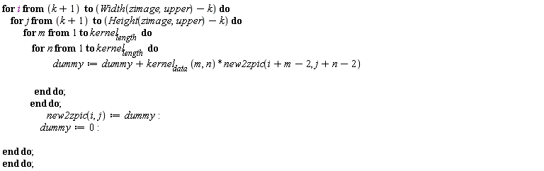 "for i from (k+1)  to (Width(zimage,upper)-k) do     for j from (k+1)  to (Height(zimage,upper)-k) do           for m from 1 to kernel[length]  do               for n from 1 to kernel[length]  do                         dummy:=dummy+kernel[data] (m, n)*new2zpic(i+m-2, j+n-2)                                         end do;              end do;                      new2zpic(i,j):=dummy:                   dummy:=0:   end do; end do;"