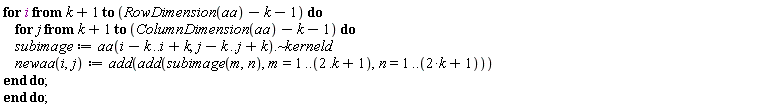 "for i from k+1 to (RowDimension(aa)-k-1) do     for j from k+1 to (ColumnDimension(aa)-k-1) do     subimage:=aa(i-k..i+k,j-k..j+k).~kerneld     newaa(i,j):=add(add(subimage(m,n),m=1..(2 .k+1),n=1..(2*k+1))) end do; end do;"