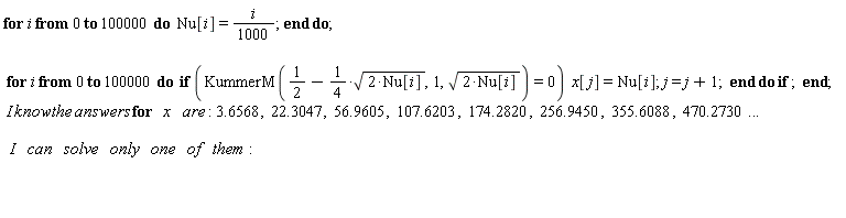 "for i from 0 to 100000 do  Nu[i]= i/(1000); end do;    for i from 0 to 100000 do  if (KummerM(1/(2)-1/(4)*sqrt(2*Nu[i]),1,sqrt(2*Nu[i]))=0)  x[j]=Nu[i]; j= j+1;  end do if ;  end;   I know the answers for   x    are: 3.6568,  22.3047,  56.9605,  107.6203,  174.2820,  256.9450,  355.6088,  470.2730...     I    can    solve    only    one    of    them:           "