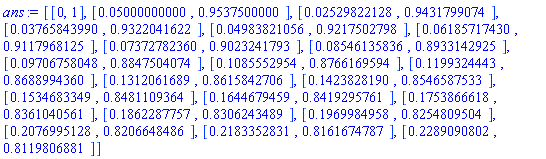 [[0, 1], [0.5000000000e-1, .9537500000], [0.2529822128e-1, .9431799074], [0.3765843990e-1, .9322041622], [0.4983821056e-1, .9217502798], [0.6185717430e-1, .9117968125], [0.7372782360e-1, .9023241793], [0.8546135836e-1, .8933142925], [0.9706758048e-1, .8847504074], [.1085552954, .8766169594], [.1199324443, .8688994360], [.1312061689, .8615842706], [.1423828190, .8546587533], [.1534683349, .8481109364], [.1644679459, .8419295761], [.1753866618, .8361040561], [.1862287757, .8306243489], [.1969984958, .8254809504], [.2076995128, .8206648486], [.2183352831, .8161674787], [.2289090802, .8119806881]]