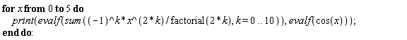 for x from 0 to 5 do print(evalf(sum((-1)^k*x^(2*k)/factorial(2*k), k = 0 .. 10)), evalf(cos(x))) end do: