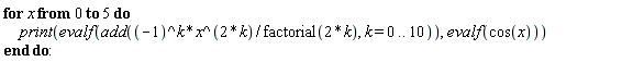for x from 0 to 5 do print(evalf(add((-1)^k*x^(2*k)/factorial(2*k), k = 0 .. 10)), evalf(cos(x))) end do: