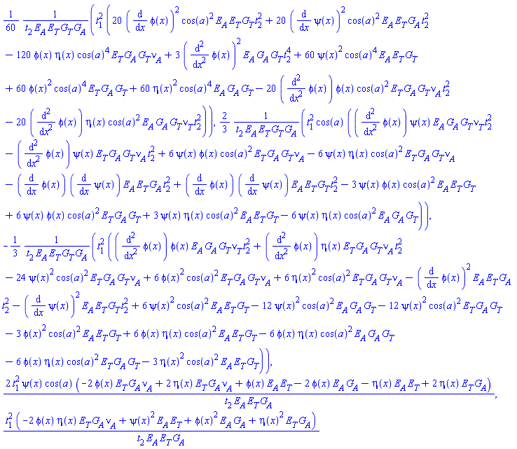 (1/60)*t[1]^2*(20*(diff(phi(x), x))^2*cos(a)^2*E[A]*E[T]*G[T]*t[2]^2+20*(diff(psi(x), x))^2*cos(a)^2*E[A]*E[T]*G[A]*t[2]^2-120*phi(x)*eta(x)*cos(a)^4*E[T]*G[A]*G[T]*nu[A]+3*(diff(diff(phi(x), x), x))^2*E[A]*G[A]*G[T]*t[2]^4+60*psi(x)^2*cos(a)^4*E[A]*E[T]*G[T]+60*phi(x)^2*cos(a)^4*E[T]*G[A]*G[T]+60*eta(x)^2*cos(a)^4*E[A]*G[A]*G[T]-20*(diff(diff(phi(x), x), x))*phi(x)*cos(a)^2*E[T]*G[A]*G[T]*nu[A]*t[2]^2-20*(diff(diff(phi(x), x), x))*eta(x)*cos(a)^2*E[A]*G[A]*G[T]*nu[T]*t[2]^2)/(t[2]*E[A]*E[T]*G[T]*G[A]), (2/3)*t[1]^2*cos(a)*((diff(diff(phi(x), x), x))*psi(x)*E[A]*G[A]*G[T]*nu[T]*t[2]^2-(diff(diff(phi(x), x), x))*psi(x)*E[T]*G[A]*G[T]*nu[A]*t[2]^2+6*psi(x)*phi(x)*cos(a)^2*E[T]*G[A]*G[T]*nu[A]-6*psi(x)*eta(x)*cos(a)^2*E[T]*G[A]*G[T]*nu[A]-(diff(phi(x), x))*(diff(psi(x), x))*E[A]*E[T]*G[A]*t[2]^2+(diff(phi(x), x))*(diff(psi(x), x))*E[A]*E[T]*G[T]*t[2]^2-3*psi(x)*phi(x)*cos(a)^2*E[A]*E[T]*G[T]+6*psi(x)*phi(x)*cos(a)^2*E[T]*G[A]*G[T]+3*psi(x)*eta(x)*cos(a)^2*E[A]*E[T]*G[T]-6*psi(x)*eta(x)*cos(a)^2*E[A]*G[A]*G[T])/(t[2]*E[A]*E[T]*G[T]*G[A]), -(1/3)*t[1]^2*((diff(diff(phi(x), x), x))*phi(x)*E[A]*G[A]*G[T]*nu[T]*t[2]^2+(diff(diff(phi(x), x), x))*eta(x)*E[T]*G[A]*G[T]*nu[A]*t[2]^2-24*psi(x)^2*cos(a)^2*E[T]*G[A]*G[T]*nu[A]+6*phi(x)^2*cos(a)^2*E[T]*G[A]*G[T]*nu[A]+6*eta(x)^2*cos(a)^2*E[T]*G[A]*G[T]*nu[A]-(diff(phi(x), x))^2*E[A]*E[T]*G[A]*t[2]^2-(diff(psi(x), x))^2*E[A]*E[T]*G[T]*t[2]^2+6*psi(x)^2*cos(a)^2*E[A]*E[T]*G[T]-12*psi(x)^2*cos(a)^2*E[A]*G[A]*G[T]-12*psi(x)^2*cos(a)^2*E[T]*G[A]*G[T]-3*phi(x)^2*cos(a)^2*E[A]*E[T]*G[T]+6*phi(x)*eta(x)*cos(a)^2*E[A]*E[T]*G[T]-6*phi(x)*eta(x)*cos(a)^2*E[A]*G[A]*G[T]-6*phi(x)*eta(x)*cos(a)^2*E[T]*G[A]*G[T]-3*eta(x)^2*cos(a)^2*E[A]*E[T]*G[T])/(t[2]*E[A]*E[T]*G[T]*G[A]), 2*t[1]^2*psi(x)*cos(a)*(-2*phi(x)*E[T]*G[A]*nu[A]+2*eta(x)*E[T]*G[A]*nu[A]+phi(x)*E[A]*E[T]-2*phi(x)*E[A]*G[A]-eta(x)*E[A]*E[T]+2*eta(x)*E[T]*G[A])/(t[2]*E[A]*E[T]*G[A]), t[1]^2*(-2*phi(x)*eta(x)*E[T]*G[A]*nu[A]+psi(x)^2*E[A]*E[T]+phi(x)^2*E[A]*G[A]+eta(x)^2*E[T]*G[A])/(t[2]*E[A]*E[T]*G[A])