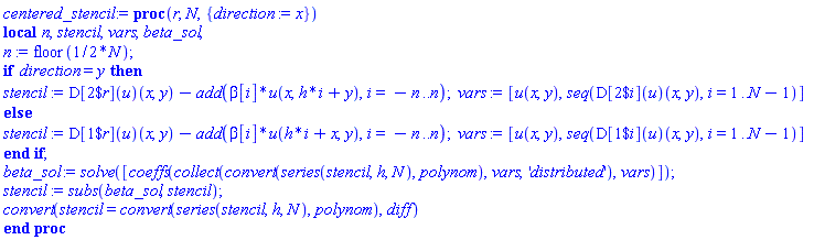 proc (r, N, { direction := x }) local n, stencil, vars, beta_sol; n := floor((1/2)*N); if direction = y then stencil := (D[`$`(2, r)](u))(x, y)-add(beta[i]*u(x, h*i+y), i = -n .. n); vars := [u(x, y), seq((D[`$`(2, i)](u))(x, y), i = 1 .. N-1)] else stencil := (D[`$`(1, r)](u))(x, y)-add(beta[i]*u(h*i+x, y), i = -n .. n); vars := [u(x, y), seq((D[`$`(1, i)](u))(x, y), i = 1 .. N-1)] end if; beta_sol := solve([coeffs(collect(convert(series(stencil, h, N), polynom), vars, 'distributed'), vars)]); stencil := subs(beta_sol, stencil); convert(stencil = convert(series(stencil, h, N), polynom), diff) end proc