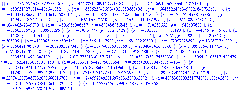 {{x = -4354274635632925848630, y = 4643321530916357188489}, {x = -842369127639866026312480, y = -650531927181484066810521}, {x = -86052394265244921080883408, y = -66455224963899021648732681}, {x = -1834717862750735136472687617, y = -1416887808357334226606681712}, {x = -1935541499837998630, y = -1494750342474165031}, {x = -10004971671472080, y = 10669125001482999}, {x = -97938928148608, y = 104440342385799}, {x = -4593556006657, y = 4898486956848}, {x = -710258662, y = -548507680}, {x = -225037758, y = 239976289}, {x = -10554777, y = 11255428}, {x = -103321, y = 110180}, {x = -4846, y = 5168}, {x = -1632, y = -1260}, {x = -16, y = -12}, {x = -1, y = 0}, {x = 20, y = -21}, {x = 3870, y = 2989}, {x = 395342, y = 305309}, {x = 8429063, y = 6509468}, {x = 54514467908, y = -58133265300}, {x = 172057228892, y = 132873721299}, {x = 3668421709343, y = 2832992527848}, {x = 374748386313759, y = 289404943697160}, {x = 7989987545117724, y = 6170385197335548}, {x = 23725301048449838, y = -25300241809328680}, {x = 2423663086517669214, y = -2584551489063081992}, {x = 51674773213364371719, y = -55105065055676535380}, {x = 163094654023171420679, y = 125952241260259919180}, {x = 3477331195842375008654, y = 2685420073047531974168}, {x = 355227494974617759355998, y = 274329648738604371091960}, {x = 1054805055873880264681484, y = -1124825473059920639559012}, {x = 22489434422549442376595999, y = -23982335477370792469719000}, {x = 2297412873087832090660316703, y = -2449920492316976033389932792}, {x = 48983000093817740901123542892, y = -52234605764925810264202912221}, {x = 154598945607990784875891494868, y = 119391305695605386194795009740}}