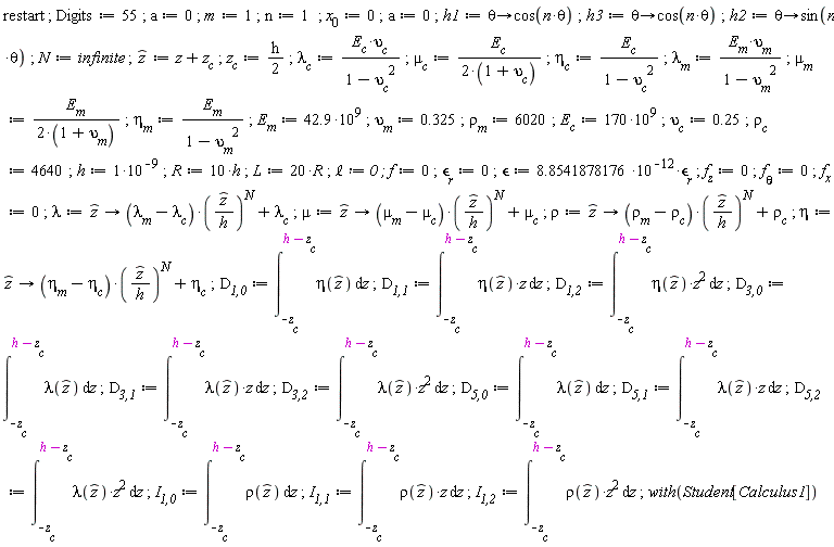 restart; Digits := 55; a := 0; m := 1; n := 1; x[0] := 0; a := 0; h1 := proc (theta) options operator, arrow; cos(n*theta) end proc; h3 := proc (theta) options operator, arrow; cos(n*theta) end proc; h2 := proc (theta) options operator, arrow; sin(n*theta) end proc; N := infinite; `#mover(mi("z"),mo("&circ;"))` := z+z__c; z__c := (1/2)*h; `&lambda;__c` := E__c*`&upsilon;__c`/(-`&upsilon;__c`^2+1); `&mu;__c` := E__c/(2*(1+`&upsilon;__c`)); `&eta;__c` := E__c/(-`&upsilon;__c`^2+1); `&lambda;__m` := E__m*`&upsilon;__m`/(-`&upsilon;__m`^2+1); `&mu;__m` := E__m/(2*(1+`&upsilon;__m`)); `&eta;__m` := E__m/(-`&upsilon;__m`^2+1); E__m := 42.9*10^9; `&upsilon;__m` := .325; `&rho;__m` := 6020; E__c := 170*10^9; `&upsilon;__c` := .25; `&rho;__c` := 4640; h := 10^(-9); R := 10*h; L := 20*R; `&ell;` := 0; f := 0; `&epsilon;__r` := 0; `&epsilon;` := 8.8541878176*10^(-12)*`&epsilon;__r`; f__z := 0; `f__&theta;` := 0; f__x := 0; lambda := proc (`#mover(mi("z"),mo("&circ;"))`) options operator, arrow; (`&lambda;__m`-`&lambda;__c`)*(`#mover(mi("z"),mo("&circ;"))`/h)^N+`&lambda;__c` end proc; mu := proc (`#mover(mi("z"),mo("&circ;"))`) options operator, arrow; (`&mu;__m`-`&mu;__c`)*(`#mover(mi("z"),mo("&circ;"))`/h)^N+`&mu;__c` end proc; rho := proc (`#mover(mi("z"),mo("&circ;"))`) options operator, arrow; (`&rho;__m`-`&rho;__c`)*(`#mover(mi("z"),mo("&circ;"))`/h)^N+`&rho;__c` end proc; eta := proc (`#mover(mi("z"),mo("&circ;"))`) options operator, arrow; (`&eta;__m`-`&eta;__c`)*(`#mover(mi("z"),mo("&circ;"))`/h)^N+`&eta;__c` end proc; `D__1,0` := int(eta(`#mover(mi("z"),mo("&circ;"))`), z = -z__c .. h-z__c); `D__1,1` := int(eta(`#mover(mi("z"),mo("&circ;"))`)*z, z = -z__c .. h-z__c); `D__1,2` := int(eta(`#mover(mi("z"),mo("&circ;"))`)*z^2, z = -z__c .. h-z__c); `D__3,0` := int(lambda(`#mover(mi("z"),mo("&circ;"))`), z = -z__c .. h-z__c); `D__3,1` := int(lambda(`#mover(mi("z"),mo("&circ;"))`)*z, z = -z__c .. h-z__c); `D__3,2` := int(lambda(`#mover(mi("z"),mo("&circ;"))`)*z^2, z = -z__c .. h-z__c); `D__5,0` := int(lambda(`#mover(mi("z"),mo("&circ;"))`), z = -z__c .. h-z__c); `D__5,1` := int(lambda(`#mover(mi("z"),mo("&circ;"))`)*z, z = -z__c .. h-z__c); `D__5,2` := int(lambda(`#mover(mi("z"),mo("&circ;"))`)*z^2, z = -z__c .. h-z__c); `I__1,0` := int(rho(`#mover(mi("z"),mo("&circ;"))`), z = -z__c .. h-z__c); `I__1,1` := int(rho(`#mover(mi("z"),mo("&circ;"))`)*z, z = -z__c .. h-z__c); `I__1,2` := int(rho(`#mover(mi("z"),mo("&circ;"))`)*z^2, z = -z__c .. h-z__c); with(Student[Calculus1])