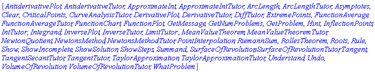 [AntiderivativePlot, AntiderivativeTutor, ApproximateInt, ApproximateIntTutor, ArcLength, ArcLengthTutor, Asymptotes, Clear, CriticalPoints, CurveAnalysisTutor, DerivativePlot, DerivativeTutor, DiffTutor, ExtremePoints, FunctionAverage, FunctionAverageTutor, FunctionChart, FunctionPlot, GetMessage, GetNumProblems, GetProblem, Hint, InflectionPoints, IntTutor, Integrand, InversePlot, InverseTutor, LimitTutor, MeanValueTheorem, MeanValueTheoremTutor, NewtonQuotient, NewtonsMethod, NewtonsMethodTutor, PointInterpolation, RiemannSum, RollesTheorem, Roots, Rule, Show, ShowIncomplete, ShowSolution, ShowSteps, Summand, SurfaceOfRevolution, SurfaceOfRevolutionTutor, Tangent, TangentSecantTutor, TangentTutor, TaylorApproximation, TaylorApproximationTutor, Understand, Undo, VolumeOfRevolution, VolumeOfRevolutionTutor, WhatProblem]