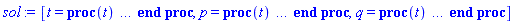 [t = proc (t) local _res, _dat, _solnproc, _xout, _ndsol, _pars, _i; option `Copyright (c) 2000 by Waterloo Maple Inc. All rights reserved.`; if 1 < nargs then error "invalid input: too many arguments" end if; _EnvDSNumericSaveDigits := Digits; Digits := 15; if _EnvInFsolve = true then _xout := evalf[_EnvDSNumericSaveDigits](t) else _xout := evalf(t) end if; _dat := Array(1..4, {(1) = proc (_xin) local _xout, _dtbl, _dat, _vmap, _x0, _y0, _val, _dig, _n, _ne, _nd, _nv, _pars, _ini, _par, _i, _j, _k, _src; option `Copyright (c) 2002 by Waterloo Maple Inc. All rights reserved.`; table( [( "complex" ) = false ] ) _xout := _xin; _pars := []; _dtbl := array( 1 .. 4, [( 1 ) = (array( 1 .. 24, [( 1 ) = (datatype = float[8], order = C_order, storage = rectangular), ( 2 ) = (datatype = float[8], order = C_order, storage = rectangular), ( 3 ) = ([0, 0, 0, Array(1..0, 1..2, {}, datatype = float[8], order = C_order)]), ( 4 ) = (Array(1..54, {(1) = 2, (2) = 2, (3) = 0, (4) = 0, (5) = 0, (6) = 0, (7) = 1, (8) = 0, (9) = 0, (10) = 0, (11) = 0, (12) = 0, (13) = 0, (14) = 0, (15) = 0, (16) = 0, (17) = 0, (18) = 1, (19) = 0, (20) = 0, (21) = 0, (22) = 1, (23) = 4, (24) = 0, (25) = 1, (26) = 15, (27) = 1, (28) = 0, (29) = 1, (30) = 3, (31) = 3, (32) = 0, (33) = 1, (34) = 0, (35) = 0, (36) = 0, (37) = 0, (38) = 0, (39) = 0, (40) = 0, (41) = 0, (42) = 0, (43) = 1, (44) = 0, (45) = 0, (46) = 0, (47) = 0, (48) = 0, (49) = 0, (50) = 50, (51) = 1, (52) = 0, (53) = 0, (54) = 0}, datatype = integer[8])), ( 5 ) = (Array(1..28, {(1) = .0, (2) = 0.10e-5, (3) = .0, (4) = 0.500001e-14, (5) = .0, (6) = 0.27762123157128504e-1, (7) = .0, (8) = 0.10e-5, (9) = .0, (10) = .0, (11) = .0, (12) = .0, (13) = 1.0, (14) = .0, (15) = .49999999999999, (16) = .0, (17) = 1.0, (18) = 1.0, (19) = .0, (20) = .0, (21) = 1.0, (22) = 1.0, (23) = .0, (24) = .0, (25) = 0.10e-14, (26) = .0, (27) = .0, (28) = .0}, datatype = float[8], order = C_order)), ( 6 ) = (Array(1..2, {(1) = 2.0, (2) = 1.0}, datatype = float[8], order = C_order)), ( 7 ) = ([Array(1..4, 1..7, {(1, 1) = .0, (1, 2) = .203125, (1, 3) = .3046875, (1, 4) = .75, (1, 5) = .8125, (1, 6) = .40625, (1, 7) = .8125, (2, 1) = 0.6378173828125e-1, (2, 2) = .0, (2, 3) = .279296875, (2, 4) = .27237892150878906, (2, 5) = -0.9686851501464844e-1, (2, 6) = 0.1956939697265625e-1, (2, 7) = .5381584167480469, (3, 1) = 0.31890869140625e-1, (3, 2) = .0, (3, 3) = -.34375, (3, 4) = -.335235595703125, (3, 5) = .2296142578125, (3, 6) = .41748046875, (3, 7) = 11.480712890625, (4, 1) = 0.9710520505905151e-1, (4, 2) = .0, (4, 3) = .40350341796875, (4, 4) = 0.20297467708587646e-1, (4, 5) = -0.6054282188415527e-2, (4, 6) = -0.4770040512084961e-1, (4, 7) = .77858567237854}, datatype = float[8], order = C_order), Array(1..6, 1..6, {(1, 1) = .0, (1, 2) = .0, (1, 3) = .0, (1, 4) = .0, (1, 5) = .0, (1, 6) = 1.0, (2, 1) = .25, (2, 2) = .0, (2, 3) = .0, (2, 4) = .0, (2, 5) = .0, (2, 6) = 1.0, (3, 1) = .1875, (3, 2) = .5625, (3, 3) = .0, (3, 4) = .0, (3, 5) = .0, (3, 6) = 2.0, (4, 1) = .23583984375, (4, 2) = -.87890625, (4, 3) = .890625, (4, 4) = .0, (4, 5) = .0, (4, 6) = .2681884765625, (5, 1) = .1272735595703125, (5, 2) = -.5009765625, (5, 3) = .44921875, (5, 4) = -0.128936767578125e-1, (5, 5) = .0, (5, 6) = 0.626220703125e-1, (6, 1) = -0.927734375e-1, (6, 2) = .626220703125, (6, 3) = -.4326171875, (6, 4) = .1418304443359375, (6, 5) = -0.861053466796875e-1, (6, 6) = .3131103515625}, datatype = float[8], order = C_order), Array(1..6, {(1) = .0, (2) = .386, (3) = .21, (4) = .63, (5) = 1.0, (6) = 1.0}, datatype = float[8], order = C_order), Array(1..6, {(1) = .25, (2) = -.1043, (3) = .1035, (4) = -0.362e-1, (5) = .0, (6) = .0}, datatype = float[8], order = C_order), Array(1..6, 1..5, {(1, 1) = .0, (1, 2) = .0, (1, 3) = .0, (1, 4) = .0, (1, 5) = .0, (2, 1) = 1.544, (2, 2) = .0, (2, 3) = .0, (2, 4) = .0, (2, 5) = .0, (3, 1) = .9466785280815533, (3, 2) = .25570116989825814, (3, 3) = .0, (3, 4) = .0, (3, 5) = .0, (4, 1) = 3.3148251870684886, (4, 2) = 2.896124015972123, (4, 3) = .9986419139977808, (4, 4) = .0, (4, 5) = .0, (5, 1) = 1.2212245092262748, (5, 2) = 6.019134481287752, (5, 3) = 12.537083329320874, (5, 4) = -.687886036105895, (5, 5) = .0, (6, 1) = 1.2212245092262748, (6, 2) = 6.019134481287752, (6, 3) = 12.537083329320874, (6, 4) = -.687886036105895, (6, 5) = 1.0}, datatype = float[8], order = C_order), Array(1..6, 1..5, {(1, 1) = .0, (1, 2) = .0, (1, 3) = .0, (1, 4) = .0, (1, 5) = .0, (2, 1) = -5.6688, (2, 2) = .0, (2, 3) = .0, (2, 4) = .0, (2, 5) = .0, (3, 1) = -2.4300933568337584, (3, 2) = -.20635991570891224, (3, 3) = .0, (3, 4) = .0, (3, 5) = .0, (4, 1) = -.10735290581452621, (4, 2) = -9.594562251021896, (4, 3) = -20.470286148096154, (4, 4) = .0, (4, 5) = .0, (5, 1) = 7.496443313968615, (5, 2) = -10.246804314641219, (5, 3) = -33.99990352819906, (5, 4) = 11.708908932061595, (5, 5) = .0, (6, 1) = 8.083246795922411, (6, 2) = -7.981132988062785, (6, 3) = -31.52159432874373, (6, 4) = 16.319305431231363, (6, 5) = -6.0588182388340535}, datatype = float[8], order = C_order), Array(1..3, 1..5, {(1, 1) = .0, (1, 2) = .0, (1, 3) = .0, (1, 4) = .0, (1, 5) = .0, (2, 1) = 10.126235083446911, (2, 2) = -7.487995877607633, (2, 3) = -34.800918615557414, (2, 4) = -7.9927717075687275, (2, 5) = 1.0251377232956207, (3, 1) = -.6762803392806898, (3, 2) = 6.087714651678606, (3, 3) = 16.43084320892463, (3, 4) = 24.767225114183653, (3, 5) = -6.5943891257167815}, datatype = float[8], order = C_order)]), ( 9 ) = ([Array(1..2, {(1) = .1, (2) = .1}, datatype = float[8], order = C_order), Array(1..2, {(1) = .0, (2) = .0}, datatype = float[8], order = C_order), Array(1..2, {(1) = .0, (2) = .0}, datatype = float[8], order = C_order), Array(1..2, {(1) = .0, (2) = .0}, datatype = float[8], order = C_order), Array(1..2, {(1) = .0, (2) = .0}, datatype = float[8], order = C_order), Array(1..2, 1..2, {(1, 1) = .0, (1, 2) = .0, (2, 1) = .0, (2, 2) = .0}, datatype = float[8], order = C_order), Array(1..2, 1..2, {(1, 1) = .0, (1, 2) = .0, (2, 1) = .0, (2, 2) = .0}, datatype = float[8], order = C_order), Array(1..2, 1..6, {(1, 1) = .0, (1, 2) = .0, (1, 3) = .0, (1, 4) = .0, (1, 5) = .0, (1, 6) = .0, (2, 1) = .0, (2, 2) = .0, (2, 3) = .0, (2, 4) = .0, (2, 5) = .0, (2, 6) = .0}, datatype = float[8], order = C_order), Array(1..2, {(1) = 0, (2) = 0}, datatype = integer[8]), Array(1..2, {(1) = .0, (2) = .0}, datatype = float[8], order = C_order), Array(1..2, {(1) = .0, (2) = .0}, datatype = float[8], order = C_order), Array(1..2, {(1) = .0, (2) = .0}, datatype = float[8], order = C_order), Array(1..2, {(1) = .0, (2) = .0}, datatype = float[8], order = C_order), Array(1..2, {(1) = .0, (2) = .0}, datatype = float[8], order = C_order)]), ( 8 ) = ([Array(1..2, {(1) = 2.0, (2) = 1.0}, datatype = float[8], order = C_order), Array(1..2, {(1) = .0, (2) = .0}, datatype = float[8], order = C_order), Array(1..2, {(1) = -1.682941969615793, (2) = 2.0}, datatype = float[8], order = C_order), 0, 0]), ( 11 ) = (Array(1..6, 0..2, {(1, 1) = .0, (1, 2) = .0, (2, 0) = .0, (2, 1) = .0, (2, 2) = .0, (3, 0) = .0, (3, 1) = .0, (3, 2) = .0, (4, 0) = .0, (4, 1) = .0, (4, 2) = .0, (5, 0) = .0, (5, 1) = .0, (5, 2) = .0, (6, 0) = .0, (6, 1) = .0, (6, 2) = .0}, datatype = float[8], order = C_order)), ( 10 ) = ([proc (N, X, Y, YP) option `[Y[1] = p(t), Y[2] = q(t)]`; YP[1] := -(1+cos((1/50)*X))*sin(Y[2]); YP[2] := Y[1]; 0 end proc, -1, 0, 0, 0, 0, 0, 0]), ( 13 ) = (), ( 12 ) = (), ( 15 ) = ("rkf45"), ( 14 ) = ([0, 0]), ( 18 ) = ([]), ( 19 ) = (0), ( 16 ) = ([0, 0, 0, []]), ( 17 ) = ([proc (N, X, Y, YP) option `[Y[1] = p(t), Y[2] = q(t)]`; YP[1] := -(1+cos((1/50)*X))*sin(Y[2]); YP[2] := Y[1]; 0 end proc, -1, 0, 0, 0, 0, 0, 0]), ( 22 ) = (0), ( 23 ) = (0), ( 20 ) = ([]), ( 21 ) = (0), ( 24 ) = (0)  ] ))  ] ); _y0 := Array(0..2, {(1) = 0., (2) = 2.}); _vmap := array( 1 .. 2, [( 1 ) = (1), ( 2 ) = (2)  ] ); _x0 := _dtbl[1][5][5]; _n := _dtbl[1][4][1]; _ne := _dtbl[1][4][3]; _nd := _dtbl[1][4][4]; _nv := _dtbl[1][4][16]; if not type(_xout, 'numeric') then if member(_xout, ["start", "left", "right"]) then if _Env_smart_dsolve_numeric = true or _dtbl[1][4][10] = 1 then if _xout = "left" then if type(_dtbl[2], 'table') then return _dtbl[2][5][1] end if elif _xout = "right" then if type(_dtbl[3], 'table') then return _dtbl[3][5][1] end if end if end if; return _dtbl[1][5][5] elif _xout = "method" then return _dtbl[1][15] elif _xout = "storage" then return evalb(_dtbl[1][4][10] = 1) elif _xout = "leftdata" then if not type(_dtbl[2], 'array') then return NULL else return eval(_dtbl[2]) end if elif _xout = "rightdata" then if not type(_dtbl[3], 'array') then return NULL else return eval(_dtbl[3]) end if elif _xout = "enginedata" then return eval(_dtbl[1]) elif _xout = "enginereset" then _dtbl[2] := evaln(_dtbl[2]); _dtbl[3] := evaln(_dtbl[3]); return NULL elif _xout = "initial" then return procname(_y0[0]) elif _xout = "laxtol" then return _dtbl[`if`(member(_dtbl[4], {2, 3}), _dtbl[4], 1)][5][18] elif _xout = "numfun" then return `if`(member(_dtbl[4], {2, 3}), _dtbl[_dtbl[4]][4][18], 0) elif _xout = "parameters" then return [seq(_y0[_n+_i], _i = 1 .. nops(_pars))] elif _xout = "initial_and_parameters" then return procname(_y0[0]), [seq(_y0[_n+_i], _i = 1 .. nops(_pars))] elif _xout = "last" then if _dtbl[4] <> 2 and _dtbl[4] <> 3 or _x0-_dtbl[_dtbl[4]][5][1] = 0. then error "no information is available on last computed point" else _xout := _dtbl[_dtbl[4]][5][1] end if elif _xout = "function" then if _dtbl[1][4][33]-2. = 0 then return eval(_dtbl[1][10], 1) else return eval(_dtbl[1][10][1], 1) end if elif _xout = "map" then return copy(_vmap) elif type(_xin, `=`) and type(rhs(_xin), 'list') and member(lhs(_xin), {"initial", "parameters", "initial_and_parameters"}) then _ini, _par := [], []; if lhs(_xin) = "initial" then _ini := rhs(_xin) elif lhs(_xin) = "parameters" then _par := rhs(_xin) elif select(type, rhs(_xin), `=`) <> [] then _par, _ini := selectremove(type, rhs(_xin), `=`) elif nops(rhs(_xin)) < nops(_pars)+1 then error "insufficient data for specification of initial and parameters" else _par := rhs(_xin)[-nops(_pars) .. -1]; _ini := rhs(_xin)[1 .. -nops(_pars)-1] end if; _xout := lhs(_xout); if _par <> [] then `dsolve/numeric/process_parameters`(_n, _pars, _par, _y0) end if; if _ini <> [] then `dsolve/numeric/process_initial`(_n-_ne, _ini, _y0, _pars, _vmap) end if; `dsolve/numeric/SC/reinitialize`(_dtbl, _y0, _n, procname, _pars); if _Env_smart_dsolve_numeric = true and type(_y0[0], 'numeric') and _dtbl[1][4][10] <> 1 then procname("right") := _y0[0]; procname("left") := _y0[0] end if; if _xout = "initial" then return [_y0[0], seq(_y0[_vmap[_i]], _i = 1 .. _n-_ne)] elif _xout = "parameters" then return [seq(_y0[_n+_i], _i = 1 .. nops(_pars))] else return [_y0[0], seq(_y0[_vmap[_i]], _i = 1 .. _n-_ne)], [seq(_y0[_n+_i], _i = 1 .. nops(_pars))] end if elif _xin = "eventstop" then if _nv = 0 then error "this solution has no events" end if; _i := _dtbl[4]; if _i <> 2 and _i <> 3 then return 0 end if; if _dtbl[_i][4][10] = 1 and assigned(_dtbl[5-_i]) and _dtbl[_i][4][9] < 100 and 100 <= _dtbl[5-_i][4][9] then _i := 5-_i; _dtbl[4] := _i; _j := round(_dtbl[_i][4][17]); return round(_dtbl[_i][3][1][_j, 1]) elif 100 <= _dtbl[_i][4][9] then _j := round(_dtbl[_i][4][17]); return round(_dtbl[_i][3][1][_j, 1]) else return 0 end if elif _xin = "eventstatus" then if _nv = 0 then error "this solution has no events" end if; _i := [selectremove(proc (a) options operator, arrow; _dtbl[1][3][1][a, 7] = 1 end proc, {seq(_j, _j = 1 .. round(_dtbl[1][3][1][_nv+1, 1]))})]; return ':-enabled' = _i[1], ':-disabled' = _i[2] elif _xin = "eventclear" then if _nv = 0 then error "this solution has no events" end if; _i := _dtbl[4]; if _i <> 2 and _i <> 3 then error "no events to clear" end if; if _dtbl[_i][4][10] = 1 and assigned(_dtbl[5-_i]) and _dtbl[_i][4][9] < 100 and 100 < _dtbl[5-_i][4][9] then _dtbl[4] := 5-_i; _i := 5-_i end if; if _dtbl[_i][4][9] < 100 then error "no events to clear" elif _nv < _dtbl[_i][4][9]-100 then error "event error condition cannot be cleared" else _j := _dtbl[_i][4][9]-100; if irem(round(_dtbl[_i][3][1][_j, 4]), 2) = 1 then error "retriggerable events cannot be cleared" end if; _j := round(_dtbl[_i][3][1][_j, 1]); for _k to _nv do if _dtbl[_i][3][1][_k, 1] = _j then if _dtbl[_i][3][1][_k, 2] = 3 then error "range events cannot be cleared" end if; _dtbl[_i][3][1][_k, 8] := _dtbl[_i][3][1][_nv+1, 8] end if end do; _dtbl[_i][4][17] := 0; _dtbl[_i][4][9] := 0; if _dtbl[1][4][10] = 1 then if _i = 2 then try procname(procname("left")) catch:  end try else try procname(procname("right")) catch:  end try end if end if end if; return  elif type(_xin, `=`) and member(lhs(_xin), {"eventdisable", "eventenable"}) then if _nv = 0 then error "this solution has no events" end if; if type(rhs(_xin), {('list')('posint'), ('set')('posint')}) then _i := {op(rhs(_xin))} elif type(rhs(_xin), 'posint') then _i := {rhs(_xin)} else error "event identifiers must be integers in the range 1..%1", round(_dtbl[1][3][1][_nv+1, 1]) end if; if select(proc (a) options operator, arrow; _nv < a end proc, _i) <> {} then error "event identifiers must be integers in the range 1..%1", round(_dtbl[1][3][1][_nv+1, 1]) end if; _k := {}; for _j to _nv do if member(round(_dtbl[1][3][1][_j, 1]), _i) then _k := `union`(_k, {_j}) end if end do; _i := _k; if lhs(_xin) = "eventdisable" then _dtbl[4] := 0; _j := [evalb(assigned(_dtbl[2]) and member(_dtbl[2][4][17], _i)), evalb(assigned(_dtbl[3]) and member(_dtbl[3][4][17], _i))]; for _k in _i do _dtbl[1][3][1][_k, 7] := 0; if assigned(_dtbl[2]) then _dtbl[2][3][1][_k, 7] := 0 end if; if assigned(_dtbl[3]) then _dtbl[3][3][1][_k, 7] := 0 end if end do; if _j[1] then for _k to _nv+1 do if _k <= _nv and not type(_dtbl[2][3][4][_k, 1], 'undefined') then userinfo(3, {'events', 'eventreset'}, `reinit #2, event code `, _k, ` to defined init `, _dtbl[2][3][4][_k, 1]); _dtbl[2][3][1][_k, 8] := _dtbl[2][3][4][_k, 1] elif _dtbl[2][3][1][_k, 2] = 0 and irem(iquo(round(_dtbl[2][3][1][_k, 4]), 32), 2) = 1 then userinfo(3, {'events', 'eventreset'}, `reinit #2, event code `, _k, ` to rate hysteresis init `, _dtbl[2][5][24]); _dtbl[2][3][1][_k, 8] := _dtbl[2][5][24] elif _dtbl[2][3][1][_k, 2] = 0 and irem(iquo(round(_dtbl[2][3][1][_k, 4]), 2), 2) = 0 then userinfo(3, {'events', 'eventreset'}, `reinit #2, event code `, _k, ` to initial init `, _x0); _dtbl[2][3][1][_k, 8] := _x0 else userinfo(3, {'events', 'eventreset'}, `reinit #2, event code `, _k, ` to fireinitial init `, _x0-1); _dtbl[2][3][1][_k, 8] := _x0-1 end if end do; _dtbl[2][4][17] := 0; _dtbl[2][4][9] := 0; if _dtbl[1][4][10] = 1 then procname(procname("left")) end if end if; if _j[2] then for _k to _nv+1 do if _k <= _nv and not type(_dtbl[3][3][4][_k, 2], 'undefined') then userinfo(3, {'events', 'eventreset'}, `reinit #3, event code `, _k, ` to defined init `, _dtbl[3][3][4][_k, 2]); _dtbl[3][3][1][_k, 8] := _dtbl[3][3][4][_k, 2] elif _dtbl[3][3][1][_k, 2] = 0 and irem(iquo(round(_dtbl[3][3][1][_k, 4]), 32), 2) = 1 then userinfo(3, {'events', 'eventreset'}, `reinit #3, event code `, _k, ` to rate hysteresis init `, _dtbl[3][5][24]); _dtbl[3][3][1][_k, 8] := _dtbl[3][5][24] elif _dtbl[3][3][1][_k, 2] = 0 and irem(iquo(round(_dtbl[3][3][1][_k, 4]), 2), 2) = 0 then userinfo(3, {'events', 'eventreset'}, `reinit #3, event code `, _k, ` to initial init `, _x0); _dtbl[3][3][1][_k, 8] := _x0 else userinfo(3, {'events', 'eventreset'}, `reinit #3, event code `, _k, ` to fireinitial init `, _x0+1); _dtbl[3][3][1][_k, 8] := _x0+1 end if end do; _dtbl[3][4][17] := 0; _dtbl[3][4][9] := 0; if _dtbl[1][4][10] = 1 then procname(procname("right")) end if end if else for _k in _i do _dtbl[1][3][1][_k, 7] := 1 end do; _dtbl[2] := evaln(_dtbl[2]); _dtbl[3] := evaln(_dtbl[3]); _dtbl[4] := 0; if _dtbl[1][4][10] = 1 then if _x0 <= procname("right") then try procname(procname("right")) catch:  end try end if; if procname("left") <= _x0 then try procname(procname("left")) catch:  end try end if end if end if; return  elif type(_xin, `=`) and lhs(_xin) = "eventfired" then if not type(rhs(_xin), 'list') then error "'eventfired' must be specified as a list" end if; if _nv = 0 then error "this solution has no events" end if; if _dtbl[4] <> 2 and _dtbl[4] <> 3 then error "'direction' must be set prior to calling/setting 'eventfired'" end if; _i := _dtbl[4]; _val := NULL; if not assigned(_EnvEventRetriggerWarned) then _EnvEventRetriggerWarned := false end if; for _k in rhs(_xin) do if type(_k, 'integer') then _src := _k elif type(_k, 'integer' = 'anything') and type(evalf(rhs(_k)), 'numeric') then _k := lhs(_k) = evalf[max(Digits, 18)](rhs(_k)); _src := lhs(_k) else error "'eventfired' entry is not valid: %1", _k end if; if _src < 1 or round(_dtbl[1][3][1][_nv+1, 1]) < _src then error "event identifiers must be integers in the range 1..%1", round(_dtbl[1][3][1][_nv+1, 1]) end if; _src := {seq(`if`(_dtbl[1][3][1][_j, 1]-_src = 0., _j, NULL), _j = 1 .. _nv)}; if nops(_src) <> 1 then error "'eventfired' can only be set/queried for root-finding events and time/interval events" end if; _src := _src[1]; if _dtbl[1][3][1][_src, 2] <> 0. and _dtbl[1][3][1][_src, 2]-2. <> 0. then error "'eventfired' can only be set/queried for root-finding events and time/interval events" elif irem(round(_dtbl[1][3][1][_src, 4]), 2) = 1 then if _EnvEventRetriggerWarned = false then WARNING(`'eventfired' has no effect on events that retrigger`) end if; _EnvEventRetriggerWarned := true end if; if _dtbl[_i][3][1][_src, 2] = 0 and irem(iquo(round(_dtbl[_i][3][1][_src, 4]), 32), 2) = 1 then _val := _val, undefined elif type(_dtbl[_i][3][4][_src, _i-1], 'undefined') or _i = 2 and _dtbl[2][3][1][_src, 8] < _dtbl[2][3][4][_src, 1] or _i = 3 and _dtbl[3][3][4][_src, 2] < _dtbl[3][3][1][_src, 8] then _val := _val, _dtbl[_i][3][1][_src, 8] else _val := _val, _dtbl[_i][3][4][_src, _i-1] end if; if type(_k, `=`) then if _dtbl[_i][3][1][_src, 2] = 0 and irem(iquo(round(_dtbl[_i][3][1][_src, 4]), 32), 2) = 1 then error "cannot set event code for a rate hysteresis event" end if; userinfo(3, {'events', 'eventreset'}, `manual set event code `, _src, ` to value `, rhs(_k)); _dtbl[_i][3][1][_src, 8] := rhs(_k); _dtbl[_i][3][4][_src, _i-1] := rhs(_k) end if end do; return [_val] elif type(_xin, `=`) and lhs(_xin) = "direction" then if not member(rhs(_xin), {-1, 1, ':-left', ':-right'}) then error "'direction' must be specified as either '1' or 'right' (positive) or '-1' or 'left' (negative)" end if; _src := `if`(_dtbl[4] = 2, -1, `if`(_dtbl[4] = 3, 1, undefined)); _i := `if`(member(rhs(_xin), {1, ':-right'}), 3, 2); _dtbl[4] := _i; _dtbl[_i] := `dsolve/numeric/SC/IVPdcopy`(_dtbl[1], `if`(assigned(_dtbl[_i]), _dtbl[_i], NULL)); if 0 < _nv then for _j to _nv+1 do if _j <= _nv and not type(_dtbl[_i][3][4][_j, _i-1], 'undefined') then userinfo(3, {'events', 'eventreset'}, `reinit #4, event code `, _j, ` to defined init `, _dtbl[_i][3][4][_j, _i-1]); _dtbl[_i][3][1][_j, 8] := _dtbl[_i][3][4][_j, _i-1] elif _dtbl[_i][3][1][_j, 2] = 0 and irem(iquo(round(_dtbl[_i][3][1][_j, 4]), 32), 2) = 1 then userinfo(3, {'events', 'eventreset'}, `reinit #4, event code `, _j, ` to rate hysteresis init `, _dtbl[_i][5][24]); _dtbl[_i][3][1][_j, 8] := _dtbl[_i][5][24] elif _dtbl[_i][3][1][_j, 2] = 0 and irem(iquo(round(_dtbl[_i][3][1][_j, 4]), 2), 2) = 0 then userinfo(3, {'events', 'eventreset'}, `reinit #4, event code `, _j, ` to initial init `, _x0); _dtbl[_i][3][1][_j, 8] := _x0 else userinfo(3, {'events', 'eventreset'}, `reinit #4, event code `, _j, ` to fireinitial init `, _x0-2*_i+5.0); _dtbl[_i][3][1][_j, 8] := _x0-2*_i+5.0 end if end do end if; return _src elif _xin = "eventcount" then if _dtbl[1][3][1] = 0 or _dtbl[4] <> 2 and _dtbl[4] <> 3 then return 0 else return round(_dtbl[_dtbl[4]][3][1][_nv+1, 12]) end if else return "procname" end if end if; if _xout = _x0 then return [_x0, seq(evalf(_dtbl[1][6][_vmap[_i]]), _i = 1 .. _n-_ne)] end if; _i := `if`(_x0 <= _xout, 3, 2); if _xin = "last" and 0 < _dtbl[_i][4][9] and _dtbl[_i][4][9] < 100 then _dat := eval(_dtbl[_i], 2); _j := _dat[4][20]; return [_dat[11][_j, 0], seq(_dat[11][_j, _vmap[_i]], _i = 1 .. _n-_ne-_nd), seq(_dat[8][1][_vmap[_i]], _i = _n-_ne-_nd+1 .. _n-_ne)] end if; if not type(_dtbl[_i], 'array') then _dtbl[_i] := `dsolve/numeric/SC/IVPdcopy`(_dtbl[1], `if`(assigned(_dtbl[_i]), _dtbl[_i], NULL)); if 0 < _nv then for _j to _nv+1 do if _j <= _nv and not type(_dtbl[_i][3][4][_j, _i-1], 'undefined') then userinfo(3, {'events', 'eventreset'}, `reinit #5, event code `, _j, ` to defined init `, _dtbl[_i][3][4][_j, _i-1]); _dtbl[_i][3][1][_j, 8] := _dtbl[_i][3][4][_j, _i-1] elif _dtbl[_i][3][1][_j, 2] = 0 and irem(iquo(round(_dtbl[_i][3][1][_j, 4]), 32), 2) = 1 then userinfo(3, {'events', 'eventreset'}, `reinit #5, event code `, _j, ` to rate hysteresis init `, _dtbl[_i][5][24]); _dtbl[_i][3][1][_j, 8] := _dtbl[_i][5][24] elif _dtbl[_i][3][1][_j, 2] = 0 and irem(iquo(round(_dtbl[_i][3][1][_j, 4]), 2), 2) = 0 then userinfo(3, {'events', 'eventreset'}, `reinit #5, event code `, _j, ` to initial init `, _x0); _dtbl[_i][3][1][_j, 8] := _x0 else userinfo(3, {'events', 'eventreset'}, `reinit #5, event code `, _j, ` to fireinitial init `, _x0-2*_i+5.0); _dtbl[_i][3][1][_j, 8] := _x0-2*_i+5.0 end if end do end if end if; if _xin <> "last" then if 0 < 0 then if `dsolve/numeric/checkglobals`(op(_dtbl[1][14]), _pars, _n, _y0) then `dsolve/numeric/SC/reinitialize`(_dtbl, _y0, _n, procname, _pars, _i) end if end if; if _dtbl[1][4][7] = 0 then error "parameters must be initialized before solution can be computed" end if end if; _dat := eval(_dtbl[_i], 2); _dtbl[4] := _i; try _src := `dsolve/numeric/SC/IVPrun`(_dat, _xout) catch: userinfo(2, `dsolve/debug`, print(`Exception in solnproc:`, [lastexception][2 .. -1])); error  end try; if _src = 0 and 100 < _dat[4][9] then _val := _dat[3][1][_nv+1, 8] else _val := _dat[11][_dat[4][20], 0] end if; if _src <> 0 or _dat[4][9] <= 0 then _dtbl[1][5][1] := _xout else _dtbl[1][5][1] := _val end if; if _i = 3 and _val < _xout then Rounding := -infinity; if _dat[4][9] = 1 then error "cannot evaluate the solution further right of %1, probably a singularity", evalf[8](_val) elif _dat[4][9] = 2 then error "cannot evaluate the solution further right of %1, maxfun limit exceeded (see <a href='http://www.maplesoft.com/support/help/search.aspx?term=dsolve,maxfun' target='_new'>?dsolve,maxfun</a> for details)", evalf[8](_val) elif _dat[4][9] = 3 then if _dat[4][25] = 3 then error "cannot evaluate the solution past the initial point, problem may be initially singular or improperly set up" else error "cannot evaluate the solution past the initial point, problem may be complex, initially singular or improperly set up" end if elif _dat[4][9] = 4 then error "cannot evaluate the solution further right of %1, accuracy goal cannot be achieved with specified 'minstep'", evalf[8](_val) elif _dat[4][9] = 5 then error "cannot evaluate the solution further right of %1, too many step failures, tolerances may be too loose for problem", evalf[8](_val) elif _dat[4][9] = 6 then error "cannot evaluate the solution further right of %1, cannot downgrade delay storage for problems with delay derivative order > 1, try increasing delaypts", evalf[8](_val) elif _dat[4][9] = 10 then error "cannot evaluate the solution further right of %1, interrupt requested", evalf[8](_val) elif 100 < _dat[4][9] then if _dat[4][9]-100 = _nv+1 then error "constraint projection failure on event at t=%1", evalf[8](_val) elif _dat[4][9]-100 = _nv+2 then error "index-1 and derivative evaluation failure on event at t=%1", evalf[8](_val) elif _dat[4][9]-100 = _nv+3 then error "maximum number of event iterations reached (%1) at t=%2", round(_dat[3][1][_nv+1, 3]), evalf[8](_val) else if _Env_dsolve_nowarnstop <> true then `dsolve/numeric/warning`(StringTools:-FormatMessage("cannot evaluate the solution further right of %1, event #%2 triggered a halt", evalf[8](_val), round(_dat[3][1][_dat[4][9]-100, 1]))) end if; Rounding := 'nearest'; _xout := _val end if else error "cannot evaluate the solution further right of %1", evalf[8](_val) end if elif _i = 2 and _xout < _val then Rounding := infinity; if _dat[4][9] = 1 then error "cannot evaluate the solution further left of %1, probably a singularity", evalf[8](_val) elif _dat[4][9] = 2 then error "cannot evaluate the solution further left of %1, maxfun limit exceeded (see <a href='http://www.maplesoft.com/support/help/search.aspx?term=dsolve,maxfun' target='_new'>?dsolve,maxfun</a> for details)", evalf[8](_val) elif _dat[4][9] = 3 then if _dat[4][25] = 3 then error "cannot evaluate the solution past the initial point, problem may be initially singular or improperly set up" else error "cannot evaluate the solution past the initial point, problem may be complex, initially singular or improperly set up" end if elif _dat[4][9] = 4 then error "cannot evaluate the solution further left of %1, accuracy goal cannot be achieved with specified 'minstep'", evalf[8](_val) elif _dat[4][9] = 5 then error "cannot evaluate the solution further left of %1, too many step failures, tolerances may be too loose for problem", evalf[8](_val) elif _dat[4][9] = 6 then error "cannot evaluate the solution further left of %1, cannot downgrade delay storage for problems with delay derivative order > 1, try increasing delaypts", evalf[8](_val) elif _dat[4][9] = 10 then error "cannot evaluate the solution further right of %1, interrupt requested", evalf[8](_val) elif 100 < _dat[4][9] then if _dat[4][9]-100 = _nv+1 then error "constraint projection failure on event at t=%1", evalf[8](_val) elif _dat[4][9]-100 = _nv+2 then error "index-1 and derivative evaluation failure on event at t=%1", evalf[8](_val) elif _dat[4][9]-100 = _nv+3 then error "maximum number of event iterations reached (%1) at t=%2", round(_dat[3][1][_nv+1, 3]), evalf[8](_val) else if _Env_dsolve_nowarnstop <> true then `dsolve/numeric/warning`(StringTools:-FormatMessage("cannot evaluate the solution further left of %1, event #%2 triggered a halt", evalf[8](_val), round(_dat[3][1][_dat[4][9]-100, 1]))) end if; Rounding := 'nearest'; _xout := _val end if else error "cannot evaluate the solution further left of %1", evalf[8](_val) end if end if; if _EnvInFsolve = true then _dig := _dat[4][26]; _dat[4][26] := _EnvDSNumericSaveDigits; _Env_dsolve_SC_native := true; if _dat[4][25] = 1 then _i := 1; _dat[4][25] := 2 else _i := _dat[4][25] end if; _val := `dsolve/numeric/SC/IVPval`(_dat, _xout, _src); _dat[4][25] := _i; _dat[4][26] := _dig; [_xout, seq(_val[_vmap[_i]], _i = 1 .. _n-_ne)] else Digits := _dat[4][26]; _val := `dsolve/numeric/SC/IVPval`(eval(_dat, 2), _xout, _src); [_xout, seq(_val[_vmap[_i]], _i = 1 .. _n-_ne)] end if end proc, (2) = Array(1..3, {(1) = 18446744073869102966, (2) = 18446744073876475990, (3) = 18446744073876476166}), (3) = [t, p(t), q(t)], (4) = []}); _solnproc := _dat[1]; _pars := map(rhs, _dat[4]); if not type(_xout, 'numeric') then if member(t, ["start", 'start', "method", 'method', "left", 'left', "right", 'right', "leftdata", "rightdata", "enginedata", "eventstop", 'eventstop', "eventclear", 'eventclear', "eventstatus", 'eventstatus', "eventcount", 'eventcount', "laxtol", 'laxtol', "numfun", 'numfun', NULL]) then _res := _solnproc(convert(t, 'string')); if 1 < nops([_res]) then return _res elif type(_res, 'array') then return eval(_res, 1) elif _res <> "procname" then return _res end if elif member(t, ["last", 'last', "initial", 'initial', NULL]) then _res := _solnproc(convert(t, 'string')); if type(_res, 'list') then return _res[1] else return NULL end if elif member(t, ["parameters", 'parameters', "initial_and_parameters", 'initial_and_parameters', NULL]) then _xout := convert(t, 'string'); _res := _solnproc(_xout); if _xout = "parameters" then return [seq(_pars[_i] = _res[_i], _i = 1 .. nops(_pars))] else return [_res[1], seq(_pars[_i] = [_res][2][_i], _i = 1 .. nops(_pars))] end if elif type(_xout, `=`) and member(lhs(_xout), ["initial", 'initial', "parameters", 'parameters', "initial_and_parameters", 'initial_and_parameters', NULL]) then _xout := convert(lhs(t), 'string') = rhs(t); if lhs(_xout) = "initial" then if type(rhs(_xout), 'list') then _res := _solnproc(_xout) else _res := _solnproc("initial" = ["single", 1, rhs(_xout)]) end if elif not type(rhs(_xout), 'list') then error "initial and/or parameter values must be specified in a list" elif lhs(_xout) = "initial_and_parameters" and nops(rhs(_xout)) = nops(_pars)+1 then _res := _solnproc(lhs(_xout) = ["single", 1, op(rhs(_xout))]) else _res := _solnproc(_xout) end if; if lhs(_xout) = "initial" then return _res[1] elif lhs(_xout) = "parameters" then return [seq(_pars[_i] = _res[_i], _i = 1 .. nops(_pars))] else return [_res[1], seq(_pars[_i] = [_res][2][_i], _i = 1 .. nops(_pars))] end if elif type(_xout, `=`) and member(lhs(_xout), ["eventdisable", 'eventdisable', "eventenable", 'eventenable', "eventfired", 'eventfired', "direction", 'direction', NULL]) then return _solnproc(convert(lhs(t), 'string') = rhs(t)) elif _xout = "solnprocedure" then return eval(_solnproc) elif _xout = "sysvars" then return _dat[3] end if; if procname <> unknown then return ('procname')(t) else _ndsol := `tools/gensym`("t"); eval(FromInert(_Inert_FUNCTION(_Inert_NAME("assign"), _Inert_EXPSEQ(ToInert(_ndsol), _Inert_VERBATIM(pointto(_dat[2][1])))))); return FromInert(_Inert_FUNCTION(ToInert(_ndsol), _Inert_EXPSEQ(ToInert(t)))) end if end if; try _res := _solnproc(_xout); _res[1] catch: error  end try end proc, p = proc (t) local _res, _dat, _solnproc, _xout, _ndsol, _pars, _i; option `Copyright (c) 2000 by Waterloo Maple Inc. All rights reserved.`; if 1 < nargs then error "invalid input: too many arguments" end if; _EnvDSNumericSaveDigits := Digits; Digits := 15; if _EnvInFsolve = true then _xout := evalf[_EnvDSNumericSaveDigits](t) else _xout := evalf(t) end if; _dat := Array(1..4, {(1) = proc (_xin) local _xout, _dtbl, _dat, _vmap, _x0, _y0, _val, _dig, _n, _ne, _nd, _nv, _pars, _ini, _par, _i, _j, _k, _src; option `Copyright (c) 2002 by Waterloo Maple Inc. All rights reserved.`; table( [( "complex" ) = false ] ) _xout := _xin; _pars := []; _dtbl := array( 1 .. 4, [( 1 ) = (array( 1 .. 24, [( 1 ) = (datatype = float[8], order = C_order, storage = rectangular), ( 2 ) = (datatype = float[8], order = C_order, storage = rectangular), ( 3 ) = ([0, 0, 0, Array(1..0, 1..2, {}, datatype = float[8], order = C_order)]), ( 4 ) = (Array(1..54, {(1) = 2, (2) = 2, (3) = 0, (4) = 0, (5) = 0, (6) = 0, (7) = 1, (8) = 0, (9) = 0, (10) = 0, (11) = 0, (12) = 0, (13) = 0, (14) = 0, (15) = 0, (16) = 0, (17) = 0, (18) = 1, (19) = 0, (20) = 0, (21) = 0, (22) = 1, (23) = 4, (24) = 0, (25) = 1, (26) = 15, (27) = 1, (28) = 0, (29) = 1, (30) = 3, (31) = 3, (32) = 0, (33) = 1, (34) = 0, (35) = 0, (36) = 0, (37) = 0, (38) = 0, (39) = 0, (40) = 0, (41) = 0, (42) = 0, (43) = 1, (44) = 0, (45) = 0, (46) = 0, (47) = 0, (48) = 0, (49) = 0, (50) = 50, (51) = 1, (52) = 0, (53) = 0, (54) = 0}, datatype = integer[8])), ( 5 ) = (Array(1..28, {(1) = .0, (2) = 0.10e-5, (3) = .0, (4) = 0.500001e-14, (5) = .0, (6) = 0.27762123157128504e-1, (7) = .0, (8) = 0.10e-5, (9) = .0, (10) = .0, (11) = .0, (12) = .0, (13) = 1.0, (14) = .0, (15) = .49999999999999, (16) = .0, (17) = 1.0, (18) = 1.0, (19) = .0, (20) = .0, (21) = 1.0, (22) = 1.0, (23) = .0, (24) = .0, (25) = 0.10e-14, (26) = .0, (27) = .0, (28) = .0}, datatype = float[8], order = C_order)), ( 6 ) = (Array(1..2, {(1) = 2.0, (2) = 1.0}, datatype = float[8], order = C_order)), ( 7 ) = ([Array(1..4, 1..7, {(1, 1) = .0, (1, 2) = .203125, (1, 3) = .3046875, (1, 4) = .75, (1, 5) = .8125, (1, 6) = .40625, (1, 7) = .8125, (2, 1) = 0.6378173828125e-1, (2, 2) = .0, (2, 3) = .279296875, (2, 4) = .27237892150878906, (2, 5) = -0.9686851501464844e-1, (2, 6) = 0.1956939697265625e-1, (2, 7) = .5381584167480469, (3, 1) = 0.31890869140625e-1, (3, 2) = .0, (3, 3) = -.34375, (3, 4) = -.335235595703125, (3, 5) = .2296142578125, (3, 6) = .41748046875, (3, 7) = 11.480712890625, (4, 1) = 0.9710520505905151e-1, (4, 2) = .0, (4, 3) = .40350341796875, (4, 4) = 0.20297467708587646e-1, (4, 5) = -0.6054282188415527e-2, (4, 6) = -0.4770040512084961e-1, (4, 7) = .77858567237854}, datatype = float[8], order = C_order), Array(1..6, 1..6, {(1, 1) = .0, (1, 2) = .0, (1, 3) = .0, (1, 4) = .0, (1, 5) = .0, (1, 6) = 1.0, (2, 1) = .25, (2, 2) = .0, (2, 3) = .0, (2, 4) = .0, (2, 5) = .0, (2, 6) = 1.0, (3, 1) = .1875, (3, 2) = .5625, (3, 3) = .0, (3, 4) = .0, (3, 5) = .0, (3, 6) = 2.0, (4, 1) = .23583984375, (4, 2) = -.87890625, (4, 3) = .890625, (4, 4) = .0, (4, 5) = .0, (4, 6) = .2681884765625, (5, 1) = .1272735595703125, (5, 2) = -.5009765625, (5, 3) = .44921875, (5, 4) = -0.128936767578125e-1, (5, 5) = .0, (5, 6) = 0.626220703125e-1, (6, 1) = -0.927734375e-1, (6, 2) = .626220703125, (6, 3) = -.4326171875, (6, 4) = .1418304443359375, (6, 5) = -0.861053466796875e-1, (6, 6) = .3131103515625}, datatype = float[8], order = C_order), Array(1..6, {(1) = .0, (2) = .386, (3) = .21, (4) = .63, (5) = 1.0, (6) = 1.0}, datatype = float[8], order = C_order), Array(1..6, {(1) = .25, (2) = -.1043, (3) = .1035, (4) = -0.362e-1, (5) = .0, (6) = .0}, datatype = float[8], order = C_order), Array(1..6, 1..5, {(1, 1) = .0, (1, 2) = .0, (1, 3) = .0, (1, 4) = .0, (1, 5) = .0, (2, 1) = 1.544, (2, 2) = .0, (2, 3) = .0, (2, 4) = .0, (2, 5) = .0, (3, 1) = .9466785280815533, (3, 2) = .25570116989825814, (3, 3) = .0, (3, 4) = .0, (3, 5) = .0, (4, 1) = 3.3148251870684886, (4, 2) = 2.896124015972123, (4, 3) = .9986419139977808, (4, 4) = .0, (4, 5) = .0, (5, 1) = 1.2212245092262748, (5, 2) = 6.019134481287752, (5, 3) = 12.537083329320874, (5, 4) = -.687886036105895, (5, 5) = .0, (6, 1) = 1.2212245092262748, (6, 2) = 6.019134481287752, (6, 3) = 12.537083329320874, (6, 4) = -.687886036105895, (6, 5) = 1.0}, datatype = float[8], order = C_order), Array(1..6, 1..5, {(1, 1) = .0, (1, 2) = .0, (1, 3) = .0, (1, 4) = .0, (1, 5) = .0, (2, 1) = -5.6688, (2, 2) = .0, (2, 3) = .0, (2, 4) = .0, (2, 5) = .0, (3, 1) = -2.4300933568337584, (3, 2) = -.20635991570891224, (3, 3) = .0, (3, 4) = .0, (3, 5) = .0, (4, 1) = -.10735290581452621, (4, 2) = -9.594562251021896, (4, 3) = -20.470286148096154, (4, 4) = .0, (4, 5) = .0, (5, 1) = 7.496443313968615, (5, 2) = -10.246804314641219, (5, 3) = -33.99990352819906, (5, 4) = 11.708908932061595, (5, 5) = .0, (6, 1) = 8.083246795922411, (6, 2) = -7.981132988062785, (6, 3) = -31.52159432874373, (6, 4) = 16.319305431231363, (6, 5) = -6.0588182388340535}, datatype = float[8], order = C_order), Array(1..3, 1..5, {(1, 1) = .0, (1, 2) = .0, (1, 3) = .0, (1, 4) = .0, (1, 5) = .0, (2, 1) = 10.126235083446911, (2, 2) = -7.487995877607633, (2, 3) = -34.800918615557414, (2, 4) = -7.9927717075687275, (2, 5) = 1.0251377232956207, (3, 1) = -.6762803392806898, (3, 2) = 6.087714651678606, (3, 3) = 16.43084320892463, (3, 4) = 24.767225114183653, (3, 5) = -6.5943891257167815}, datatype = float[8], order = C_order)]), ( 9 ) = ([Array(1..2, {(1) = .1, (2) = .1}, datatype = float[8], order = C_order), Array(1..2, {(1) = .0, (2) = .0}, datatype = float[8], order = C_order), Array(1..2, {(1) = .0, (2) = .0}, datatype = float[8], order = C_order), Array(1..2, {(1) = .0, (2) = .0}, datatype = float[8], order = C_order), Array(1..2, {(1) = .0, (2) = .0}, datatype = float[8], order = C_order), Array(1..2, 1..2, {(1, 1) = .0, (1, 2) = .0, (2, 1) = .0, (2, 2) = .0}, datatype = float[8], order = C_order), Array(1..2, 1..2, {(1, 1) = .0, (1, 2) = .0, (2, 1) = .0, (2, 2) = .0}, datatype = float[8], order = C_order), Array(1..2, 1..6, {(1, 1) = .0, (1, 2) = .0, (1, 3) = .0, (1, 4) = .0, (1, 5) = .0, (1, 6) = .0, (2, 1) = .0, (2, 2) = .0, (2, 3) = .0, (2, 4) = .0, (2, 5) = .0, (2, 6) = .0}, datatype = float[8], order = C_order), Array(1..2, {(1) = 0, (2) = 0}, datatype = integer[8]), Array(1..2, {(1) = .0, (2) = .0}, datatype = float[8], order = C_order), Array(1..2, {(1) = .0, (2) = .0}, datatype = float[8], order = C_order), Array(1..2, {(1) = .0, (2) = .0}, datatype = float[8], order = C_order), Array(1..2, {(1) = .0, (2) = .0}, datatype = float[8], order = C_order), Array(1..2, {(1) = .0, (2) = .0}, datatype = float[8], order = C_order)]), ( 8 ) = ([Array(1..2, {(1) = 2.0, (2) = 1.0}, datatype = float[8], order = C_order), Array(1..2, {(1) = .0, (2) = .0}, datatype = float[8], order = C_order), Array(1..2, {(1) = -1.682941969615793, (2) = 2.0}, datatype = float[8], order = C_order), 0, 0]), ( 11 ) = (Array(1..6, 0..2, {(1, 1) = .0, (1, 2) = .0, (2, 0) = .0, (2, 1) = .0, (2, 2) = .0, (3, 0) = .0, (3, 1) = .0, (3, 2) = .0, (4, 0) = .0, (4, 1) = .0, (4, 2) = .0, (5, 0) = .0, (5, 1) = .0, (5, 2) = .0, (6, 0) = .0, (6, 1) = .0, (6, 2) = .0}, datatype = float[8], order = C_order)), ( 10 ) = ([proc (N, X, Y, YP) option `[Y[1] = p(t), Y[2] = q(t)]`; YP[1] := -(1+cos((1/50)*X))*sin(Y[2]); YP[2] := Y[1]; 0 end proc, -1, 0, 0, 0, 0, 0, 0]), ( 13 ) = (), ( 12 ) = (), ( 15 ) = ("rkf45"), ( 14 ) = ([0, 0]), ( 18 ) = ([]), ( 19 ) = (0), ( 16 ) = ([0, 0, 0, []]), ( 17 ) = ([proc (N, X, Y, YP) option `[Y[1] = p(t), Y[2] = q(t)]`; YP[1] := -(1+cos((1/50)*X))*sin(Y[2]); YP[2] := Y[1]; 0 end proc, -1, 0, 0, 0, 0, 0, 0]), ( 22 ) = (0), ( 23 ) = (0), ( 20 ) = ([]), ( 21 ) = (0), ( 24 ) = (0)  ] ))  ] ); _y0 := Array(0..2, {(1) = 0., (2) = 2.}); _vmap := array( 1 .. 2, [( 1 ) = (1), ( 2 ) = (2)  ] ); _x0 := _dtbl[1][5][5]; _n := _dtbl[1][4][1]; _ne := _dtbl[1][4][3]; _nd := _dtbl[1][4][4]; _nv := _dtbl[1][4][16]; if not type(_xout, 'numeric') then if member(_xout, ["start", "left", "right"]) then if _Env_smart_dsolve_numeric = true or _dtbl[1][4][10] = 1 then if _xout = "left" then if type(_dtbl[2], 'table') then return _dtbl[2][5][1] end if elif _xout = "right" then if type(_dtbl[3], 'table') then return _dtbl[3][5][1] end if end if end if; return _dtbl[1][5][5] elif _xout = "method" then return _dtbl[1][15] elif _xout = "storage" then return evalb(_dtbl[1][4][10] = 1) elif _xout = "leftdata" then if not type(_dtbl[2], 'array') then return NULL else return eval(_dtbl[2]) end if elif _xout = "rightdata" then if not type(_dtbl[3], 'array') then return NULL else return eval(_dtbl[3]) end if elif _xout = "enginedata" then return eval(_dtbl[1]) elif _xout = "enginereset" then _dtbl[2] := evaln(_dtbl[2]); _dtbl[3] := evaln(_dtbl[3]); return NULL elif _xout = "initial" then return procname(_y0[0]) elif _xout = "laxtol" then return _dtbl[`if`(member(_dtbl[4], {2, 3}), _dtbl[4], 1)][5][18] elif _xout = "numfun" then return `if`(member(_dtbl[4], {2, 3}), _dtbl[_dtbl[4]][4][18], 0) elif _xout = "parameters" then return [seq(_y0[_n+_i], _i = 1 .. nops(_pars))] elif _xout = "initial_and_parameters" then return procname(_y0[0]), [seq(_y0[_n+_i], _i = 1 .. nops(_pars))] elif _xout = "last" then if _dtbl[4] <> 2 and _dtbl[4] <> 3 or _x0-_dtbl[_dtbl[4]][5][1] = 0. then error "no information is available on last computed point" else _xout := _dtbl[_dtbl[4]][5][1] end if elif _xout = "function" then if _dtbl[1][4][33]-2. = 0 then return eval(_dtbl[1][10], 1) else return eval(_dtbl[1][10][1], 1) end if elif _xout = "map" then return copy(_vmap) elif type(_xin, `=`) and type(rhs(_xin), 'list') and member(lhs(_xin), {"initial", "parameters", "initial_and_parameters"}) then _ini, _par := [], []; if lhs(_xin) = "initial" then _ini := rhs(_xin) elif lhs(_xin) = "parameters" then _par := rhs(_xin) elif select(type, rhs(_xin), `=`) <> [] then _par, _ini := selectremove(type, rhs(_xin), `=`) elif nops(rhs(_xin)) < nops(_pars)+1 then error "insufficient data for specification of initial and parameters" else _par := rhs(_xin)[-nops(_pars) .. -1]; _ini := rhs(_xin)[1 .. -nops(_pars)-1] end if; _xout := lhs(_xout); if _par <> [] then `dsolve/numeric/process_parameters`(_n, _pars, _par, _y0) end if; if _ini <> [] then `dsolve/numeric/process_initial`(_n-_ne, _ini, _y0, _pars, _vmap) end if; `dsolve/numeric/SC/reinitialize`(_dtbl, _y0, _n, procname, _pars); if _Env_smart_dsolve_numeric = true and type(_y0[0], 'numeric') and _dtbl[1][4][10] <> 1 then procname("right") := _y0[0]; procname("left") := _y0[0] end if; if _xout = "initial" then return [_y0[0], seq(_y0[_vmap[_i]], _i = 1 .. _n-_ne)] elif _xout = "parameters" then return [seq(_y0[_n+_i], _i = 1 .. nops(_pars))] else return [_y0[0], seq(_y0[_vmap[_i]], _i = 1 .. _n-_ne)], [seq(_y0[_n+_i], _i = 1 .. nops(_pars))] end if elif _xin = "eventstop" then if _nv = 0 then error "this solution has no events" end if; _i := _dtbl[4]; if _i <> 2 and _i <> 3 then return 0 end if; if _dtbl[_i][4][10] = 1 and assigned(_dtbl[5-_i]) and _dtbl[_i][4][9] < 100 and 100 <= _dtbl[5-_i][4][9] then _i := 5-_i; _dtbl[4] := _i; _j := round(_dtbl[_i][4][17]); return round(_dtbl[_i][3][1][_j, 1]) elif 100 <= _dtbl[_i][4][9] then _j := round(_dtbl[_i][4][17]); return round(_dtbl[_i][3][1][_j, 1]) else return 0 end if elif _xin = "eventstatus" then if _nv = 0 then error "this solution has no events" end if; _i := [selectremove(proc (a) options operator, arrow; _dtbl[1][3][1][a, 7] = 1 end proc, {seq(_j, _j = 1 .. round(_dtbl[1][3][1][_nv+1, 1]))})]; return ':-enabled' = _i[1], ':-disabled' = _i[2] elif _xin = "eventclear" then if _nv = 0 then error "this solution has no events" end if; _i := _dtbl[4]; if _i <> 2 and _i <> 3 then error "no events to clear" end if; if _dtbl[_i][4][10] = 1 and assigned(_dtbl[5-_i]) and _dtbl[_i][4][9] < 100 and 100 < _dtbl[5-_i][4][9] then _dtbl[4] := 5-_i; _i := 5-_i end if; if _dtbl[_i][4][9] < 100 then error "no events to clear" elif _nv < _dtbl[_i][4][9]-100 then error "event error condition cannot be cleared" else _j := _dtbl[_i][4][9]-100; if irem(round(_dtbl[_i][3][1][_j, 4]), 2) = 1 then error "retriggerable events cannot be cleared" end if; _j := round(_dtbl[_i][3][1][_j, 1]); for _k to _nv do if _dtbl[_i][3][1][_k, 1] = _j then if _dtbl[_i][3][1][_k, 2] = 3 then error "range events cannot be cleared" end if; _dtbl[_i][3][1][_k, 8] := _dtbl[_i][3][1][_nv+1, 8] end if end do; _dtbl[_i][4][17] := 0; _dtbl[_i][4][9] := 0; if _dtbl[1][4][10] = 1 then if _i = 2 then try procname(procname("left")) catch:  end try else try procname(procname("right")) catch:  end try end if end if end if; return  elif type(_xin, `=`) and member(lhs(_xin), {"eventdisable", "eventenable"}) then if _nv = 0 then error "this solution has no events" end if; if type(rhs(_xin), {('list')('posint'), ('set')('posint')}) then _i := {op(rhs(_xin))} elif type(rhs(_xin), 'posint') then _i := {rhs(_xin)} else error "event identifiers must be integers in the range 1..%1", round(_dtbl[1][3][1][_nv+1, 1]) end if; if select(proc (a) options operator, arrow; _nv < a end proc, _i) <> {} then error "event identifiers must be integers in the range 1..%1", round(_dtbl[1][3][1][_nv+1, 1]) end if; _k := {}; for _j to _nv do if member(round(_dtbl[1][3][1][_j, 1]), _i) then _k := `union`(_k, {_j}) end if end do; _i := _k; if lhs(_xin) = "eventdisable" then _dtbl[4] := 0; _j := [evalb(assigned(_dtbl[2]) and member(_dtbl[2][4][17], _i)), evalb(assigned(_dtbl[3]) and member(_dtbl[3][4][17], _i))]; for _k in _i do _dtbl[1][3][1][_k, 7] := 0; if assigned(_dtbl[2]) then _dtbl[2][3][1][_k, 7] := 0 end if; if assigned(_dtbl[3]) then _dtbl[3][3][1][_k, 7] := 0 end if end do; if _j[1] then for _k to _nv+1 do if _k <= _nv and not type(_dtbl[2][3][4][_k, 1], 'undefined') then userinfo(3, {'events', 'eventreset'}, `reinit #2, event code `, _k, ` to defined init `, _dtbl[2][3][4][_k, 1]); _dtbl[2][3][1][_k, 8] := _dtbl[2][3][4][_k, 1] elif _dtbl[2][3][1][_k, 2] = 0 and irem(iquo(round(_dtbl[2][3][1][_k, 4]), 32), 2) = 1 then userinfo(3, {'events', 'eventreset'}, `reinit #2, event code `, _k, ` to rate hysteresis init `, _dtbl[2][5][24]); _dtbl[2][3][1][_k, 8] := _dtbl[2][5][24] elif _dtbl[2][3][1][_k, 2] = 0 and irem(iquo(round(_dtbl[2][3][1][_k, 4]), 2), 2) = 0 then userinfo(3, {'events', 'eventreset'}, `reinit #2, event code `, _k, ` to initial init `, _x0); _dtbl[2][3][1][_k, 8] := _x0 else userinfo(3, {'events', 'eventreset'}, `reinit #2, event code `, _k, ` to fireinitial init `, _x0-1); _dtbl[2][3][1][_k, 8] := _x0-1 end if end do; _dtbl[2][4][17] := 0; _dtbl[2][4][9] := 0; if _dtbl[1][4][10] = 1 then procname(procname("left")) end if end if; if _j[2] then for _k to _nv+1 do if _k <= _nv and not type(_dtbl[3][3][4][_k, 2], 'undefined') then userinfo(3, {'events', 'eventreset'}, `reinit #3, event code `, _k, ` to defined init `, _dtbl[3][3][4][_k, 2]); _dtbl[3][3][1][_k, 8] := _dtbl[3][3][4][_k, 2] elif _dtbl[3][3][1][_k, 2] = 0 and irem(iquo(round(_dtbl[3][3][1][_k, 4]), 32), 2) = 1 then userinfo(3, {'events', 'eventreset'}, `reinit #3, event code `, _k, ` to rate hysteresis init `, _dtbl[3][5][24]); _dtbl[3][3][1][_k, 8] := _dtbl[3][5][24] elif _dtbl[3][3][1][_k, 2] = 0 and irem(iquo(round(_dtbl[3][3][1][_k, 4]), 2), 2) = 0 then userinfo(3, {'events', 'eventreset'}, `reinit #3, event code `, _k, ` to initial init `, _x0); _dtbl[3][3][1][_k, 8] := _x0 else userinfo(3, {'events', 'eventreset'}, `reinit #3, event code `, _k, ` to fireinitial init `, _x0+1); _dtbl[3][3][1][_k, 8] := _x0+1 end if end do; _dtbl[3][4][17] := 0; _dtbl[3][4][9] := 0; if _dtbl[1][4][10] = 1 then procname(procname("right")) end if end if else for _k in _i do _dtbl[1][3][1][_k, 7] := 1 end do; _dtbl[2] := evaln(_dtbl[2]); _dtbl[3] := evaln(_dtbl[3]); _dtbl[4] := 0; if _dtbl[1][4][10] = 1 then if _x0 <= procname("right") then try procname(procname("right")) catch:  end try end if; if procname("left") <= _x0 then try procname(procname("left")) catch:  end try end if end if end if; return  elif type(_xin, `=`) and lhs(_xin) = "eventfired" then if not type(rhs(_xin), 'list') then error "'eventfired' must be specified as a list" end if; if _nv = 0 then error "this solution has no events" end if; if _dtbl[4] <> 2 and _dtbl[4] <> 3 then error "'direction' must be set prior to calling/setting 'eventfired'" end if; _i := _dtbl[4]; _val := NULL; if not assigned(_EnvEventRetriggerWarned) then _EnvEventRetriggerWarned := false end if; for _k in rhs(_xin) do if type(_k, 'integer') then _src := _k elif type(_k, 'integer' = 'anything') and type(evalf(rhs(_k)), 'numeric') then _k := lhs(_k) = evalf[max(Digits, 18)](rhs(_k)); _src := lhs(_k) else error "'eventfired' entry is not valid: %1", _k end if; if _src < 1 or round(_dtbl[1][3][1][_nv+1, 1]) < _src then error "event identifiers must be integers in the range 1..%1", round(_dtbl[1][3][1][_nv+1, 1]) end if; _src := {seq(`if`(_dtbl[1][3][1][_j, 1]-_src = 0., _j, NULL), _j = 1 .. _nv)}; if nops(_src) <> 1 then error "'eventfired' can only be set/queried for root-finding events and time/interval events" end if; _src := _src[1]; if _dtbl[1][3][1][_src, 2] <> 0. and _dtbl[1][3][1][_src, 2]-2. <> 0. then error "'eventfired' can only be set/queried for root-finding events and time/interval events" elif irem(round(_dtbl[1][3][1][_src, 4]), 2) = 1 then if _EnvEventRetriggerWarned = false then WARNING(`'eventfired' has no effect on events that retrigger`) end if; _EnvEventRetriggerWarned := true end if; if _dtbl[_i][3][1][_src, 2] = 0 and irem(iquo(round(_dtbl[_i][3][1][_src, 4]), 32), 2) = 1 then _val := _val, undefined elif type(_dtbl[_i][3][4][_src, _i-1], 'undefined') or _i = 2 and _dtbl[2][3][1][_src, 8] < _dtbl[2][3][4][_src, 1] or _i = 3 and _dtbl[3][3][4][_src, 2] < _dtbl[3][3][1][_src, 8] then _val := _val, _dtbl[_i][3][1][_src, 8] else _val := _val, _dtbl[_i][3][4][_src, _i-1] end if; if type(_k, `=`) then if _dtbl[_i][3][1][_src, 2] = 0 and irem(iquo(round(_dtbl[_i][3][1][_src, 4]), 32), 2) = 1 then error "cannot set event code for a rate hysteresis event" end if; userinfo(3, {'events', 'eventreset'}, `manual set event code `, _src, ` to value `, rhs(_k)); _dtbl[_i][3][1][_src, 8] := rhs(_k); _dtbl[_i][3][4][_src, _i-1] := rhs(_k) end if end do; return [_val] elif type(_xin, `=`) and lhs(_xin) = "direction" then if not member(rhs(_xin), {-1, 1, ':-left', ':-right'}) then error "'direction' must be specified as either '1' or 'right' (positive) or '-1' or 'left' (negative)" end if; _src := `if`(_dtbl[4] = 2, -1, `if`(_dtbl[4] = 3, 1, undefined)); _i := `if`(member(rhs(_xin), {1, ':-right'}), 3, 2); _dtbl[4] := _i; _dtbl[_i] := `dsolve/numeric/SC/IVPdcopy`(_dtbl[1], `if`(assigned(_dtbl[_i]), _dtbl[_i], NULL)); if 0 < _nv then for _j to _nv+1 do if _j <= _nv and not type(_dtbl[_i][3][4][_j, _i-1], 'undefined') then userinfo(3, {'events', 'eventreset'}, `reinit #4, event code `, _j, ` to defined init `, _dtbl[_i][3][4][_j, _i-1]); _dtbl[_i][3][1][_j, 8] := _dtbl[_i][3][4][_j, _i-1] elif _dtbl[_i][3][1][_j, 2] = 0 and irem(iquo(round(_dtbl[_i][3][1][_j, 4]), 32), 2) = 1 then userinfo(3, {'events', 'eventreset'}, `reinit #4, event code `, _j, ` to rate hysteresis init `, _dtbl[_i][5][24]); _dtbl[_i][3][1][_j, 8] := _dtbl[_i][5][24] elif _dtbl[_i][3][1][_j, 2] = 0 and irem(iquo(round(_dtbl[_i][3][1][_j, 4]), 2), 2) = 0 then userinfo(3, {'events', 'eventreset'}, `reinit #4, event code `, _j, ` to initial init `, _x0); _dtbl[_i][3][1][_j, 8] := _x0 else userinfo(3, {'events', 'eventreset'}, `reinit #4, event code `, _j, ` to fireinitial init `, _x0-2*_i+5.0); _dtbl[_i][3][1][_j, 8] := _x0-2*_i+5.0 end if end do end if; return _src elif _xin = "eventcount" then if _dtbl[1][3][1] = 0 or _dtbl[4] <> 2 and _dtbl[4] <> 3 then return 0 else return round(_dtbl[_dtbl[4]][3][1][_nv+1, 12]) end if else return "procname" end if end if; if _xout = _x0 then return [_x0, seq(evalf(_dtbl[1][6][_vmap[_i]]), _i = 1 .. _n-_ne)] end if; _i := `if`(_x0 <= _xout, 3, 2); if _xin = "last" and 0 < _dtbl[_i][4][9] and _dtbl[_i][4][9] < 100 then _dat := eval(_dtbl[_i], 2); _j := _dat[4][20]; return [_dat[11][_j, 0], seq(_dat[11][_j, _vmap[_i]], _i = 1 .. _n-_ne-_nd), seq(_dat[8][1][_vmap[_i]], _i = _n-_ne-_nd+1 .. _n-_ne)] end if; if not type(_dtbl[_i], 'array') then _dtbl[_i] := `dsolve/numeric/SC/IVPdcopy`(_dtbl[1], `if`(assigned(_dtbl[_i]), _dtbl[_i], NULL)); if 0 < _nv then for _j to _nv+1 do if _j <= _nv and not type(_dtbl[_i][3][4][_j, _i-1], 'undefined') then userinfo(3, {'events', 'eventreset'}, `reinit #5, event code `, _j, ` to defined init `, _dtbl[_i][3][4][_j, _i-1]); _dtbl[_i][3][1][_j, 8] := _dtbl[_i][3][4][_j, _i-1] elif _dtbl[_i][3][1][_j, 2] = 0 and irem(iquo(round(_dtbl[_i][3][1][_j, 4]), 32), 2) = 1 then userinfo(3, {'events', 'eventreset'}, `reinit #5, event code `, _j, ` to rate hysteresis init `, _dtbl[_i][5][24]); _dtbl[_i][3][1][_j, 8] := _dtbl[_i][5][24] elif _dtbl[_i][3][1][_j, 2] = 0 and irem(iquo(round(_dtbl[_i][3][1][_j, 4]), 2), 2) = 0 then userinfo(3, {'events', 'eventreset'}, `reinit #5, event code `, _j, ` to initial init `, _x0); _dtbl[_i][3][1][_j, 8] := _x0 else userinfo(3, {'events', 'eventreset'}, `reinit #5, event code `, _j, ` to fireinitial init `, _x0-2*_i+5.0); _dtbl[_i][3][1][_j, 8] := _x0-2*_i+5.0 end if end do end if end if; if _xin <> "last" then if 0 < 0 then if `dsolve/numeric/checkglobals`(op(_dtbl[1][14]), _pars, _n, _y0) then `dsolve/numeric/SC/reinitialize`(_dtbl, _y0, _n, procname, _pars, _i) end if end if; if _dtbl[1][4][7] = 0 then error "parameters must be initialized before solution can be computed" end if end if; _dat := eval(_dtbl[_i], 2); _dtbl[4] := _i; try _src := `dsolve/numeric/SC/IVPrun`(_dat, _xout) catch: userinfo(2, `dsolve/debug`, print(`Exception in solnproc:`, [lastexception][2 .. -1])); error  end try; if _src = 0 and 100 < _dat[4][9] then _val := _dat[3][1][_nv+1, 8] else _val := _dat[11][_dat[4][20], 0] end if; if _src <> 0 or _dat[4][9] <= 0 then _dtbl[1][5][1] := _xout else _dtbl[1][5][1] := _val end if; if _i = 3 and _val < _xout then Rounding := -infinity; if _dat[4][9] = 1 then error "cannot evaluate the solution further right of %1, probably a singularity", evalf[8](_val) elif _dat[4][9] = 2 then error "cannot evaluate the solution further right of %1, maxfun limit exceeded (see <a href='http://www.maplesoft.com/support/help/search.aspx?term=dsolve,maxfun' target='_new'>?dsolve,maxfun</a> for details)", evalf[8](_val) elif _dat[4][9] = 3 then if _dat[4][25] = 3 then error "cannot evaluate the solution past the initial point, problem may be initially singular or improperly set up" else error "cannot evaluate the solution past the initial point, problem may be complex, initially singular or improperly set up" end if elif _dat[4][9] = 4 then error "cannot evaluate the solution further right of %1, accuracy goal cannot be achieved with specified 'minstep'", evalf[8](_val) elif _dat[4][9] = 5 then error "cannot evaluate the solution further right of %1, too many step failures, tolerances may be too loose for problem", evalf[8](_val) elif _dat[4][9] = 6 then error "cannot evaluate the solution further right of %1, cannot downgrade delay storage for problems with delay derivative order > 1, try increasing delaypts", evalf[8](_val) elif _dat[4][9] = 10 then error "cannot evaluate the solution further right of %1, interrupt requested", evalf[8](_val) elif 100 < _dat[4][9] then if _dat[4][9]-100 = _nv+1 then error "constraint projection failure on event at t=%1", evalf[8](_val) elif _dat[4][9]-100 = _nv+2 then error "index-1 and derivative evaluation failure on event at t=%1", evalf[8](_val) elif _dat[4][9]-100 = _nv+3 then error "maximum number of event iterations reached (%1) at t=%2", round(_dat[3][1][_nv+1, 3]), evalf[8](_val) else if _Env_dsolve_nowarnstop <> true then `dsolve/numeric/warning`(StringTools:-FormatMessage("cannot evaluate the solution further right of %1, event #%2 triggered a halt", evalf[8](_val), round(_dat[3][1][_dat[4][9]-100, 1]))) end if; Rounding := 'nearest'; _xout := _val end if else error "cannot evaluate the solution further right of %1", evalf[8](_val) end if elif _i = 2 and _xout < _val then Rounding := infinity; if _dat[4][9] = 1 then error "cannot evaluate the solution further left of %1, probably a singularity", evalf[8](_val) elif _dat[4][9] = 2 then error "cannot evaluate the solution further left of %1, maxfun limit exceeded (see <a href='http://www.maplesoft.com/support/help/search.aspx?term=dsolve,maxfun' target='_new'>?dsolve,maxfun</a> for details)", evalf[8](_val) elif _dat[4][9] = 3 then if _dat[4][25] = 3 then error "cannot evaluate the solution past the initial point, problem may be initially singular or improperly set up" else error "cannot evaluate the solution past the initial point, problem may be complex, initially singular or improperly set up" end if elif _dat[4][9] = 4 then error "cannot evaluate the solution further left of %1, accuracy goal cannot be achieved with specified 'minstep'", evalf[8](_val) elif _dat[4][9] = 5 then error "cannot evaluate the solution further left of %1, too many step failures, tolerances may be too loose for problem", evalf[8](_val) elif _dat[4][9] = 6 then error "cannot evaluate the solution further left of %1, cannot downgrade delay storage for problems with delay derivative order > 1, try increasing delaypts", evalf[8](_val) elif _dat[4][9] = 10 then error "cannot evaluate the solution further right of %1, interrupt requested", evalf[8](_val) elif 100 < _dat[4][9] then if _dat[4][9]-100 = _nv+1 then error "constraint projection failure on event at t=%1", evalf[8](_val) elif _dat[4][9]-100 = _nv+2 then error "index-1 and derivative evaluation failure on event at t=%1", evalf[8](_val) elif _dat[4][9]-100 = _nv+3 then error "maximum number of event iterations reached (%1) at t=%2", round(_dat[3][1][_nv+1, 3]), evalf[8](_val) else if _Env_dsolve_nowarnstop <> true then `dsolve/numeric/warning`(StringTools:-FormatMessage("cannot evaluate the solution further left of %1, event #%2 triggered a halt", evalf[8](_val), round(_dat[3][1][_dat[4][9]-100, 1]))) end if; Rounding := 'nearest'; _xout := _val end if else error "cannot evaluate the solution further left of %1", evalf[8](_val) end if end if; if _EnvInFsolve = true then _dig := _dat[4][26]; _dat[4][26] := _EnvDSNumericSaveDigits; _Env_dsolve_SC_native := true; if _dat[4][25] = 1 then _i := 1; _dat[4][25] := 2 else _i := _dat[4][25] end if; _val := `dsolve/numeric/SC/IVPval`(_dat, _xout, _src); _dat[4][25] := _i; _dat[4][26] := _dig; [_xout, seq(_val[_vmap[_i]], _i = 1 .. _n-_ne)] else Digits := _dat[4][26]; _val := `dsolve/numeric/SC/IVPval`(eval(_dat, 2), _xout, _src); [_xout, seq(_val[_vmap[_i]], _i = 1 .. _n-_ne)] end if end proc, (2) = Array(1..3, {(1) = 18446744073869102966, (2) = 18446744073876475990, (3) = 18446744073876476166}), (3) = [t, p(t), q(t)], (4) = []}); _solnproc := _dat[1]; _pars := map(rhs, _dat[4]); if not type(_xout, 'numeric') then if member(t, ["start", 'start', "method", 'method', "left", 'left', "right", 'right', "leftdata", "rightdata", "enginedata", "eventstop", 'eventstop', "eventclear", 'eventclear', "eventstatus", 'eventstatus', "eventcount", 'eventcount', "laxtol", 'laxtol', "numfun", 'numfun', NULL]) then _res := _solnproc(convert(t, 'string')); if 1 < nops([_res]) then return _res elif type(_res, 'array') then return eval(_res, 1) elif _res <> "procname" then return _res end if elif member(t, ["last", 'last', "initial", 'initial', NULL]) then _res := _solnproc(convert(t, 'string')); if type(_res, 'list') then return _res[2] else return NULL end if elif member(t, ["parameters", 'parameters', "initial_and_parameters", 'initial_and_parameters', NULL]) then _xout := convert(t, 'string'); _res := _solnproc(_xout); if _xout = "parameters" then return [seq(_pars[_i] = _res[_i], _i = 1 .. nops(_pars))] else return [_res[2], seq(_pars[_i] = [_res][2][_i], _i = 1 .. nops(_pars))] end if elif type(_xout, `=`) and member(lhs(_xout), ["initial", 'initial', "parameters", 'parameters', "initial_and_parameters", 'initial_and_parameters', NULL]) then _xout := convert(lhs(t), 'string') = rhs(t); if lhs(_xout) = "initial" then if type(rhs(_xout), 'list') then _res := _solnproc(_xout) else _res := _solnproc("initial" = ["single", 2, rhs(_xout)]) end if elif not type(rhs(_xout), 'list') then error "initial and/or parameter values must be specified in a list" elif lhs(_xout) = "initial_and_parameters" and nops(rhs(_xout)) = nops(_pars)+1 then _res := _solnproc(lhs(_xout) = ["single", 2, op(rhs(_xout))]) else _res := _solnproc(_xout) end if; if lhs(_xout) = "initial" then return _res[2] elif lhs(_xout) = "parameters" then return [seq(_pars[_i] = _res[_i], _i = 1 .. nops(_pars))] else return [_res[2], seq(_pars[_i] = [_res][2][_i], _i = 1 .. nops(_pars))] end if elif type(_xout, `=`) and member(lhs(_xout), ["eventdisable", 'eventdisable', "eventenable", 'eventenable', "eventfired", 'eventfired', "direction", 'direction', NULL]) then return _solnproc(convert(lhs(t), 'string') = rhs(t)) elif _xout = "solnprocedure" then return eval(_solnproc) elif _xout = "sysvars" then return _dat[3] end if; if procname <> unknown then return ('procname')(t) else _ndsol := `tools/gensym`("p"); eval(FromInert(_Inert_FUNCTION(_Inert_NAME("assign"), _Inert_EXPSEQ(ToInert(_ndsol), _Inert_VERBATIM(pointto(_dat[2][2])))))); return FromInert(_Inert_FUNCTION(ToInert(_ndsol), _Inert_EXPSEQ(ToInert(t)))) end if end if; try _res := _solnproc(_xout); _res[2] catch: error  end try end proc, q = proc (t) local _res, _dat, _solnproc, _xout, _ndsol, _pars, _i; option `Copyright (c) 2000 by Waterloo Maple Inc. All rights reserved.`; if 1 < nargs then error "invalid input: too many arguments" end if; _EnvDSNumericSaveDigits := Digits; Digits := 15; if _EnvInFsolve = true then _xout := evalf[_EnvDSNumericSaveDigits](t) else _xout := evalf(t) end if; _dat := Array(1..4, {(1) = proc (_xin) local _xout, _dtbl, _dat, _vmap, _x0, _y0, _val, _dig, _n, _ne, _nd, _nv, _pars, _ini, _par, _i, _j, _k, _src; option `Copyright (c) 2002 by Waterloo Maple Inc. All rights reserved.`; table( [( "complex" ) = false ] ) _xout := _xin; _pars := []; _dtbl := array( 1 .. 4, [( 1 ) = (array( 1 .. 24, [( 1 ) = (datatype = float[8], order = C_order, storage = rectangular), ( 2 ) = (datatype = float[8], order = C_order, storage = rectangular), ( 3 ) = ([0, 0, 0, Array(1..0, 1..2, {}, datatype = float[8], order = C_order)]), ( 4 ) = (Array(1..54, {(1) = 2, (2) = 2, (3) = 0, (4) = 0, (5) = 0, (6) = 0, (7) = 1, (8) = 0, (9) = 0, (10) = 0, (11) = 0, (12) = 0, (13) = 0, (14) = 0, (15) = 0, (16) = 0, (17) = 0, (18) = 1, (19) = 0, (20) = 0, (21) = 0, (22) = 1, (23) = 4, (24) = 0, (25) = 1, (26) = 15, (27) = 1, (28) = 0, (29) = 1, (30) = 3, (31) = 3, (32) = 0, (33) = 1, (34) = 0, (35) = 0, (36) = 0, (37) = 0, (38) = 0, (39) = 0, (40) = 0, (41) = 0, (42) = 0, (43) = 1, (44) = 0, (45) = 0, (46) = 0, (47) = 0, (48) = 0, (49) = 0, (50) = 50, (51) = 1, (52) = 0, (53) = 0, (54) = 0}, datatype = integer[8])), ( 5 ) = (Array(1..28, {(1) = .0, (2) = 0.10e-5, (3) = .0, (4) = 0.500001e-14, (5) = .0, (6) = 0.27762123157128504e-1, (7) = .0, (8) = 0.10e-5, (9) = .0, (10) = .0, (11) = .0, (12) = .0, (13) = 1.0, (14) = .0, (15) = .49999999999999, (16) = .0, (17) = 1.0, (18) = 1.0, (19) = .0, (20) = .0, (21) = 1.0, (22) = 1.0, (23) = .0, (24) = .0, (25) = 0.10e-14, (26) = .0, (27) = .0, (28) = .0}, datatype = float[8], order = C_order)), ( 6 ) = (Array(1..2, {(1) = 2.0, (2) = 1.0}, datatype = float[8], order = C_order)), ( 7 ) = ([Array(1..4, 1..7, {(1, 1) = .0, (1, 2) = .203125, (1, 3) = .3046875, (1, 4) = .75, (1, 5) = .8125, (1, 6) = .40625, (1, 7) = .8125, (2, 1) = 0.6378173828125e-1, (2, 2) = .0, (2, 3) = .279296875, (2, 4) = .27237892150878906, (2, 5) = -0.9686851501464844e-1, (2, 6) = 0.1956939697265625e-1, (2, 7) = .5381584167480469, (3, 1) = 0.31890869140625e-1, (3, 2) = .0, (3, 3) = -.34375, (3, 4) = -.335235595703125, (3, 5) = .2296142578125, (3, 6) = .41748046875, (3, 7) = 11.480712890625, (4, 1) = 0.9710520505905151e-1, (4, 2) = .0, (4, 3) = .40350341796875, (4, 4) = 0.20297467708587646e-1, (4, 5) = -0.6054282188415527e-2, (4, 6) = -0.4770040512084961e-1, (4, 7) = .77858567237854}, datatype = float[8], order = C_order), Array(1..6, 1..6, {(1, 1) = .0, (1, 2) = .0, (1, 3) = .0, (1, 4) = .0, (1, 5) = .0, (1, 6) = 1.0, (2, 1) = .25, (2, 2) = .0, (2, 3) = .0, (2, 4) = .0, (2, 5) = .0, (2, 6) = 1.0, (3, 1) = .1875, (3, 2) = .5625, (3, 3) = .0, (3, 4) = .0, (3, 5) = .0, (3, 6) = 2.0, (4, 1) = .23583984375, (4, 2) = -.87890625, (4, 3) = .890625, (4, 4) = .0, (4, 5) = .0, (4, 6) = .2681884765625, (5, 1) = .1272735595703125, (5, 2) = -.5009765625, (5, 3) = .44921875, (5, 4) = -0.128936767578125e-1, (5, 5) = .0, (5, 6) = 0.626220703125e-1, (6, 1) = -0.927734375e-1, (6, 2) = .626220703125, (6, 3) = -.4326171875, (6, 4) = .1418304443359375, (6, 5) = -0.861053466796875e-1, (6, 6) = .3131103515625}, datatype = float[8], order = C_order), Array(1..6, {(1) = .0, (2) = .386, (3) = .21, (4) = .63, (5) = 1.0, (6) = 1.0}, datatype = float[8], order = C_order), Array(1..6, {(1) = .25, (2) = -.1043, (3) = .1035, (4) = -0.362e-1, (5) = .0, (6) = .0}, datatype = float[8], order = C_order), Array(1..6, 1..5, {(1, 1) = .0, (1, 2) = .0, (1, 3) = .0, (1, 4) = .0, (1, 5) = .0, (2, 1) = 1.544, (2, 2) = .0, (2, 3) = .0, (2, 4) = .0, (2, 5) = .0, (3, 1) = .9466785280815533, (3, 2) = .25570116989825814, (3, 3) = .0, (3, 4) = .0, (3, 5) = .0, (4, 1) = 3.3148251870684886, (4, 2) = 2.896124015972123, (4, 3) = .9986419139977808, (4, 4) = .0, (4, 5) = .0, (5, 1) = 1.2212245092262748, (5, 2) = 6.019134481287752, (5, 3) = 12.537083329320874, (5, 4) = -.687886036105895, (5, 5) = .0, (6, 1) = 1.2212245092262748, (6, 2) = 6.019134481287752, (6, 3) = 12.537083329320874, (6, 4) = -.687886036105895, (6, 5) = 1.0}, datatype = float[8], order = C_order), Array(1..6, 1..5, {(1, 1) = .0, (1, 2) = .0, (1, 3) = .0, (1, 4) = .0, (1, 5) = .0, (2, 1) = -5.6688, (2, 2) = .0, (2, 3) = .0, (2, 4) = .0, (2, 5) = .0, (3, 1) = -2.4300933568337584, (3, 2) = -.20635991570891224, (3, 3) = .0, (3, 4) = .0, (3, 5) = .0, (4, 1) = -.10735290581452621, (4, 2) = -9.594562251021896, (4, 3) = -20.470286148096154, (4, 4) = .0, (4, 5) = .0, (5, 1) = 7.496443313968615, (5, 2) = -10.246804314641219, (5, 3) = -33.99990352819906, (5, 4) = 11.708908932061595, (5, 5) = .0, (6, 1) = 8.083246795922411, (6, 2) = -7.981132988062785, (6, 3) = -31.52159432874373, (6, 4) = 16.319305431231363, (6, 5) = -6.0588182388340535}, datatype = float[8], order = C_order), Array(1..3, 1..5, {(1, 1) = .0, (1, 2) = .0, (1, 3) = .0, (1, 4) = .0, (1, 5) = .0, (2, 1) = 10.126235083446911, (2, 2) = -7.487995877607633, (2, 3) = -34.800918615557414, (2, 4) = -7.9927717075687275, (2, 5) = 1.0251377232956207, (3, 1) = -.6762803392806898, (3, 2) = 6.087714651678606, (3, 3) = 16.43084320892463, (3, 4) = 24.767225114183653, (3, 5) = -6.5943891257167815}, datatype = float[8], order = C_order)]), ( 9 ) = ([Array(1..2, {(1) = .1, (2) = .1}, datatype = float[8], order = C_order), Array(1..2, {(1) = .0, (2) = .0}, datatype = float[8], order = C_order), Array(1..2, {(1) = .0, (2) = .0}, datatype = float[8], order = C_order), Array(1..2, {(1) = .0, (2) = .0}, datatype = float[8], order = C_order), Array(1..2, {(1) = .0, (2) = .0}, datatype = float[8], order = C_order), Array(1..2, 1..2, {(1, 1) = .0, (1, 2) = .0, (2, 1) = .0, (2, 2) = .0}, datatype = float[8], order = C_order), Array(1..2, 1..2, {(1, 1) = .0, (1, 2) = .0, (2, 1) = .0, (2, 2) = .0}, datatype = float[8], order = C_order), Array(1..2, 1..6, {(1, 1) = .0, (1, 2) = .0, (1, 3) = .0, (1, 4) = .0, (1, 5) = .0, (1, 6) = .0, (2, 1) = .0, (2, 2) = .0, (2, 3) = .0, (2, 4) = .0, (2, 5) = .0, (2, 6) = .0}, datatype = float[8], order = C_order), Array(1..2, {(1) = 0, (2) = 0}, datatype = integer[8]), Array(1..2, {(1) = .0, (2) = .0}, datatype = float[8], order = C_order), Array(1..2, {(1) = .0, (2) = .0}, datatype = float[8], order = C_order), Array(1..2, {(1) = .0, (2) = .0}, datatype = float[8], order = C_order), Array(1..2, {(1) = .0, (2) = .0}, datatype = float[8], order = C_order), Array(1..2, {(1) = .0, (2) = .0}, datatype = float[8], order = C_order)]), ( 8 ) = ([Array(1..2, {(1) = 2.0, (2) = 1.0}, datatype = float[8], order = C_order), Array(1..2, {(1) = .0, (2) = .0}, datatype = float[8], order = C_order), Array(1..2, {(1) = -1.682941969615793, (2) = 2.0}, datatype = float[8], order = C_order), 0, 0]), ( 11 ) = (Array(1..6, 0..2, {(1, 1) = .0, (1, 2) = .0, (2, 0) = .0, (2, 1) = .0, (2, 2) = .0, (3, 0) = .0, (3, 1) = .0, (3, 2) = .0, (4, 0) = .0, (4, 1) = .0, (4, 2) = .0, (5, 0) = .0, (5, 1) = .0, (5, 2) = .0, (6, 0) = .0, (6, 1) = .0, (6, 2) = .0}, datatype = float[8], order = C_order)), ( 10 ) = ([proc (N, X, Y, YP) option `[Y[1] = p(t), Y[2] = q(t)]`; YP[1] := -(1+cos((1/50)*X))*sin(Y[2]); YP[2] := Y[1]; 0 end proc, -1, 0, 0, 0, 0, 0, 0]), ( 13 ) = (), ( 12 ) = (), ( 15 ) = ("rkf45"), ( 14 ) = ([0, 0]), ( 18 ) = ([]), ( 19 ) = (0), ( 16 ) = ([0, 0, 0, []]), ( 17 ) = ([proc (N, X, Y, YP) option `[Y[1] = p(t), Y[2] = q(t)]`; YP[1] := -(1+cos((1/50)*X))*sin(Y[2]); YP[2] := Y[1]; 0 end proc, -1, 0, 0, 0, 0, 0, 0]), ( 22 ) = (0), ( 23 ) = (0), ( 20 ) = ([]), ( 21 ) = (0), ( 24 ) = (0)  ] ))  ] ); _y0 := Array(0..2, {(1) = 0., (2) = 2.}); _vmap := array( 1 .. 2, [( 1 ) = (1), ( 2 ) = (2)  ] ); _x0 := _dtbl[1][5][5]; _n := _dtbl[1][4][1]; _ne := _dtbl[1][4][3]; _nd := _dtbl[1][4][4]; _nv := _dtbl[1][4][16]; if not type(_xout, 'numeric') then if member(_xout, ["start", "left", "right"]) then if _Env_smart_dsolve_numeric = true or _dtbl[1][4][10] = 1 then if _xout = "left" then if type(_dtbl[2], 'table') then return _dtbl[2][5][1] end if elif _xout = "right" then if type(_dtbl[3], 'table') then return _dtbl[3][5][1] end if end if end if; return _dtbl[1][5][5] elif _xout = "method" then return _dtbl[1][15] elif _xout = "storage" then return evalb(_dtbl[1][4][10] = 1) elif _xout = "leftdata" then if not type(_dtbl[2], 'array') then return NULL else return eval(_dtbl[2]) end if elif _xout = "rightdata" then if not type(_dtbl[3], 'array') then return NULL else return eval(_dtbl[3]) end if elif _xout = "enginedata" then return eval(_dtbl[1]) elif _xout = "enginereset" then _dtbl[2] := evaln(_dtbl[2]); _dtbl[3] := evaln(_dtbl[3]); return NULL elif _xout = "initial" then return procname(_y0[0]) elif _xout = "laxtol" then return _dtbl[`if`(member(_dtbl[4], {2, 3}), _dtbl[4], 1)][5][18] elif _xout = "numfun" then return `if`(member(_dtbl[4], {2, 3}), _dtbl[_dtbl[4]][4][18], 0) elif _xout = "parameters" then return [seq(_y0[_n+_i], _i = 1 .. nops(_pars))] elif _xout = "initial_and_parameters" then return procname(_y0[0]), [seq(_y0[_n+_i], _i = 1 .. nops(_pars))] elif _xout = "last" then if _dtbl[4] <> 2 and _dtbl[4] <> 3 or _x0-_dtbl[_dtbl[4]][5][1] = 0. then error "no information is available on last computed point" else _xout := _dtbl[_dtbl[4]][5][1] end if elif _xout = "function" then if _dtbl[1][4][33]-2. = 0 then return eval(_dtbl[1][10], 1) else return eval(_dtbl[1][10][1], 1) end if elif _xout = "map" then return copy(_vmap) elif type(_xin, `=`) and type(rhs(_xin), 'list') and member(lhs(_xin), {"initial", "parameters", "initial_and_parameters"}) then _ini, _par := [], []; if lhs(_xin) = "initial" then _ini := rhs(_xin) elif lhs(_xin) = "parameters" then _par := rhs(_xin) elif select(type, rhs(_xin), `=`) <> [] then _par, _ini := selectremove(type, rhs(_xin), `=`) elif nops(rhs(_xin)) < nops(_pars)+1 then error "insufficient data for specification of initial and parameters" else _par := rhs(_xin)[-nops(_pars) .. -1]; _ini := rhs(_xin)[1 .. -nops(_pars)-1] end if; _xout := lhs(_xout); if _par <> [] then `dsolve/numeric/process_parameters`(_n, _pars, _par, _y0) end if; if _ini <> [] then `dsolve/numeric/process_initial`(_n-_ne, _ini, _y0, _pars, _vmap) end if; `dsolve/numeric/SC/reinitialize`(_dtbl, _y0, _n, procname, _pars); if _Env_smart_dsolve_numeric = true and type(_y0[0], 'numeric') and _dtbl[1][4][10] <> 1 then procname("right") := _y0[0]; procname("left") := _y0[0] end if; if _xout = "initial" then return [_y0[0], seq(_y0[_vmap[_i]], _i = 1 .. _n-_ne)] elif _xout = "parameters" then return [seq(_y0[_n+_i], _i = 1 .. nops(_pars))] else return [_y0[0], seq(_y0[_vmap[_i]], _i = 1 .. _n-_ne)], [seq(_y0[_n+_i], _i = 1 .. nops(_pars))] end if elif _xin = "eventstop" then if _nv = 0 then error "this solution has no events" end if; _i := _dtbl[4]; if _i <> 2 and _i <> 3 then return 0 end if; if _dtbl[_i][4][10] = 1 and assigned(_dtbl[5-_i]) and _dtbl[_i][4][9] < 100 and 100 <= _dtbl[5-_i][4][9] then _i := 5-_i; _dtbl[4] := _i; _j := round(_dtbl[_i][4][17]); return round(_dtbl[_i][3][1][_j, 1]) elif 100 <= _dtbl[_i][4][9] then _j := round(_dtbl[_i][4][17]); return round(_dtbl[_i][3][1][_j, 1]) else return 0 end if elif _xin = "eventstatus" then if _nv = 0 then error "this solution has no events" end if; _i := [selectremove(proc (a) options operator, arrow; _dtbl[1][3][1][a, 7] = 1 end proc, {seq(_j, _j = 1 .. round(_dtbl[1][3][1][_nv+1, 1]))})]; return ':-enabled' = _i[1], ':-disabled' = _i[2] elif _xin = "eventclear" then if _nv = 0 then error "this solution has no events" end if; _i := _dtbl[4]; if _i <> 2 and _i <> 3 then error "no events to clear" end if; if _dtbl[_i][4][10] = 1 and assigned(_dtbl[5-_i]) and _dtbl[_i][4][9] < 100 and 100 < _dtbl[5-_i][4][9] then _dtbl[4] := 5-_i; _i := 5-_i end if; if _dtbl[_i][4][9] < 100 then error "no events to clear" elif _nv < _dtbl[_i][4][9]-100 then error "event error condition cannot be cleared" else _j := _dtbl[_i][4][9]-100; if irem(round(_dtbl[_i][3][1][_j, 4]), 2) = 1 then error "retriggerable events cannot be cleared" end if; _j := round(_dtbl[_i][3][1][_j, 1]); for _k to _nv do if _dtbl[_i][3][1][_k, 1] = _j then if _dtbl[_i][3][1][_k, 2] = 3 then error "range events cannot be cleared" end if; _dtbl[_i][3][1][_k, 8] := _dtbl[_i][3][1][_nv+1, 8] end if end do; _dtbl[_i][4][17] := 0; _dtbl[_i][4][9] := 0; if _dtbl[1][4][10] = 1 then if _i = 2 then try procname(procname("left")) catch:  end try else try procname(procname("right")) catch:  end try end if end if end if; return  elif type(_xin, `=`) and member(lhs(_xin), {"eventdisable", "eventenable"}) then if _nv = 0 then error "this solution has no events" end if; if type(rhs(_xin), {('list')('posint'), ('set')('posint')}) then _i := {op(rhs(_xin))} elif type(rhs(_xin), 'posint') then _i := {rhs(_xin)} else error "event identifiers must be integers in the range 1..%1", round(_dtbl[1][3][1][_nv+1, 1]) end if; if select(proc (a) options operator, arrow; _nv < a end proc, _i) <> {} then error "event identifiers must be integers in the range 1..%1", round(_dtbl[1][3][1][_nv+1, 1]) end if; _k := {}; for _j to _nv do if member(round(_dtbl[1][3][1][_j, 1]), _i) then _k := `union`(_k, {_j}) end if end do; _i := _k; if lhs(_xin) = "eventdisable" then _dtbl[4] := 0; _j := [evalb(assigned(_dtbl[2]) and member(_dtbl[2][4][17], _i)), evalb(assigned(_dtbl[3]) and member(_dtbl[3][4][17], _i))]; for _k in _i do _dtbl[1][3][1][_k, 7] := 0; if assigned(_dtbl[2]) then _dtbl[2][3][1][_k, 7] := 0 end if; if assigned(_dtbl[3]) then _dtbl[3][3][1][_k, 7] := 0 end if end do; if _j[1] then for _k to _nv+1 do if _k <= _nv and not type(_dtbl[2][3][4][_k, 1], 'undefined') then userinfo(3, {'events', 'eventreset'}, `reinit #2, event code `, _k, ` to defined init `, _dtbl[2][3][4][_k, 1]); _dtbl[2][3][1][_k, 8] := _dtbl[2][3][4][_k, 1] elif _dtbl[2][3][1][_k, 2] = 0 and irem(iquo(round(_dtbl[2][3][1][_k, 4]), 32), 2) = 1 then userinfo(3, {'events', 'eventreset'}, `reinit #2, event code `, _k, ` to rate hysteresis init `, _dtbl[2][5][24]); _dtbl[2][3][1][_k, 8] := _dtbl[2][5][24] elif _dtbl[2][3][1][_k, 2] = 0 and irem(iquo(round(_dtbl[2][3][1][_k, 4]), 2), 2) = 0 then userinfo(3, {'events', 'eventreset'}, `reinit #2, event code `, _k, ` to initial init `, _x0); _dtbl[2][3][1][_k, 8] := _x0 else userinfo(3, {'events', 'eventreset'}, `reinit #2, event code `, _k, ` to fireinitial init `, _x0-1); _dtbl[2][3][1][_k, 8] := _x0-1 end if end do; _dtbl[2][4][17] := 0; _dtbl[2][4][9] := 0; if _dtbl[1][4][10] = 1 then procname(procname("left")) end if end if; if _j[2] then for _k to _nv+1 do if _k <= _nv and not type(_dtbl[3][3][4][_k, 2], 'undefined') then userinfo(3, {'events', 'eventreset'}, `reinit #3, event code `, _k, ` to defined init `, _dtbl[3][3][4][_k, 2]); _dtbl[3][3][1][_k, 8] := _dtbl[3][3][4][_k, 2] elif _dtbl[3][3][1][_k, 2] = 0 and irem(iquo(round(_dtbl[3][3][1][_k, 4]), 32), 2) = 1 then userinfo(3, {'events', 'eventreset'}, `reinit #3, event code `, _k, ` to rate hysteresis init `, _dtbl[3][5][24]); _dtbl[3][3][1][_k, 8] := _dtbl[3][5][24] elif _dtbl[3][3][1][_k, 2] = 0 and irem(iquo(round(_dtbl[3][3][1][_k, 4]), 2), 2) = 0 then userinfo(3, {'events', 'eventreset'}, `reinit #3, event code `, _k, ` to initial init `, _x0); _dtbl[3][3][1][_k, 8] := _x0 else userinfo(3, {'events', 'eventreset'}, `reinit #3, event code `, _k, ` to fireinitial init `, _x0+1); _dtbl[3][3][1][_k, 8] := _x0+1 end if end do; _dtbl[3][4][17] := 0; _dtbl[3][4][9] := 0; if _dtbl[1][4][10] = 1 then procname(procname("right")) end if end if else for _k in _i do _dtbl[1][3][1][_k, 7] := 1 end do; _dtbl[2] := evaln(_dtbl[2]); _dtbl[3] := evaln(_dtbl[3]); _dtbl[4] := 0; if _dtbl[1][4][10] = 1 then if _x0 <= procname("right") then try procname(procname("right")) catch:  end try end if; if procname("left") <= _x0 then try procname(procname("left")) catch:  end try end if end if end if; return  elif type(_xin, `=`) and lhs(_xin) = "eventfired" then if not type(rhs(_xin), 'list') then error "'eventfired' must be specified as a list" end if; if _nv = 0 then error "this solution has no events" end if; if _dtbl[4] <> 2 and _dtbl[4] <> 3 then error "'direction' must be set prior to calling/setting 'eventfired'" end if; _i := _dtbl[4]; _val := NULL; if not assigned(_EnvEventRetriggerWarned) then _EnvEventRetriggerWarned := false end if; for _k in rhs(_xin) do if type(_k, 'integer') then _src := _k elif type(_k, 'integer' = 'anything') and type(evalf(rhs(_k)), 'numeric') then _k := lhs(_k) = evalf[max(Digits, 18)](rhs(_k)); _src := lhs(_k) else error "'eventfired' entry is not valid: %1", _k end if; if _src < 1 or round(_dtbl[1][3][1][_nv+1, 1]) < _src then error "event identifiers must be integers in the range 1..%1", round(_dtbl[1][3][1][_nv+1, 1]) end if; _src := {seq(`if`(_dtbl[1][3][1][_j, 1]-_src = 0., _j, NULL), _j = 1 .. _nv)}; if nops(_src) <> 1 then error "'eventfired' can only be set/queried for root-finding events and time/interval events" end if; _src := _src[1]; if _dtbl[1][3][1][_src, 2] <> 0. and _dtbl[1][3][1][_src, 2]-2. <> 0. then error "'eventfired' can only be set/queried for root-finding events and time/interval events" elif irem(round(_dtbl[1][3][1][_src, 4]), 2) = 1 then if _EnvEventRetriggerWarned = false then WARNING(`'eventfired' has no effect on events that retrigger`) end if; _EnvEventRetriggerWarned := true end if; if _dtbl[_i][3][1][_src, 2] = 0 and irem(iquo(round(_dtbl[_i][3][1][_src, 4]), 32), 2) = 1 then _val := _val, undefined elif type(_dtbl[_i][3][4][_src, _i-1], 'undefined') or _i = 2 and _dtbl[2][3][1][_src, 8] < _dtbl[2][3][4][_src, 1] or _i = 3 and _dtbl[3][3][4][_src, 2] < _dtbl[3][3][1][_src, 8] then _val := _val, _dtbl[_i][3][1][_src, 8] else _val := _val, _dtbl[_i][3][4][_src, _i-1] end if; if type(_k, `=`) then if _dtbl[_i][3][1][_src, 2] = 0 and irem(iquo(round(_dtbl[_i][3][1][_src, 4]), 32), 2) = 1 then error "cannot set event code for a rate hysteresis event" end if; userinfo(3, {'events', 'eventreset'}, `manual set event code `, _src, ` to value `, rhs(_k)); _dtbl[_i][3][1][_src, 8] := rhs(_k); _dtbl[_i][3][4][_src, _i-1] := rhs(_k) end if end do; return [_val] elif type(_xin, `=`) and lhs(_xin) = "direction" then if not member(rhs(_xin), {-1, 1, ':-left', ':-right'}) then error "'direction' must be specified as either '1' or 'right' (positive) or '-1' or 'left' (negative)" end if; _src := `if`(_dtbl[4] = 2, -1, `if`(_dtbl[4] = 3, 1, undefined)); _i := `if`(member(rhs(_xin), {1, ':-right'}), 3, 2); _dtbl[4] := _i; _dtbl[_i] := `dsolve/numeric/SC/IVPdcopy`(_dtbl[1], `if`(assigned(_dtbl[_i]), _dtbl[_i], NULL)); if 0 < _nv then for _j to _nv+1 do if _j <= _nv and not type(_dtbl[_i][3][4][_j, _i-1], 'undefined') then userinfo(3, {'events', 'eventreset'}, `reinit #4, event code `, _j, ` to defined init `, _dtbl[_i][3][4][_j, _i-1]); _dtbl[_i][3][1][_j, 8] := _dtbl[_i][3][4][_j, _i-1] elif _dtbl[_i][3][1][_j, 2] = 0 and irem(iquo(round(_dtbl[_i][3][1][_j, 4]), 32), 2) = 1 then userinfo(3, {'events', 'eventreset'}, `reinit #4, event code `, _j, ` to rate hysteresis init `, _dtbl[_i][5][24]); _dtbl[_i][3][1][_j, 8] := _dtbl[_i][5][24] elif _dtbl[_i][3][1][_j, 2] = 0 and irem(iquo(round(_dtbl[_i][3][1][_j, 4]), 2), 2) = 0 then userinfo(3, {'events', 'eventreset'}, `reinit #4, event code `, _j, ` to initial init `, _x0); _dtbl[_i][3][1][_j, 8] := _x0 else userinfo(3, {'events', 'eventreset'}, `reinit #4, event code `, _j, ` to fireinitial init `, _x0-2*_i+5.0); _dtbl[_i][3][1][_j, 8] := _x0-2*_i+5.0 end if end do end if; return _src elif _xin = "eventcount" then if _dtbl[1][3][1] = 0 or _dtbl[4] <> 2 and _dtbl[4] <> 3 then return 0 else return round(_dtbl[_dtbl[4]][3][1][_nv+1, 12]) end if else return "procname" end if end if; if _xout = _x0 then return [_x0, seq(evalf(_dtbl[1][6][_vmap[_i]]), _i = 1 .. _n-_ne)] end if; _i := `if`(_x0 <= _xout, 3, 2); if _xin = "last" and 0 < _dtbl[_i][4][9] and _dtbl[_i][4][9] < 100 then _dat := eval(_dtbl[_i], 2); _j := _dat[4][20]; return [_dat[11][_j, 0], seq(_dat[11][_j, _vmap[_i]], _i = 1 .. _n-_ne-_nd), seq(_dat[8][1][_vmap[_i]], _i = _n-_ne-_nd+1 .. _n-_ne)] end if; if not type(_dtbl[_i], 'array') then _dtbl[_i] := `dsolve/numeric/SC/IVPdcopy`(_dtbl[1], `if`(assigned(_dtbl[_i]), _dtbl[_i], NULL)); if 0 < _nv then for _j to _nv+1 do if _j <= _nv and not type(_dtbl[_i][3][4][_j, _i-1], 'undefined') then userinfo(3, {'events', 'eventreset'}, `reinit #5, event code `, _j, ` to defined init `, _dtbl[_i][3][4][_j, _i-1]); _dtbl[_i][3][1][_j, 8] := _dtbl[_i][3][4][_j, _i-1] elif _dtbl[_i][3][1][_j, 2] = 0 and irem(iquo(round(_dtbl[_i][3][1][_j, 4]), 32), 2) = 1 then userinfo(3, {'events', 'eventreset'}, `reinit #5, event code `, _j, ` to rate hysteresis init `, _dtbl[_i][5][24]); _dtbl[_i][3][1][_j, 8] := _dtbl[_i][5][24] elif _dtbl[_i][3][1][_j, 2] = 0 and irem(iquo(round(_dtbl[_i][3][1][_j, 4]), 2), 2) = 0 then userinfo(3, {'events', 'eventreset'}, `reinit #5, event code `, _j, ` to initial init `, _x0); _dtbl[_i][3][1][_j, 8] := _x0 else userinfo(3, {'events', 'eventreset'}, `reinit #5, event code `, _j, ` to fireinitial init `, _x0-2*_i+5.0); _dtbl[_i][3][1][_j, 8] := _x0-2*_i+5.0 end if end do end if end if; if _xin <> "last" then if 0 < 0 then if `dsolve/numeric/checkglobals`(op(_dtbl[1][14]), _pars, _n, _y0) then `dsolve/numeric/SC/reinitialize`(_dtbl, _y0, _n, procname, _pars, _i) end if end if; if _dtbl[1][4][7] = 0 then error "parameters must be initialized before solution can be computed" end if end if; _dat := eval(_dtbl[_i], 2); _dtbl[4] := _i; try _src := `dsolve/numeric/SC/IVPrun`(_dat, _xout) catch: userinfo(2, `dsolve/debug`, print(`Exception in solnproc:`, [lastexception][2 .. -1])); error  end try; if _src = 0 and 100 < _dat[4][9] then _val := _dat[3][1][_nv+1, 8] else _val := _dat[11][_dat[4][20], 0] end if; if _src <> 0 or _dat[4][9] <= 0 then _dtbl[1][5][1] := _xout else _dtbl[1][5][1] := _val end if; if _i = 3 and _val < _xout then Rounding := -infinity; if _dat[4][9] = 1 then error "cannot evaluate the solution further right of %1, probably a singularity", evalf[8](_val) elif _dat[4][9] = 2 then error "cannot evaluate the solution further right of %1, maxfun limit exceeded (see <a href='http://www.maplesoft.com/support/help/search.aspx?term=dsolve,maxfun' target='_new'>?dsolve,maxfun</a> for details)", evalf[8](_val) elif _dat[4][9] = 3 then if _dat[4][25] = 3 then error "cannot evaluate the solution past the initial point, problem may be initially singular or improperly set up" else error "cannot evaluate the solution past the initial point, problem may be complex, initially singular or improperly set up" end if elif _dat[4][9] = 4 then error "cannot evaluate the solution further right of %1, accuracy goal cannot be achieved with specified 'minstep'", evalf[8](_val) elif _dat[4][9] = 5 then error "cannot evaluate the solution further right of %1, too many step failures, tolerances may be too loose for problem", evalf[8](_val) elif _dat[4][9] = 6 then error "cannot evaluate the solution further right of %1, cannot downgrade delay storage for problems with delay derivative order > 1, try increasing delaypts", evalf[8](_val) elif _dat[4][9] = 10 then error "cannot evaluate the solution further right of %1, interrupt requested", evalf[8](_val) elif 100 < _dat[4][9] then if _dat[4][9]-100 = _nv+1 then error "constraint projection failure on event at t=%1", evalf[8](_val) elif _dat[4][9]-100 = _nv+2 then error "index-1 and derivative evaluation failure on event at t=%1", evalf[8](_val) elif _dat[4][9]-100 = _nv+3 then error "maximum number of event iterations reached (%1) at t=%2", round(_dat[3][1][_nv+1, 3]), evalf[8](_val) else if _Env_dsolve_nowarnstop <> true then `dsolve/numeric/warning`(StringTools:-FormatMessage("cannot evaluate the solution further right of %1, event #%2 triggered a halt", evalf[8](_val), round(_dat[3][1][_dat[4][9]-100, 1]))) end if; Rounding := 'nearest'; _xout := _val end if else error "cannot evaluate the solution further right of %1", evalf[8](_val) end if elif _i = 2 and _xout < _val then Rounding := infinity; if _dat[4][9] = 1 then error "cannot evaluate the solution further left of %1, probably a singularity", evalf[8](_val) elif _dat[4][9] = 2 then error "cannot evaluate the solution further left of %1, maxfun limit exceeded (see <a href='http://www.maplesoft.com/support/help/search.aspx?term=dsolve,maxfun' target='_new'>?dsolve,maxfun</a> for details)", evalf[8](_val) elif _dat[4][9] = 3 then if _dat[4][25] = 3 then error "cannot evaluate the solution past the initial point, problem may be initially singular or improperly set up" else error "cannot evaluate the solution past the initial point, problem may be complex, initially singular or improperly set up" end if elif _dat[4][9] = 4 then error "cannot evaluate the solution further left of %1, accuracy goal cannot be achieved with specified 'minstep'", evalf[8](_val) elif _dat[4][9] = 5 then error "cannot evaluate the solution further left of %1, too many step failures, tolerances may be too loose for problem", evalf[8](_val) elif _dat[4][9] = 6 then error "cannot evaluate the solution further left of %1, cannot downgrade delay storage for problems with delay derivative order > 1, try increasing delaypts", evalf[8](_val) elif _dat[4][9] = 10 then error "cannot evaluate the solution further right of %1, interrupt requested", evalf[8](_val) elif 100 < _dat[4][9] then if _dat[4][9]-100 = _nv+1 then error "constraint projection failure on event at t=%1", evalf[8](_val) elif _dat[4][9]-100 = _nv+2 then error "index-1 and derivative evaluation failure on event at t=%1", evalf[8](_val) elif _dat[4][9]-100 = _nv+3 then error "maximum number of event iterations reached (%1) at t=%2", round(_dat[3][1][_nv+1, 3]), evalf[8](_val) else if _Env_dsolve_nowarnstop <> true then `dsolve/numeric/warning`(StringTools:-FormatMessage("cannot evaluate the solution further left of %1, event #%2 triggered a halt", evalf[8](_val), round(_dat[3][1][_dat[4][9]-100, 1]))) end if; Rounding := 'nearest'; _xout := _val end if else error "cannot evaluate the solution further left of %1", evalf[8](_val) end if end if; if _EnvInFsolve = true then _dig := _dat[4][26]; _dat[4][26] := _EnvDSNumericSaveDigits; _Env_dsolve_SC_native := true; if _dat[4][25] = 1 then _i := 1; _dat[4][25] := 2 else _i := _dat[4][25] end if; _val := `dsolve/numeric/SC/IVPval`(_dat, _xout, _src); _dat[4][25] := _i; _dat[4][26] := _dig; [_xout, seq(_val[_vmap[_i]], _i = 1 .. _n-_ne)] else Digits := _dat[4][26]; _val := `dsolve/numeric/SC/IVPval`(eval(_dat, 2), _xout, _src); [_xout, seq(_val[_vmap[_i]], _i = 1 .. _n-_ne)] end if end proc, (2) = Array(1..3, {(1) = 18446744073869102966, (2) = 18446744073876475990, (3) = 18446744073876476166}), (3) = [t, p(t), q(t)], (4) = []}); _solnproc := _dat[1]; _pars := map(rhs, _dat[4]); if not type(_xout, 'numeric') then if member(t, ["start", 'start', "method", 'method', "left", 'left', "right", 'right', "leftdata", "rightdata", "enginedata", "eventstop", 'eventstop', "eventclear", 'eventclear', "eventstatus", 'eventstatus', "eventcount", 'eventcount', "laxtol", 'laxtol', "numfun", 'numfun', NULL]) then _res := _solnproc(convert(t, 'string')); if 1 < nops([_res]) then return _res elif type(_res, 'array') then return eval(_res, 1) elif _res <> "procname" then return _res end if elif member(t, ["last", 'last', "initial", 'initial', NULL]) then _res := _solnproc(convert(t, 'string')); if type(_res, 'list') then return _res[3] else return NULL end if elif member(t, ["parameters", 'parameters', "initial_and_parameters", 'initial_and_parameters', NULL]) then _xout := convert(t, 'string'); _res := _solnproc(_xout); if _xout = "parameters" then return [seq(_pars[_i] = _res[_i], _i = 1 .. nops(_pars))] else return [_res[3], seq(_pars[_i] = [_res][2][_i], _i = 1 .. nops(_pars))] end if elif type(_xout, `=`) and member(lhs(_xout), ["initial", 'initial', "parameters", 'parameters', "initial_and_parameters", 'initial_and_parameters', NULL]) then _xout := convert(lhs(t), 'string') = rhs(t); if lhs(_xout) = "initial" then if type(rhs(_xout), 'list') then _res := _solnproc(_xout) else _res := _solnproc("initial" = ["single", 3, rhs(_xout)]) end if elif not type(rhs(_xout), 'list') then error "initial and/or parameter values must be specified in a list" elif lhs(_xout) = "initial_and_parameters" and nops(rhs(_xout)) = nops(_pars)+1 then _res := _solnproc(lhs(_xout) = ["single", 3, op(rhs(_xout))]) else _res := _solnproc(_xout) end if; if lhs(_xout) = "initial" then return _res[3] elif lhs(_xout) = "parameters" then return [seq(_pars[_i] = _res[_i], _i = 1 .. nops(_pars))] else return [_res[3], seq(_pars[_i] = [_res][2][_i], _i = 1 .. nops(_pars))] end if elif type(_xout, `=`) and member(lhs(_xout), ["eventdisable", 'eventdisable', "eventenable", 'eventenable', "eventfired", 'eventfired', "direction", 'direction', NULL]) then return _solnproc(convert(lhs(t), 'string') = rhs(t)) elif _xout = "solnprocedure" then return eval(_solnproc) elif _xout = "sysvars" then return _dat[3] end if; if procname <> unknown then return ('procname')(t) else _ndsol := `tools/gensym`("q"); eval(FromInert(_Inert_FUNCTION(_Inert_NAME("assign"), _Inert_EXPSEQ(ToInert(_ndsol), _Inert_VERBATIM(pointto(_dat[2][3])))))); return FromInert(_Inert_FUNCTION(ToInert(_ndsol), _Inert_EXPSEQ(ToInert(t)))) end if end if; try _res := _solnproc(_xout); _res[3] catch: error  end try end proc]