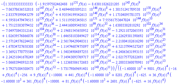 -1.33333333333333*(-0.191597582462488e152*f3(x)-0.863011826221205e146*f3(x)^9-0.706378636532818e148*f3(x)^7+0.846944805095211e147*f3(x)^8+0.130151241709538e151*f3(x)^4-0.283379399043279e150*f3(x)^5+0.493554199542613e149*f3(x)^6+0.117104095781373e152*f3(x)^2-0.459581479474515e151*f3(x)^3+0.151119505345015e152+0.755561753647024e145*f3(x)^10+0.175123383079432e97*f3(x)^36-0.244416009548583e100*f3(x)^35+0.163803382818292e103*f3(x)^34-0.704973843312161e105*f3(x)^33+0.219681545650952e108*f3(x)^32-0.529211072065593e110*f3(x)^31+0.102639576866076e113*f3(x)^30-0.164658103849427e115*f3(x)^29+0.222629381398692e117*f3(x)^28-0.257124576224432e119*f3(x)^27+0.256176429040311e121*f3(x)^26-0.221804182616290e123*f3(x)^25+0.167834727658308e125*f3(x)^24-0.111474607475097e127*f3(x)^23+0.652137994527267e128*f3(x)^22-0.336921770775584e130*f3(x)^21+0.154034904897255e132*f3(x)^20-0.624063631993155e133*f3(x)^19+0.224251041670249e135*f3(x)^18-0.714943093769717e136*f3(x)^17+0.202175772822691e138*f3(x)^16-0.506683948932158e139*f3(x)^15+0.112368506172683e141*f3(x)^14-0.220033360070981e142*f3(x)^13+0.379271084508473e143*f3(x)^12-0.573179869691401e144*f3(x)^11)/((-160000.+9801.*f3(x))^4*(-16.+f3(x))^4*(-256.+9.*f3(x))^4*(-10000.+441.*f3(x))^4*(-160000.+8281.*f3(x))^4*(-625.+36.*f3(x))^4*(-160000.+361.*f3(x))^4*(-10000.+81.*f3(x))^4*(-160000.+2601.*f3(x))^4*(-625.+16.*f3(x))^4)