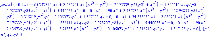 fsolve({-.1*p1-65.747350*q1+2.686901*q1*(p1^2+q1^2)+7.175339*q1*(p2^2+q2^2)-1.856414*p1*q1*p2+.928207*q2*(p1^2-q1^2)+5.440025*q2 = 0, -.1*p2-190*q2+2.436735*q2*(p1^2+q1^2)+12.94855*q2*(p2^2+q2^2)+.315219*p1^2*q1-.105073*q1^3+1.847425*q1 = 0, -.1*q1+34.252650*p1-2.686901*p1*(p1^2+q1^2)-7.175339*p1*(p2^2+q2^2)-1.856414*p1*q1*q2-.928207*p2*(p1^2-q1^2)-5.440025*p2 = 0, -.1*q2+190*p2-2.436735*p2*(p1^2+q1^2)-12.94855*p2*(p2^2+q2^2)-.105073*p1^3+.315219*q1^2*p1-1.847425*p1 = 0}, {p1, p2, q1, q2})