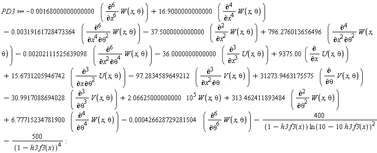 PD3 := -0.168000000000000e-2*(diff(W(x, theta), x, x, x, x, x, x))+16.9000000000000*(diff(W(x, theta), x, x, x, x))-0.319161728473364e-2*(diff(W(x, theta), x, x, x, x, theta, theta))-37.5000000000000*(diff(W(x, theta), x, x))+796.276013656496*(diff(W(x, theta), x, x, theta, theta))-0.202111525639098e-2*(diff(W(x, theta), x, x, theta, theta, theta, theta))-36.0000000000000*(diff(U(x, theta), x, x, x))+9375.00*(diff(U(x, theta), x))+15.6731205946742*(diff(U(x, theta), x, theta, theta))-97.2834589649212*(diff(V(x, theta), x, x, theta))+31273.9463175575*(diff(V(x, theta), theta))-30.9917088694028*(diff(V(x, theta), theta, theta, theta))+2.06625000000000*10^5*W(x, theta)+313.462411893484*(diff(W(x, theta), theta, theta))+6.77715234781900*(diff(W(x, theta), theta, theta, theta, theta))-0.426628729281504e-3*(diff(W(x, theta), theta, theta, theta, theta, theta, theta))-400/((1-h3*f3(x))*ln(10-10*h3*f3(x))^2)-500/(1-h3*f3(x))^4: