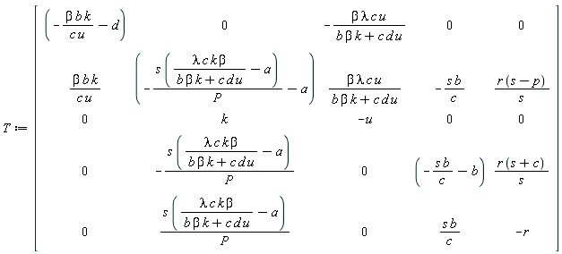 T := Matrix(5, 5, {(1, 1) = -b*beta*k/(c*u)-d, (1, 2) = 0, (1, 3) = -beta*lambda*c*u/(b*beta*k+c*d*u), (1, 4) = 0, (1, 5) = 0, (2, 1) = b*beta*k/(c*u), (2, 2) = -s*(lambda*c*k*beta/(b*beta*k+c*d*u)-a)/P-a, (2, 3) = beta*lambda*c*u/(b*beta*k+c*d*u), (2, 4) = -s*b/c, (2, 5) = r*(s-p)/s, (3, 1) = 0, (3, 2) = k, (3, 3) = -u, (3, 4) = 0, (3, 5) = 0, (4, 1) = 0, (4, 2) = -s*(lambda*c*k*beta/(b*beta*k+c*d*u)-a)/P, (4, 3) = 0, (4, 4) = -s*b/c-b, (4, 5) = r*(s+c)/s, (5, 1) = 0, (5, 2) = s*(lambda*c*k*beta/(b*beta*k+c*d*u)-a)/P, (5, 3) = 0, (5, 4) = s*b/c, (5, 5) = -r})