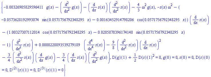 {-0.326905829596411e-2*g(x)-(diff(diff(g(x), x), x))-(diff(s(x), x))*(diff(diff(s(x), x), x))-(4/3)*omega^2*g(x), -s(x)*omega^2-(-0.573628192993074e-1*sin(0.571756792348295e-1*x)-0.163452914798206e-2*cos(0.571756792348295e-1*x))*(diff(s(x), x))-(1.00327307112014*cos(0.571756792348295e-1*x)-0.285878396174148e-1*sin(0.571756792348295e-1*x)-1)*(diff(diff(s(x), x), x))+0.220893539279189e-4*(diff(diff(diff(diff(s(x), x), x), x), x))-(9/8)*(diff(diff(s(x), x), x))*(diff(s(x), x))^2-(3/4)*(diff(diff(s(x), x), x))*(diff(g(x), x))-(3/4)*(diff(s(x), x))*(diff(diff(g(x), x), x)), (D(g))(1)+(1/2)*(D(s))(1)^2 = 0, g(0) = 0, s(0) = 0, (D(s))(0) = 0, ((D@@2)(s))(1) = 0, ((D@@3)(s))(1) = 0}