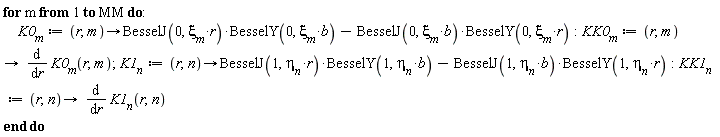 for m to MM do K0[m] := proc (r, m) options operator, arrow; BesselJ(0, xi[m]*r)*BesselY(0, xi[m]*b)-BesselJ(0, xi[m]*b)*BesselY(0, xi[m]*r) end proc; KK0[m] := proc (r, m) options operator, arrow; diff(K0[m](r, m), r) end proc; K1[n] := proc (r, n) options operator, arrow; BesselJ(1, eta__n*r)*BesselY(1, eta__n*b)-BesselJ(1, eta__n*b)*BesselY(1, eta__n*r) end proc; KK1[n] := proc (r, n) options operator, arrow; diff(K1[n](r, n), r) end proc end do