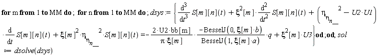 for m to MM do for n to MM do dsys := {diff(S[m][n](t), t, t, t)+xi^2*[m]*(diff(S[m][n](t), t, t))+(-U1*U2+`&eta;__&eta;__n__`^2)*(diff(S[m][n](t), t))+xi[m]^2*`&eta;__&eta;__n__`^2*S[m][n](t) = -(2*U2*bb[m]/(Pi*xi[m])*(-BesselJ(0, xi[m]*b)/BesselJ(1, xi[m]*a)))*q+xi^2*[m]*U3} end do end do; sol := dsolve(dsys)