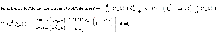 for m to MM do for n to MM do dsys2 := {diff(Q__mn(t), t, t, t)+xi[m]^2*(diff(Q__mn(t), t, t))+(-U1*U2+eta__n^2)*(diff(Q__mn(t), t))+xi[m]^2*eta__n^2*Q__mn(t) = -2*BesselJ(0, xi[m]*b)*U1*U2*b__m*(1-exp(-xi[m]^2*t))/(BesselJ(1, xi[m]*a)*Pi*xi[m]^3)} end do end do;
