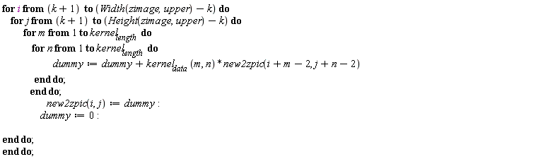 "for i from (k+1)  to (Width(zimage,upper)-k) do     for j from (k+1)  to (Height(zimage,upper)-k) do           for m from 1 to kernel[length]  do               for n from 1 to kernel[length]  do                         dummy:=dummy+kernel[data] (m, n)*new2zpic(i+m-2, j+n-2)                end do;              end do;                      new2zpic(i,j):=dummy:                   dummy:=0:   end do; end do;"