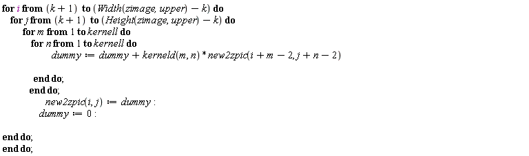 "for i from (k+1)  to (Width(zimage,upper)-k) do     for j from (k+1)  to (Height(zimage,upper)-k) do           for m from 1 to kernell  do               for n from 1 to kernell  do                         dummy:=dummy+kerneld (m, n)*new2zpic(i+m-2, j+n-2)                                         end do;              end do;                      new2zpic(i,j):=dummy:                   dummy:=0:   end do; end do;"