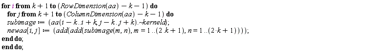 for i from k+1 to RowDimension(aa)-k-1 do for j from k+1 to ColumnDimension(aa)-k-1 do subimage := `~`[`.`](aa(i-k .. i+k, j-k .. j+k), kerneld); newaa[i, j] := add(add(subimage(m, n), m = 1 .. 2.k+1, n = 1 .. 2*k+1)) end do end do
